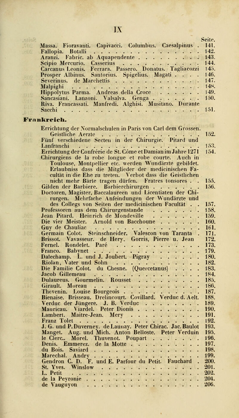 Seite. Massa. Fioravanti. Capivacci. Columbus. Caesalpiniis . 141. Fallopia. Botalli 142. Aranzi. Fabric. ab Aquapendente 143. Scipio Mercurio. Casserius 144. Carcanus Leonis. Ferrara. Passero. Donatus. Tagliacozzi 143. Prosper Albiniis. Santorius. Spigelius. Magati .... 146, Severinus. de Marchettis 147. Malpighi 148. Hippolytus Parma. Andreas della Croce 149. Sancasiani. Lanzoni. Valsalva. Genga 150. Riva. Francassati. Manfredi. Alghisi. Musitano. Durante Sacchi 151. Frankreich. Errichtung der Normal schulen in Paris von Carl dem Grossen. Geistliche Aerzte , 152. Fünf verschiedene Seelen in der Chirurgie. Pitard und Lanfranchi 153. Errichtung der Confrerie de St. Cöme etDaraianim Jahre 1271 154. Chirurgiens de la robe longue et rohe courte. Auch in Toulouse, Montpellier etc. werden Wundärzte gebildet. Erlaubniss dass die Mitglieder der medicinischen Fa- cultät in die Ehe zu treten. Verbot dass die Geistlichen . nicht mehr ßärte tragen dürfen. Fratres tonsores . . 155. Gilden der Barbiere, ßarbierchirurgen 156. Doctoren, Magister, Baccalaureen und Licentiaten der Chi- rurgen. Mehrfache Anfeindungen der Wundärzte und des Collegs von Seiten der medicinischen Facultät . . 157. Professoren aus dem Chirurgenstande 158. Jean Pitard. Heinrich de Mondeville 159. Die vier Meister. Arnold von Bacchoune 160. Guy de Chauliac 161. Gerraain Colot. Steinschneider. Valescon von Taranta . 171. ßrissot. Vavasseur. de Hery. Gorris, Pierre u. Jean 172. Fernel. Rondelet. Pare 173. Franco. Babynct 179. Dalechamp. L. und J. Joubert. Pigray 180. Riolan, Vater und Sohn 182. Die Familie Colot. du Chesne. (Quercetanus) .... 183. Jacob Gillemeau 184. Dulaureus. Gourmehn. Rousset 185. Girault. Moreau 186. Thevenin. Louise Bourgeois 187. Bienaise. Brisseau. Drelincourt. Covillard. Verduc d. Aelt. 188. Verduc der Jüngere. J. B. Verduc 189. Mauricau. Viardel. Peter Dionis 190, Lambert. Maitre-Jean. Mery 191. Franz Tolet 192. J. G. und P.Duverney. deLaunay. Peter Chirac. Jac. Baulot 193. Mangel. Aug. und Mich. Anton Belloste. Peter Verduin 195. le Clerc. Morel. Thuvenot. Pouparl 196. Denis. Emmerez. de la Molle 197, du Bois. Saviard 198. Marechal. Andry . 199. Gendron C. D. F. und E. Parfour du Petit. Fauchard . 200. St. Yves. Winslow 201. L. Petit 202. de la Peyronie 204. de Vauguyon 206.