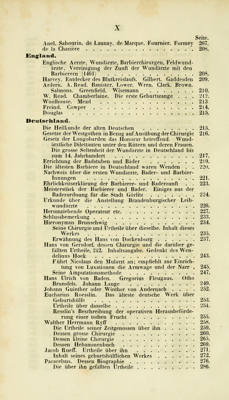 Seite. Anel. Sabourin. de Launav. de Marque. Fournier. Forraey 207. de la Chariere . . . . 208. Gng^land. Englische Aerzte, Wundärzte, Barbierchirurgen, Feldwund- ärzte, Vereinigung der Zunft der Wundärzte mit den Barbierern (1461) 208. Harvey, Entdecker des Blutkreislaufs. Gilbert. Gaddesden 209.. Ardern. A. Read, ßanister. F^ower. Wren. Clark. Brown. Salraons. Greenfield. Wisemann 210. W. Read. Chamberlaine. Die erste Geburtszange . . . 212. Woolhouse. Mead 213. Freind. Cowper 2l4. Douglas 215. Deutschland. Die Heilkunde der alten Deutschen 215. Gesetze der Westgothen in Bezug auf Ausübung der Chirurgie 216. Gesetz der Longobarden das Honorar betreffend. Wund- ärztliche Dilettanten unter den Rittern und deren Frauen. Die grosse Seltenheit der Wundärzte in Deutschland bis zum 14. Jahrhundert 217. Errichtung der Badstuben und Bäder 219. Die ältesten Barbiere in Deutschland waren Wenden . . 220. Nachweis über die ersten Wundärzte, Bader- und Barbier- Innungen 221. Ehrlichkeitserklärung der Barbierer- und Baderzunft . . 223. Meisterstüek der Barbierer und Bader. Einiges aus der Baderordnung für die Stadt Görlitz 224. Urkunde über die Anstellung Brandenburgischer Leib- wundärzte 226. Herumziehende Operateur etc 227. Schlussbemerkung 233. Hieronymus Brunschwig 234. Seine Chirurgie und Urtheile über dieselbe. Inhalt dieses Werkes 235. Erwähnung des Hans von Dockenburg 237. Hans von Gersdorf, dessen Chirurgie und die darüber ge- fällten Urtheile, 242. Inhaltsangabe. Gedenkt des Wen- delinus Hoek 243. Führt Nicolaus den Mularzt an; empfiehlt zur Einrich- tung von Luxationen die Arrawage und der Narr . 245. Seine Amputationsraethode 247. Hans Ulrich von Baden. Gregorius Fleugaus. Otho Brunsfels. Johann Lange 249. Johann Guinlher oder Winther von Andernach .... 252. Eucharius Roesslin. Das älteste deutsche Werk über Geburtshülfe 253. Urtheile über dasselbe 254. Resslin's Beschreibung der operativen Herausbeförde- rung einer todten Frucht 255. Walther Ilerrmann Ryff 258. Die Urtheile seiner Zeitgenossen über ihn 259. Dessen grosse Chirurgie 260. Dessen kleine Chirurgie 265. Dessen Hebammenbuch 269. Jacob Rueff. Urtheile über ihn 271. Inhalt seines gcburtshülflichen Werkes 272. Paracelsus. Dessen Biographie 276. Die über ihn gefällten Urtheile 286.