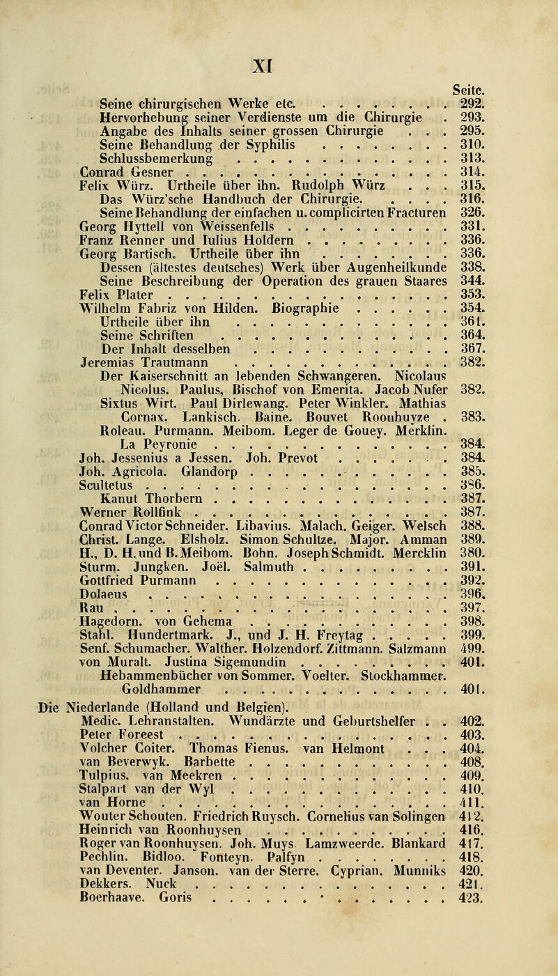 Seite. Seine chirurgischen Werke etc 292. Hervorhebung seiner Verdienste um die Chirurgie . 293. Angabe des Inhalts seiner grossen Chirurgie . . . 295. Seine Behandlung der Syphilis 310. Schlussberaerkung 313. Conrad Gesner 314. Felix Würz. Urtheile über ihn. Rudolph Würz . . . 315. Das Würz'sche Handbuch der Chirurgie 316. Seine Behandlung der einfachen u. complicirten Fracturen 326. Georg Hyttell von Weissenfells 331. Franz Renner und lulius Holdern 336. Georg Bartisch. Urtheile über ihn 336. Dessen (ältestes deutsches) Werk über Augenheilkunde 338. Seine Beschreibung der Operation des grauen Staares 344. Felix Plater 353. Wilhelm Fabriz von Hilden. Biographie 354. Urtheile über ihn 361. Seine Schriften j . . 364. Der Inhalt desselben 367. Jeremias Trautmann 382. Der Kaiserschnitt an lebenden Schwangeren. Nicolaus Nicolus. Paulus, Bischof von Eraerita. Jacob Nufer 382. Sixtus Wirt. Paul Dirlewang. Peter Winkler. Mathias Cornax. Lankisch. Baine. Bouvet Roorihuyze . 383. Roleau. Purmann. Meibom. Leger de Gouey. Merklin. La Peyronie 384. Job. Jessenins a Jessen. Job. Prevot 384. Job. Agricola. Glandorp 385. Scultetus 386. Kanut Thorbern 387. Werner Rollfmk 387. Conrad Victor Schneider. Libavius. Malach, Geiger. Welsch 388. Christ. Lange. Elsholz. Simon Schnitze. Major. Amman 389. H., D. H. und B.Meibom. Bohn. Joseph Schmidt. Mercklin 380. Sturm. Jungken. Joel. Salmuth 391. Gottfried Purmann 392. Dolaeus 396. Rau 397. Hagedorn, von Gehema 398. Stahl. Hundertmark. J., und J. H. Freytag 399. Senf. Schumacher. Walther. Holzendorf. Zittmann. Salzmann 499. von Muralt. Justina Sigemundin 401. Hebammenbücher von Sommer. Voelter. Stockhammer. Goldhammer 401. Die Niederlande (Holland und Belgien). Medic. Lehranstalten. Wundärzte und Geburtshelfer . . 402. Peter Foreest 403. Volcher Coiter. Thomas Fienus. van Helmont . . . 404. van Beverwyk. Barbette 408. Tulpius. van Meekren 409. Stalpait van der Wyl 410. van Home 411, Wouter Schouten. Friedrich Ruysch. CorneHus van Solingen 412. Heinrich van Roonhuysen . . . . , , 416, Roger van Roonhuysen. Job. Muys. Lamzweerde, Blankard 417. Pechlin. Bidloo. Fonteyn. Palfyn 418. van Deventer. Janson, van der Sterre, Cyprian. Munniks 420, Dekkers. Nuck . , . . 421. ßoerhaave. Goris ... . . ,•,...... 423.