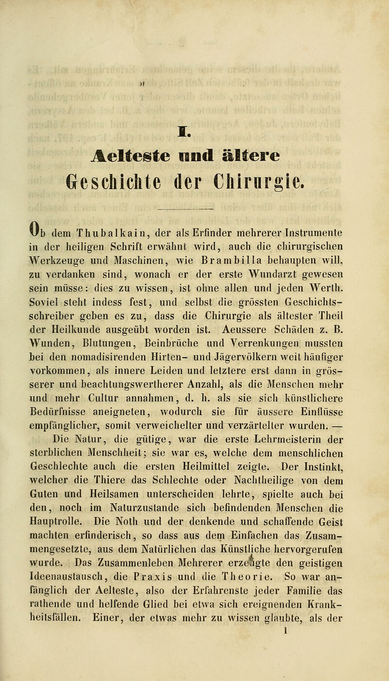 Aelte^te nod ältere Geschichte der Chirurgie. Ub dem Thubalkain, der als Erfinder mehrerer Instrumente in der heiligen Schrift erwähnt wird, auch die chirurgischen Werkzeuge und Maschinen, wie Brambilla behaupten will, zu verdanken sind, w^onach er der erste Wundarzt gewesen sein müsse: dies zu wissen, ist ohne allen und jeden Werth. Soviel steht indess fest, und selbst die grössten Geschichts- schreiber geben es zu, dass die Chirurgie als ältester Theil der Heilkunde ausgeübt worden ist. Aeussere Schäden z. B. Wunden, Blutungen, Beinbrüche und Verrenkungen mussten bei den nomadisirenden Hirten- und Jägervölkern weit häufiger vorkommen, als innere Leiden und letztere erst dann in grös- serer und beachtungswertherer Anzahl, als die Menschen mehr und mehr Cultur annahmen, d. h. als sie sich künstlichere Bedürfnisse aneigneten, wodurch sie für äussere Einflüsse empfänglicher, somit verweichelter und verzärtelter wurden. — Die Natur, die gütige, war die erste Lehrmeisterin der sterblichen Menschheit; sie war es, welche dem menschlichen Geschlechte auch die ersten Heilmittel zeigte. Der Instinkt, welcher die Thiere das Schlechte oder Nachtheilige von dem Guten und Heilsamen unterscheiden lehrte, spielte auch bei den, noch im Naturzustande sich befindenden Menschen die Hauptrolle. Die Noth und der denkende und schaffende Geist machten erfinderisch, so dass aus dem Einfachen das Zusam- mengesetzte, aus dem Natürlichen das Künstliche hervorgerufen wurde. Das Zusammenleben Mehrerer erzeagte den geistigen Ideenaustausch, die Praxis und die Theorie. So war an- fänglich der Aelteste, also der Erfahrenste jeder Familie das rathende und helfende Glied bei etwa sich ereignenden Krank- heitsfällen. Einer, der etwas mehr zu wissen glaubte, als der 1