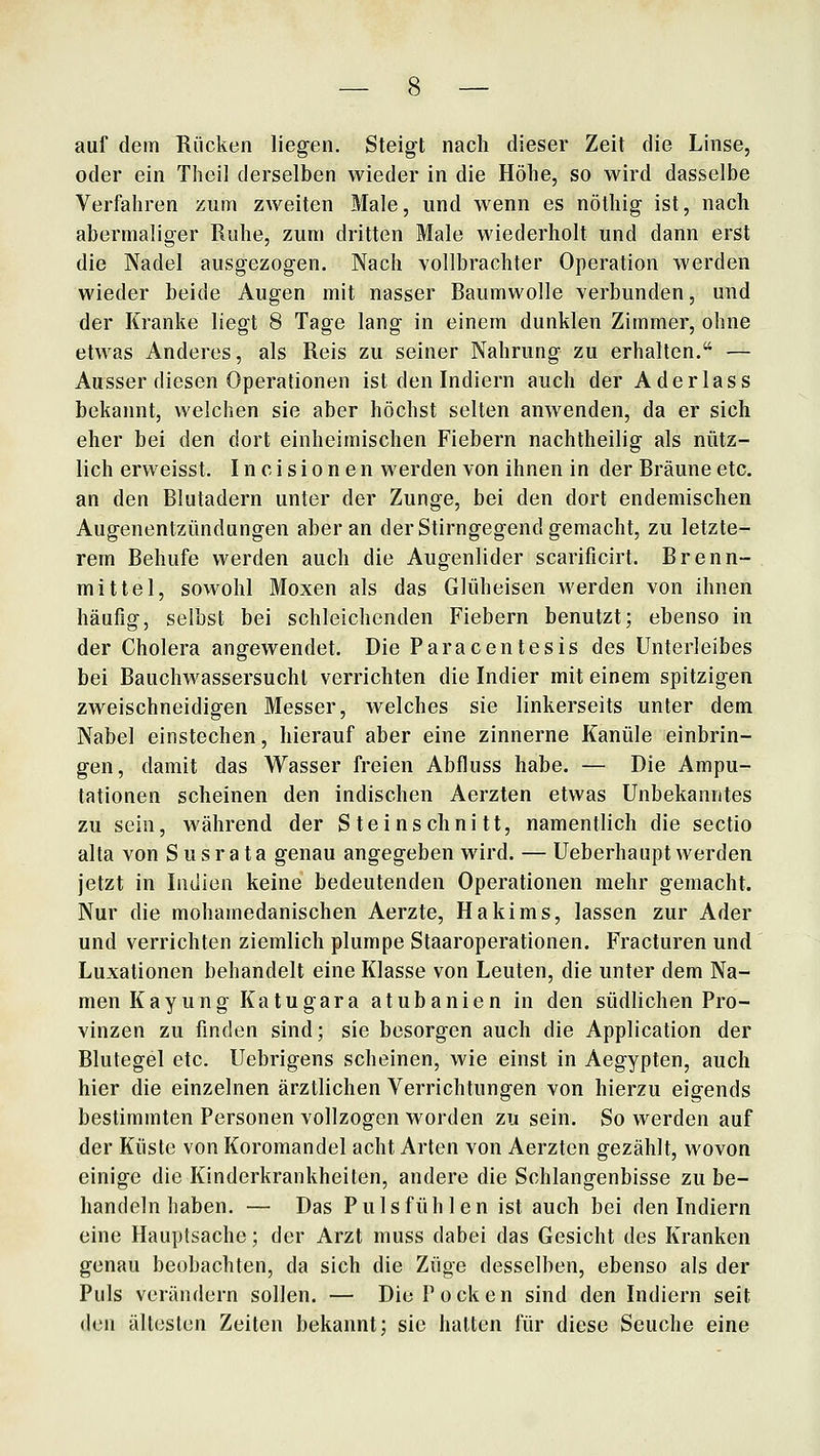 auf dem Rücken liegen. Steigt nach dieser Zeit die Linse, oder ein Tiieil derselben wieder in die Höhe, so wird dasselbe Verfahren zum zweiten Male, und wenn es nöthig ist, nach abermaliger Ruhe, zum dritten Male wiederholt und dann erst die Nadel ausgezogen. Nach vollbrachter Operation werden wieder beide Augen mit nasser Baumwolle verbunden, und der Kranke liegt 8 Tage lang in einem dunklen Zimmer, ohne etwas Anderes, als Reis zu seiner Nahrung zu erhalten. — Ausser diesen Operationen ist den Indiern auch der A der las s bekannt, welchen sie aber höchst selten anwenden, da er sich eher bei den dort einheimischen Fiebern nachtheilig als nütz- lich erweisst. I n c i s i o n e n werden von ihnen in der Bräune etc. an den Blutadern unter der Zunge, bei den dort endemischen Augenentzündungen aber an der Stirngegend gemacht, zu letzte- rem Behufe werden auch die Augenlider scarificirt. Brenn- mittel, sowohl Moxen als das Glüheisen werden von ihnen häufig, selbst bei schleichenden Fiebern benutzt; ebenso in der Cholera angewendet. Die Paracentesis des Unterleibes bei Bauchwassersucht verrichten die Indier mit einem spitzigen zweischneidigen Messer, welches sie linkerseits unter dem Nabel einstechen, hierauf aber eine zinnerne Kanüle einbrin- gen, damit das Wasser freien Abfluss habe. — Die Ampu- tationen scheinen den indischen Aerzten etwas Unbekanntes zu sein, während der Steinschnitt, namentlich die Sectio alta von S u s r a t a genau angegeben wird. — Ueberhaupt werden jetzt in Indien keine bedeutenden Operationen mehr gemacht. Nur die mohamedanischen Aerzte, Hakims, lassen zur Ader und verrichten ziemlich plumpe Staaroperationen. Fracturen und Luxationen behandelt eine Klasse von Leuten, die unter dem Na- men Kayung Katugara atubanien in den südlichen Pro- vinzen zu finden sind; sie besorgen auch die Application der Blutegel etc. Uebrigens scheinen, wie einst in Aegypten, auch hier die einzelnen ärztlichen Verrichtungen von hierzu eigends bestimmten Personen vollzogen worden zu sein. So werden auf der Küste von Koromandel acht Arten von Aerzten gezählt, wovon einige die Kinderkrankheiten, andere die Schlangenbisse zu be- handeln haben. — Das Puls fühlen ist auch bei den Indiern eine Hauptsache; der Arzt muss dabei das Gesicht des Kranken genau beobachten, da sich die Züge desselben, ebenso als der Puls verändern sollen. — Die Pocken sind den Indiern seit den ältesten Zeiten bekannt; sie halten für diese Seuche eine