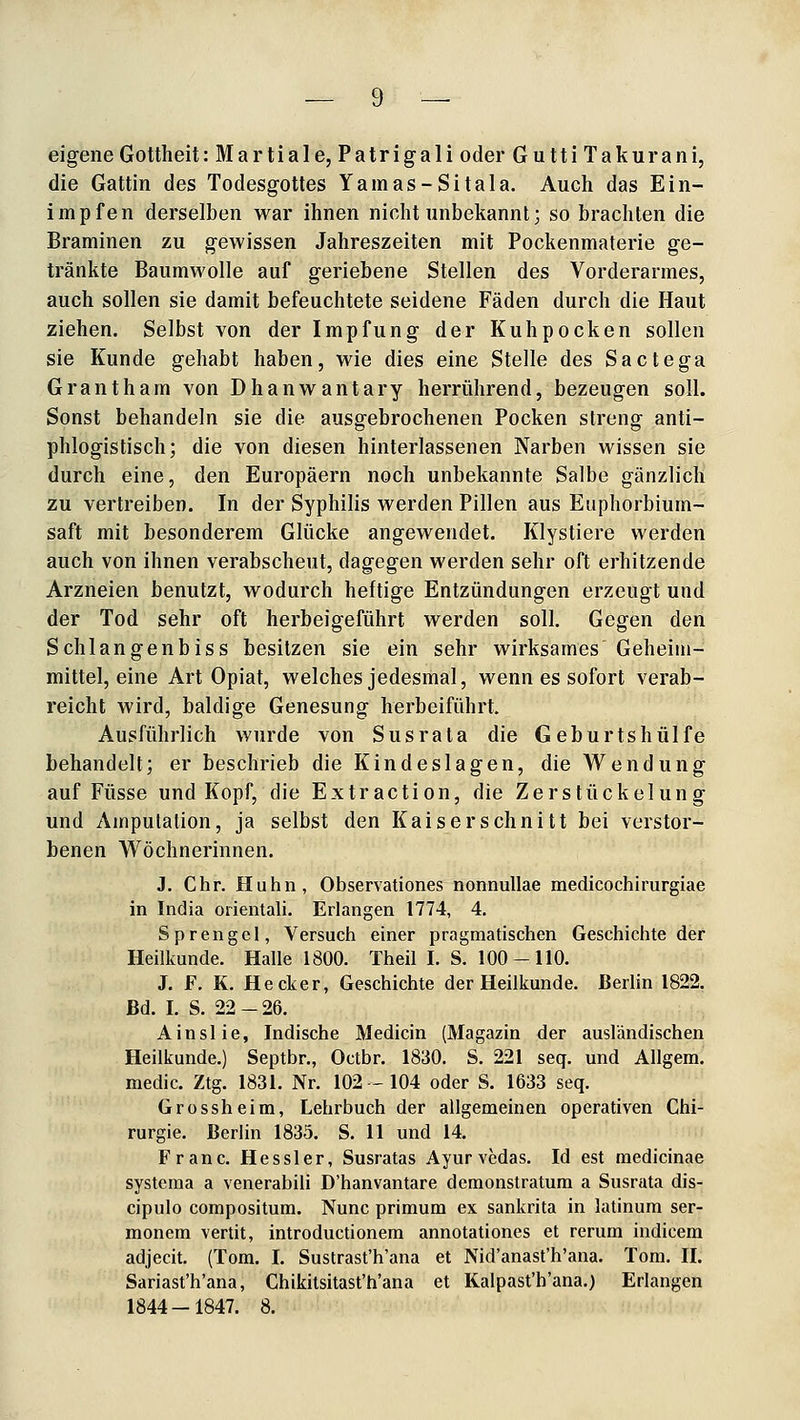 eigene Gottheit: Martiale, Patrigali oder Gutti Takurani, die Gattin des Todesgottes Yamas-Sitala. Auch das Ein- impfen derselben war ihnen nicht unbekannt; so brachten die Braminen zu gewissen Jahreszeiten mit Pockenmaterie ge- tränkte Baumwolle auf geriebene Stellen des Vorderarmes, auch sollen sie damit befeuchtete seidene Fäden durch die Haut ziehen. Selbst von der Impfung der Kuhpocken sollen sie Kunde gehabt haben, wie dies eine Stelle des Sactega Grantham von Dhanwantary herrührend, bezeugen soll. Sonst behandeln sie die ausgebrochenen Pocken streng anti- phlogistisch; die von diesen hinterlassenen Narben wissen sie durch eine, den Europäern noch unbekannte Salbe gänzlich zu vertreiben. In der Syphilis werden Pillen aus Euphorbium- saft mit besonderem Glücke angewendet. Klystiere werden auch von ihnen verabscheut, dagegen werden sehr oft erhitzende Arzneien benutzt, wodurch heftige Entzündungen erzeugt und der Tod sehr oft herbeigeführt werden soll. Gegen den Schlangenbiss besitzen sie ein sehr wirksames Geheiin- mittel, eine Art Opiat, welches jedesmal, wenn es sofort verab- reicht wird, baldige Genesung herbeiführt. Ausführlich wurde von Susrata die Geburtshülfe behandelt; er beschrieb die Kindeslagen, die Wendung auf Füsse und Kopf, die Extraction, die Zerstückelung und Amputation, ja selbst den Kaiserschnitt bei verstor- benen Wöchnerinnen. J. Chr. Huhn, Observationes nonnullae medicochlrurgiae in India orientali. Erlangen 1774, 4. Sprengel, Versuch einer pragmatischen Geschichte der Heilkunde. Halle 1800. Theil I. S. 100-110. J. F. K. Hecker, Geschichte der Heilkunde. Berlin 1822. Bd. I. S. 22-26. Ainslie, Indische Medicin (Magazin der ausländischen Heilkunde.) Septbr., Octbr. 1830. S. 221 seq. und Allgem. medic. Ztg. 1831. Nr. 102-104 oder S. 1633 seq. Grossheim, Lehrbuch der allgemeinen operativen Chi- rurgie. Berlin 1835. S. 11 und 14. Franc. Hessler, Susratas Ayurvedas. Id est raedicinae systcraa a venerabili D'hanvantare demonstratum a Susrata dis- cipulo compositum. Nunc primum ex sankrita in latinum ser- monem vertit, introductionem annotationes et rerum indicem adjecit. (Tom. I. Sustrast'h'ana et Nid'anast'h'ana. Tom. H. Sariast'h'ana, Chikitsitast'ti'ana et Kalpast'h'ana.) Erlangen 1844-1847. 8.