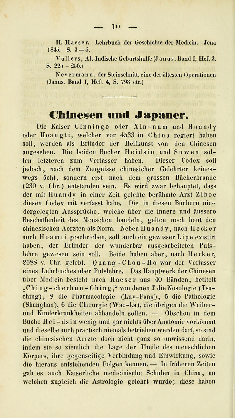 H. Haeser. Lehrbuch der Geschichte der Medicin. Jena J845. S. 3-5. V u 11 e r s, Alt-Indische Geburtshülfe (J a n u s, Band I, Heft 2, S. 225 - 256.) Nevermann, der Steinschnitt, eine der ältesten Operationen (Janus, Band I, Heft 4, S. 793 etc.) CliiiBeisen und Japaner. Die Kaiser Cinningo oder Xin-num und Huandy oder Hoangti, welcher vor 4533 in China regiert haben soll, werden als Erfinder der Heilkunst von den Chinesen angesehen. Die beiden Bücher H e i d s i n und S u w e n sol- len letzteren zum Verfasser haben. Dieser Codex soll jedoch, nach dem Zeugnisse chinesicher Gelehrter keines- wegs acht, sondern erst nach dem grossen Bücherbrande (230 V. Chr.) entstanden sein. Es wird zwar behauptet, dass der mit Huandy in einer Zeit gelebte berühmte Arzt Ziboe diesen Codex mit verfasst habe. Die in diesen Büchern nie- dergelegten Aussprüche, welche über die innere und äussere Beschaffenheit des Menschen handeln, gelten noch heut den chinesischen Aerzten als Norm. Neben Huandy, nach H e ck e r auch Hoamti geschrieben, soll auch ein gewisser Lipe existirt haben, der Erfinder der wunderbar ausgearbeiteten Puls- lehre gewesen sein soll. Beide haben aber, nach Heck er, 2688 V. Chr. gelebt. Quang-Chou-Ho war der Verfasser eines Lehrbuches über Pulslehre. Das Hauptwerk der Chinesen über Medicin besteht nach Haeser aus 40 Bänden, betitelt „C h i n g - ch e ch u n - C h i n g, von denen 7 die Nosologie CTsa- ching), 8 die Pharmacologie (Luy-Fang), 5 die Pathologie (Shanghan), 6 die Chirurgie (Wae-ka), die übrigen die Weiber- und Kinderkrankheiten abhandeln sollen. — Obschon in dem Buche H e i - ds i n wenig und gar nichts über Anatomie vorkömmt und dieselbe auch praclisch niemals betrieben werden darf, so sind die chinesischen Aerzte doch nicht ganz so unwissend darin, indem sie so ziemlich die Lage der Theile des menschlichen Körpers, ihre gegenseitige Verbindung und Einwirkung, sowie die hieraus entstehenden Folgen kennen. — In früheren Zeiten gab es auch Kaiserliche medicinische Schulen in China, an welchen zugleich die Astrologie gelehrt wurde; diese haben