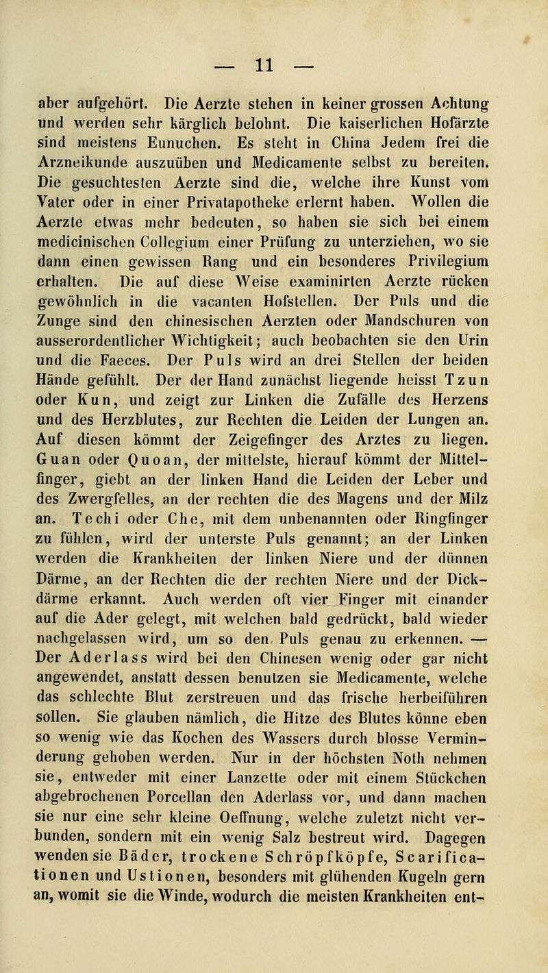 aber aufgehört. Die Aerzte stehen in keiner grossen Achtung und werden sehr kärglich belohnt. Die kaiserlichen Hofärzte sind meistens Eunuchen. Es steht in China Jedem frei die Arzneikunde auszuüben und Medicamente selbst zu bereiten. Die gesuchtesten Aerzte sind die, welche ihre Kunst vom Vater oder in einer Privatapotheke erlernt haben. Wollen die Aerzte etwas mehr bedeuten, so haben sie sich bei einem medicinischen Collegium einer Prüfung zu unterziehen, wo sie dann einen gewissen Rang und ein besonderes Privilegium erhalten. Die auf diese Weise examinirten Aerzte rücken gewöhnlich in die vacanten Hofstellen. Der Puls und die Zunge sind den chinesischen Aerzten oder Mandschuren von ausserordentlicher Wichtigkeit; auch beobachten sie den Urin und die Faeces. Der Puls wird an drei Stellen der beiden Hände gefühlt. Der der Hand zunächst liegende heisst Tzun oder Kun, und zeigt zur Linken die Zufälle des Herzens und des Herzblutes, zur Rechten die Leiden der Lungen an. Auf diesen kömmt der Zeigefinger des Arztes zu liegen. Guan oder Quoan, der mittelste, hierauf kömmt der Mittel- finger, giebt an der linken Hand die Leiden der Leber und des Zwergfelles, an der rechten die des Magens und der Milz an. Techi oder Che, mit dem unbenannten oder Ringfinger zu fühlen, wird der unterste Puls genannt; an der Linken werden die Krankheiten der linken Niere und der dünnen Därme, an der Rechten die der rechten Niere und der Dick- därme erkannt. Auch werden oft vier Finger mit einander auf die Ader gelegt, mit welchen bald gedrückt, bald wieder nachgelassen wird, um so den, Puls genau zu erkennen. — Der Ad er la SS wird bei den Chinesen wenig oder gar nicht angewendet, anstatt dessen benutzen sie Medicamente, welche das schlechte Rlut zerstreuen und das frische herbeiführen sollen. Sie glauben nämlich, die Hitze des Blutes könne eben so wenig wie das Kochen des Wassers durch blosse Vermin- derung gehoben werden. Nur in der höchsten Noth nehmen sie, entweder mit einer Lanzette oder mit einem Stückchen abgebrochenen Porcellan den Aderlass vor, und dann machen sie nur eine sehr kleine Oeffnung, welche zuletzt nicht ver- bunden, sondern mit ein wenig Salz bestreut wird. Dagegen wenden sie Bäder, trockene Schröpfköpfe, Scarifica- tionen und Ustionen, besonders mit glühenden Kugeln gern an, womit sie die Winde, wodurch die meisten Krankheiten ent-