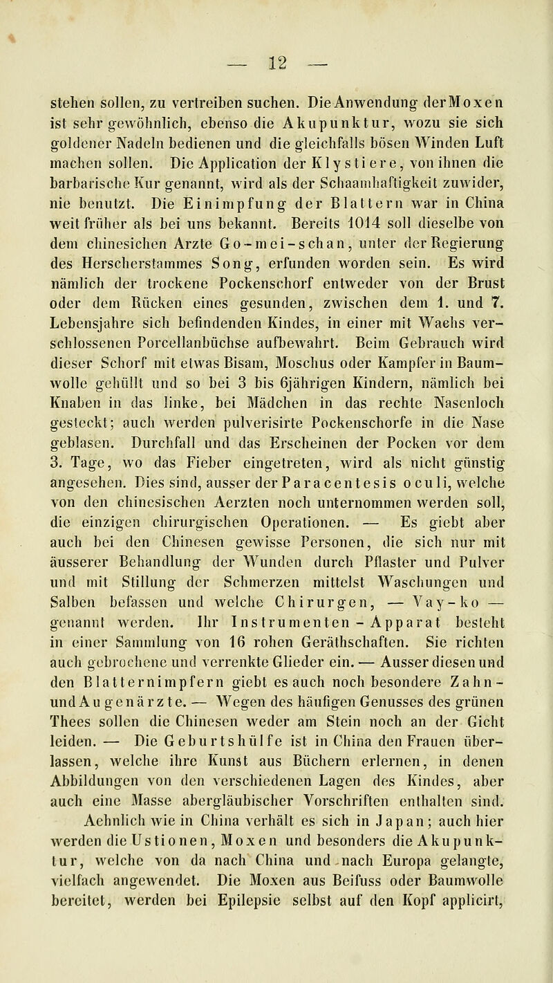 stehen sollen, zu vertreiben suchen. Die Anwendung derMoxen ist sehr gewöhnlich, ebenso die Akupunktur, wozu sie sich goldener Nadeln bedienen und die gleichfalls bösen Winden Luft machen sollen. Die Application der K1 y s t i e r e, von ihnen die barbarische Kur genannt, wird als der Schaanihaftigkeit zuwider, nie benutzt. Die Einimpfung der Blattern war in China weit früher als bei uns bekannt. Bereits 1014 soll dieselbe von dem chinesichen Arzte Go-mei-schan, unter der Regierung des Herscherstammes Song, erfunden worden sein. Es wird nämlich der trockene Pockenschorf entweder von der Brust oder dem Rücken eines gesunden, zwischen dem 1. und 7. Lebensjahre sich befindenden Kindes, in einer mit Wachs ver- schlossenen Porcellanbüchse aufbewahrt. Beim Gebrauch wird dieser Schorf mit etwas Bisam, Moschus oder Kampfer in Baum- wolle gehüllt und so bei 3 bis 6jährigen Kindern, nämlich bei Knaben in das linke, bei Mädchen in das rechte Nasenloch gesteckt; auch werden pulverisirte Pockenschorfe in die Nase geblasen. Durchfall und das Erscheinen der Pocken vor dem 3. Tage, wo das Fieber eingetreten, wird als nicht günstig angesehen. Dies sind, ausser der Paracentesis oculi, welche von den chinesischen Aerzten noch unternommen werden soll, die einzigen chirurgischen Operationen. — Es giebt aber auch bei den Chinesen gewisse Personen, die sich nur mit äusserer Behandlung der Wunden durch Pflaster und Pulver und mit Stillung der Schmerzen mittelst Waschungen und Salben befassen und welche Chirurgen, — Vay-ko — genannt Averden. Ihr Instrumenten - Apparat besieht in einer Sammlung von 16 rohen Geräthschaften. Sie richten auch gebrochene und verrenkte Glieder ein. — Ausser diesen und den Blatternimpfern giebt es auch noch besondere Zahn- und Augenärzte. — Wegen des häufigen Genusses des grünen Thees sollen die Chinesen weder am Stein noch an der Gicht leiden. — Die Geburtshülfe ist in China den Frauen über- lassen, welche ihre Kunst aus Büchern erlernen, in denen Abbildungen von den verschiedenen Lagen des Kindes, aber auch eine Masse abergläubischer Vorschriften enthalten sind. Aehnlich wie in China verhält es sich in Japan; auch hier werden die Ustionen, Moxen und besonders die Akupunk- tur, welche von da nach China und-nach Europa gelangte, vielfach angewendet. Die Moxen aus Beifuss oder Baumwolle bereitet, werden bei Epilepsie selbst auf den Kopf applicirt.