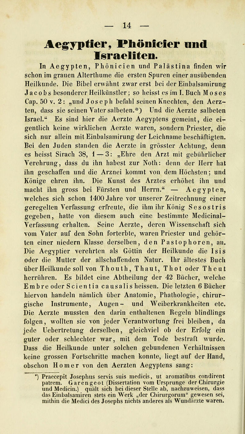 Ae^yptier, Phönfeier nnd Israeliten. In Aegyplen, Phönicien und Palästina finden wir schon im grauen Alterthume die ersten Spuren einer ausübenden Heilkunde. Die Bibel erwähnt zwar erst bei der Einbalsamirung Jacobs besonderer Heilkünstler; so heisst es im I. Buch Moses Cap. 50 V. 2: „und Joseph befahl seinen Knechten, den Aerz- ten, dass sie seinen Vater salbeten.*) Und die Aerzte salbeten Israel. Es sind hier die Aerzte Aegyptens gemeint, die ei- gentlich keine wirklichen Aerzte waren, sondern Priester, die sich nur allein mit Einbalsamirung der Leichname beschäftigten. Bei den Juden standen die Aerzte in grösster Achtung, denn es heisst Sirach 38, 1 — 3: „Ehre den Arzt mit gebührlicher Verehrung, dass du ihn habest zur Noth: denn der Herr hat ihn geschaffen und die Arznei kommt von dem Höchsten; und Könige ehren ihn. Die Kunst des Arztes erhöhet ihn und macht ihn gross bei Fürsten und Herrn. — Aegypten, welches sich schon 1400 Jahre vor unserer Zeitrechnung einer geregelten Verfassung erfreute, die ihm ihr König Sesostris gegeben, hatte von diesem auch eine bestimmte Medicinal- Verfassung erhalten. Seine Aerzte, deren Wissenschaft sich vom Vater auf den Sohn forterbte, waren Priester und gehör- ten einer niedern Klasse derselben, den Pastophoren, an. Die Aegyptier verehrten als Göttin der Heilkunde die Isis oder die Mutter der allschaffenden Natur. Ihr ältestes Buch über Heilkunde soll von Thouth, Thaut, Thot oder Theut herrühren. Es bildet eine Abtheilung der 42 Bücher, welche E m b r e oder Scientia causalis heissen. Die letzten 6 Bücher hiervon handeln nämlich über Anatomie, Phathologie, chirur- gische Instrumente, Augen- und Weiberkrankheiten etc. Die Aerzte mussten den darin enthaltenen Regeln blindlings folgen, wollten sie von jeder Verantwortung frei bleiben, da jede Uebertretung derselben, gleichviel ob der Erfolg ein guter oder schlechter war, mit dem Tode bestraft wurde. Dass die Heilkunde unter solchen gebundenen Verhältnissen keine grossen Fortschritte machen konnte, liegt auf der Hand, obschon Homer von den Aerzten Aegyptens sang: ') Praecepit Josephus servis suis medicis, ut aroraatibus condirent patrem. Garengeot (Dissertation vom Ursprünge der Chirurgie und Mcdicin.) quält sich bei dieser Stelle ab, nachzuweisen, dass das Einbalsamiren stets ein Werk „der Chirurgorum gewesen sei, mithin die Medici des Josephs nichts anderes als Wundärzte waren.