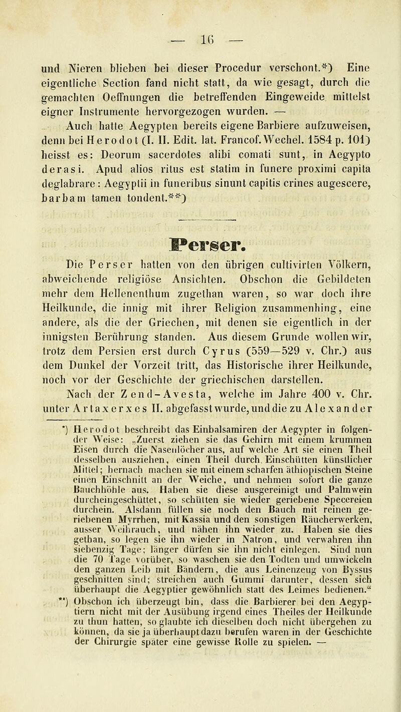 — 1(3 — und Nieren blieben bei dieser Procedur verschont.'^ Eine eigentliche Section fand nicht statt, da wie gesagt, durch die gemachten Oeffnungen die betreffenden Eingeweide mittelst eigner Instrumente hervorgezogen wurden. — Auch hatte Aegypten bereits eigene Barbiere aufzuweisen, denn bei Herodo 1(1. 11. Edit. lat. Francof.Wechel. 1584 p. 101) heisst es: Deorum sacerdotes alibi comati sunt, in Aegypto derasi. Apud alios rilus est statim in funere proximi capita deglabrare: Aegyptii in funeribus sinunt capitis crines augescere, barbam tarnen tondent.''^ Perser. Die Perser hatten von den übrigen cultivirten Völkern, abweichende religiöse Ansichten. Obschon die Gebildeten mehr dem Hellenenlhum zugethan waren, so war doch ihre Heilkunde, die innig mit ihrer Religion zusammenhing, eine andere, als die der Griechen, mit denen sie eigentlich in der innigsten Berührung standen. Aus diesem Grunde wollen wir, trotz dem Persien erst durch Cyrus (559—529 v. Chr.) aus dem Dunkel der Vorzeit tritt, das Historische ihrer Heilkunde, noch vor der Geschichte der griechischen darstellen. Nach der Zend-Avesta, welche im Jahre 400 v. Chr. unter A r t a x e r x e s II. abffefasst wurde, und die zu A1 e x a n d e r Herodot beschreibt das Einbalsamiren der Aegypter in folgen- der Weise: „Zuerst ziehen sie das Gehirn mit einem krummen Eisen durch die Nasenlöcher aus, auf welche Art sie einen Theil desselben ausziehen, einen Theil durch, Einsciiütten künsllicher Mittel; hernach machen sie mit einem scharfen äthiopischen Steine einen Einschnitt an der Weiche, und nehmen sofort die ganze Bauchhöhle aus. Haben sie diese ausgereinigt und Palmwein durcheingeschüttet, so schütten sie wieder geriebene Specereien durchein. Alsdann füllen sie noch den Bauch mit reinen ge- riebenen Myrrhen, mit Kassia und den sonstigen Räucherwerken, ausser Weihrauch, und nähen ihn wieder zu. Haben sie dies getban, so legen sie ihn wieder in Natron, und verwahren ihn siebenzig Tage; länger dürfen sie ihn nicht einlegen. Sind nun die 70 Tage vorüber, so waschen sie den Todten und umwickeln den ganzen Leib mit Bändern, die aus Leinenzeug von ßyssus geschnitten sind; streichen auch Gummi darunter, dessen sich überhaupt die Aegyptier gewöhnlich statt des Leimes bedienen. Obschon ich überzeugt bin, dass die Barbierer bei den Aegyp- tiern nicht mit der Ausübung irgend eines Theiles der Heilkunde zu thun hatten, so glaubte ich dieselben doch nicht übergehen zu können, da sie ja überhaupt dazu berufen waren in der Geschichte der Chirurgie später eine gewisse Rolle zu spielen. —
