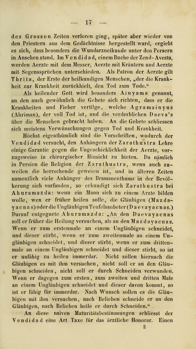 des Grossen Zeiten verloren ging, später aber wieder von den Priestern aus dem Gedächtnisse hergestellt ward, ergiebt es sich, dass besonders die Wundarzneikunde unter den Persern in Ansehen stand. ImVendidad, einemBuchederZenH-Avesta, werden Aerzte mit dem Messer, Aerzte mit Kräutern und Aerzte mit Segenssprüchen unterschieden. Als Patron der Aerzte gilt T h r i t a, der Erste der heilkundigen Menschen, „der die Krank- heit zur Krankheit zurückhielt, den Tod zum Tode. Als heilender Gott wird besonders Ainyama genannt, an den auch gewöhnlich die Gebete sich richten, dass er die Krankheiten und Fieber vertilge, welche Agramainyus (Ahriman), der voll Tod ist, und die verderblichen Daeva's über die Menschen gebracht haben. An die Gebete schliessen sich meistens Verwünschungen gegen Tod und Krankheit. Höchst eigenthümlich sind die Vorschriften, wodurch der Vendidad versucht, den Anhängern der Zarathus tra Lehre einige Garantie gegen die Ungeschicklichkeit der Aerzte, vor- zugsweise in chirurgischer Hinsicht zu bieten. Da nämlich in Persien die Religion der Zarathustra, wenn auch zu- weilen die herrschende gewesen ist, und in älteren Zeiten namentlich viele Anhänger des Bramanenthums in der Bevöl- kerung sich vorfanden, so erkundigt sich Zarathustra bei Ahuramazda: wenn ein Mann sich zu einem Arzte bilden wolle, wen er früher heilen solle, die Gläubigen (Mazda- y a c n a s) oder die Ungläubigen Teufolsanbeter cD a e v a y a c n a s.) Darauf entgegnete Ahuramazda: „An den Daevayacnas soll er früher die Heilung versuchen, als an den Mazdayacnas. Wenn er zum erstenmale an einem Ungläubigen schneidet, und dieser stirbt, wenn er zum zweitenmale an einem Un- gläubigen schneidet, und dieser stirbt, wenn er zum dritten- male an einem Ungläubigen schneidet und dieser stirbt, so ist er unfähig zu heilen immerdar. Nicht sollen hiernach die Gläubigen es mit ihm versuchen, nicht soll er an den Gläu- bigen schneiden, nicht soll er durch Schneiden verwunden. Wenn er dagegen zum ersten, zum zweiten und dritten Male an einem Ungläubigen schneidet und dieser davon kommt, so ist er fähig für immerdar. Nach Wunsch sollen es die Gläu- bigen mit ihm versuchen, nach Belieben schneide er an den Gläubigen, nach Belieben heile er durch Schneiden. An diese naiven Maturitälsbeslimmungen schliesst der Vendidad eine Art Taxe für das ärztliche Honorar. Einen