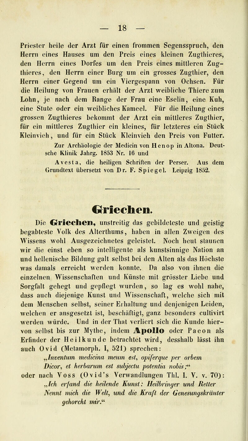 Priester heile der Arzt für einen frommen Segensspruch, den Herrn eines Hauses um den Preis eines kleinen Zugthieres, den Herrn eines Dorfes um den Preis eines mittleren Zug- thieres, den Herrn einer Burg um ein grosses Zugthier, den Herrn einer Gegend um ein Viergespann von Ochsen. Für die Heilung von Frauen erhält der Arzl weibliche Thiere zum Lohn, je nach dem Range der Frau eine Eselin, eine Kuh, eine Stute oder ein weibliches Kameel. Für die Heilung eines grossen Zugthieres bekommt der Arzt ein mittleres Zugthier, für ein mittleres Zugthier ein kleines, für letzteres ein Stück Kleinvieh, und für ein Stück Kleinvieh den Preis von Futter. Zur Archäologie der Medicin von Henop in Altona. Deut- sche Klinik Jahrg. 1853 Nr. 16 und Avesta, die heiligen Schriften der Perser. Aus dem Grundtext übersetzt von Dr. F. Spiegel. Leipzig 1852. CrFieclieii* Die Grriechen, unstreitig das gebildeteste und geistig begabteste Volk des Alterthums, haben in allen Zweigen des W^issens wohl Ausgezeichnetes geleistet. Noch heut staunen wir die einst eben so intelligente als kunstsinnige Nation an und hellenische Bildung galt selbst bei den Alten als das Höchste was damals erreicht werden konnte. Da also von ihnen die einzelnen Wissenschaften und Künste mit grösster Liebe und Sorgfalt gehegt und gepflegt wurden, so lag es wohl nahe, dass auch diejenige Kunst und Wissenschaft, welche sich mit dem Menschen selbst, seiner Eihaltung und denjenigen Leiden, welchen er ausgesetzt ist, beschäftigt, ganz besonders cultivirt werden würde. Und in der That verliert sich die Kunde hier- von selbst bis zur Mythe, indem Apollo oder Paeon als Erfinder der Heilkunde betrachtet wird, desshalb lässt ihn auch Ovid (Metamorph. I, 521) sprechen: „Inventum medicina meum est, opiferque per orhem Dicor, et herharum est subjectu potentia nohis;''' oder nach Voss (Ovid's Verwandlungen Thl. L V. v. 70): „/cÄ erfand die heilende Kunst: Heilbringer und Reiter Nennt mich die Welt, und die Kraft der Genesungskräuter gehorcht mir.''''