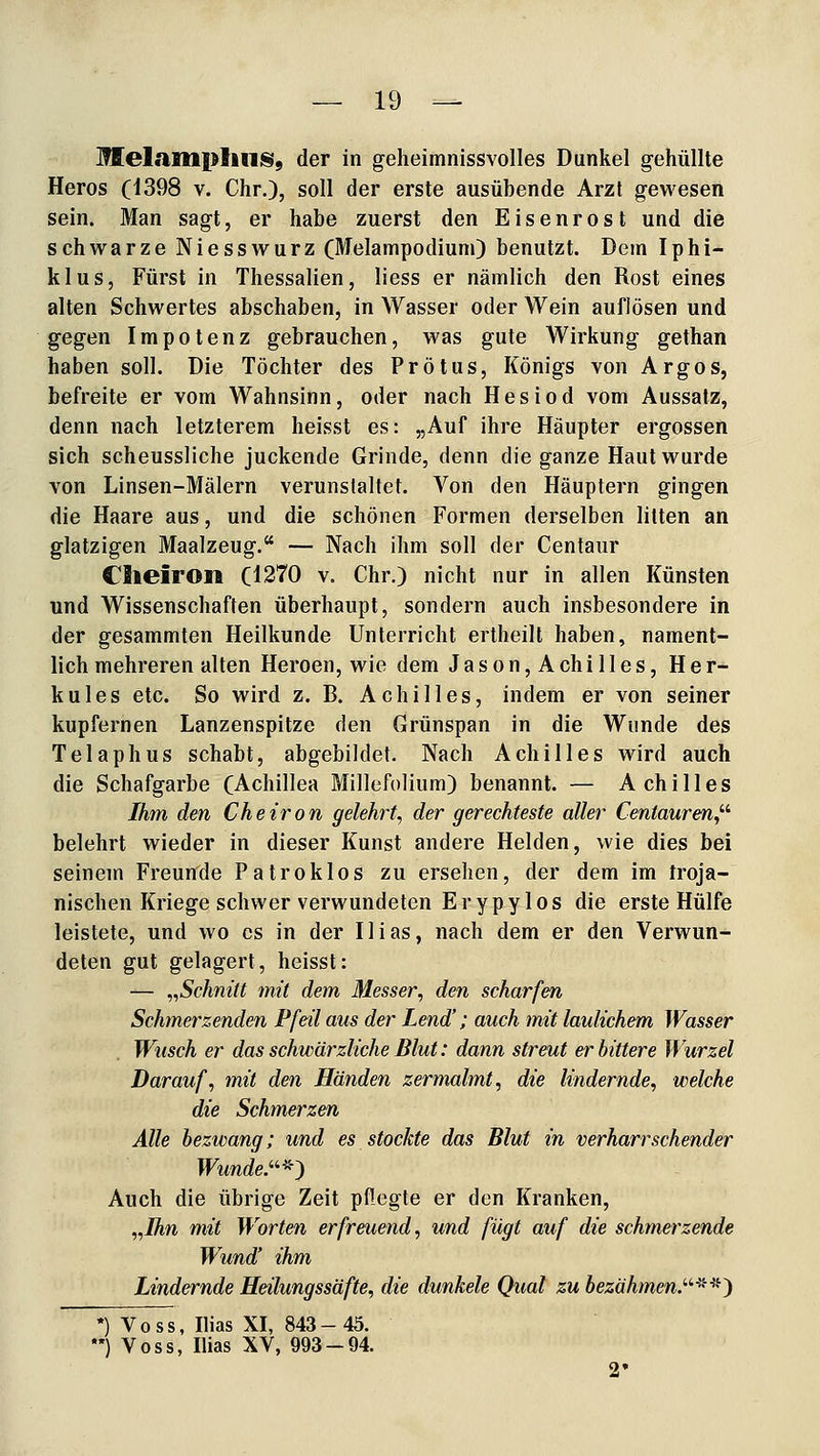 lEelailipliii!§i, der in geheimnissvolles Dunkel gehüllte Heros (1398 v. Chr.), soll der erste ausübende Arzt gewesen sein. Man sagt, er habe zuerst den E i s e n r o s t und die schwarze Niesswurz (Melampodium) benutzt. Dem Iphi- klus, Fürst in Thessalien, liess er nämlich den Rost eines alten Schwertes abschaben, in Wasser oder Wein auflösen und gegen Impotenz gebrauchen, was gute Wirkung gethan haben soll. Die Töchter des Prötus, Königs von Argos, befreite er vom Wahnsinn, oder nach Hesiod vom Aussalz, denn nach letzterem heisst es: „Auf ihre Häupter ergossen sich scheussliche juckende Grinde, denn die ganze Haut wurde von Linsen-Mälern verunstaltet. Von den Häuptern gingen die Haare aus, und die schönen Formen derselben litten an glatzigen Maalzeug. — Nach ihm soll der Centaur Cheiron (1270 v. Chr.) nicht nur in allen Künsten und Wissenschaften überhaupt, sondern auch insbesondere in der gesammten Heilkunde Unterricht ertheilt haben, nament- lich mehreren alten Heroen, wie dem Jason, Achilles, Her- kules etc. So wird z. B. Achilles, indem er von seiner kupfernen Lanzenspitze den Grünspan in die Wunde des Telaphus schabt, abgebildet. Nach Achilles wird auch die Schafgarbe (Achillea Millefolium) benannt. — Achilles Ihm den Cheiron gelehrt^ der gerechteste aller Centauren^''' belehrt wieder in dieser Kunst andere Helden, wie dies bei seinem Freunde Patroklos zu ersehen, der dem im troja- nischen Kriege schwer verwundeten E r y p y 1 o s die erste Hülfe leistete, und wo es in der Ilias, nach dem er den Verwun- deten gut gelagert, heisst: — ,,Schnitt mit dem Messer, den scharfen Schinerzenden Pfeil aus der Lend'; auch mit laulichem Wasser Wusch er das schwärzliche Blut: dann streut erbittere Wurzel Darauf, mit den Händen zermalmt, die lindernde, welche die Schmerzen Alle bezwang; und es stockte das Blut in verharr sehender TFimrfe.*) Auch die übrige Zeit pflegte er den Kranken, „Ihn mit Worten erfreuend, und fügt auf die schmerzende Wund' ihm Lindernde Heilungssäfte, die dunkele Qual zu bezähmen.'''^-^^^} •) Voss, Ilias XI, 843- 45. *) Voss, Ilias XV, 993-94.