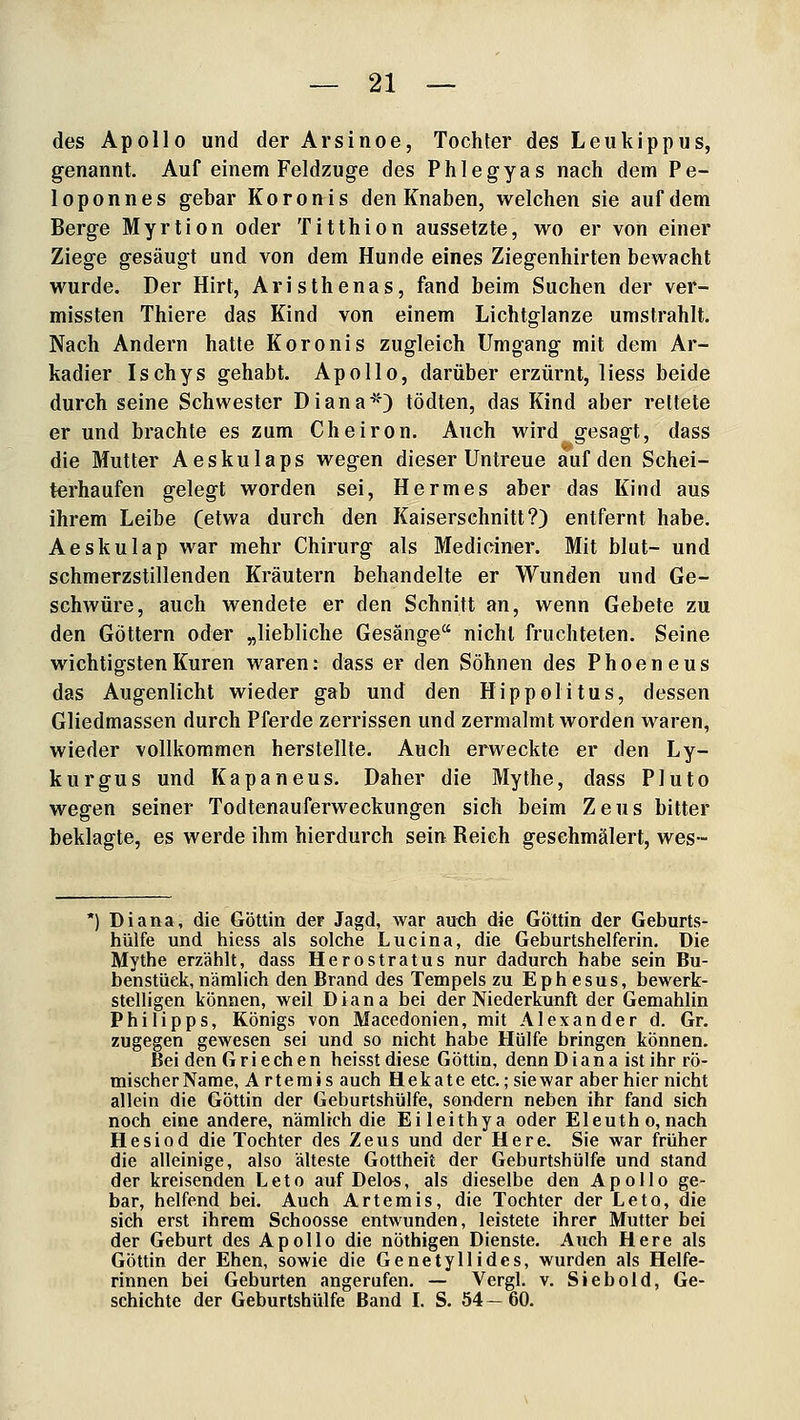 des Apollo und der Arsinoe, Tochter des Leukippus, genannt. Auf einem Feldzuge des Phlegyas nach dem Pe- loponnes gebar Koron^is den Knaben, welchen sie auf dem Berge Myrtion oder Titthion aussetzte, wo er von einer Ziege gesäugt und von dem Hunde eines Ziegenhirten bewacht wurde. Der Hirt, Aristhenas, fand beim Suchen der ver- missten Thiere das Kind von einem Lichtglanze umstrahlt. Nach Andern hatte Koronis zugleich Umgang mit dem Ar- kadier Ischys gehabt. Apollo, darüber erzürnt, Hess beide durch seine Schwester Diana^*^) tödten, das Kind aber rettete er und brachte es zum Cheiron. Auch wird gesagt, dass die Mutter Aeskulaps wegen dieser Untreue auf den Schei- terhaufen gelegt worden sei, Hermes aber das Kind aus ihrem Leibe (etwa durch den Kaiserschnitt?) entfernt habe. Aeskulap war mehr Chirurg als Mediciner. Mit blut- und schmerzstillenden Kräutern behandelte er Wunden und Ge- schwüre, auch wendete er den Schnitt an, wenn Gebete zu den Göttern oder „liebliche Gesänge nicht fruchteten. Seine wichtigsten Kuren waren: dass er den Söhnen des Phoeneus das Augenlicht wieder gab und den Hippolitus, dessen Gliedmassen durch Pferde zerrissen und zermalmt worden waren, wieder vollkommen herstellte. Auch erweckte er den Ly- kurgus und Kapaneus. Daher die Mythe, dass Pluto wegen seiner Todtenauferweckungen sich beim Zeus bitter beklagte, es werde ihm hierdurch sein Reich geschmälert, wes- *) Diana, die Göttin der Jagd, war auch die Göttin der Geburts- hülfe und hiess als solche Lucina, die Geburtshelferin. Die Mythe erzählt, dass Herostratus nur dadurch habe sein Bu- benstück, nämlich den Brand des Tempels zu Ephesus, bewerk- stelligen können, weil Diana bei der Niederkunft der Gemahlin Philipps, Königs von Macedonien, mit Alexander d. Gr. zugegen gewesen sei und so nicht habe Hülfe bringen können. Bei den Griechen heisst diese Göttin, denn Diana ist ihr rö- mischer Name, A rterais auch Hekate etc.; sie war aber hier nicht allein die Göttin der Geburtshülfe, sondern neben ihr fand sich noch eine andere, nämlich die Eileithya oder Eleutho, nach Hesiod die Tochter des Zeus und der Here. Sie war früher die alleinige, also älteste Gottheit der Geburtshülfe und stand der kreisenden Leto auf Delos, als dieselbe den Apollo ge- bar, helfend bei. Auch Artemis, die Tochter der Leto, die sich erst ihrem Schoosse entwunden, leistete ihrer Mutter bei der Geburt des Apollo die nöthigen Dienste. Auch Here als Göttin der Ehen, sowie die Genetyllides, wurden als Helfe- rinnen bei Geburten angerufen. — Vergl. v. Siebold, Ge- schichte der Geburtshülfe Band L S. 54 — 60.