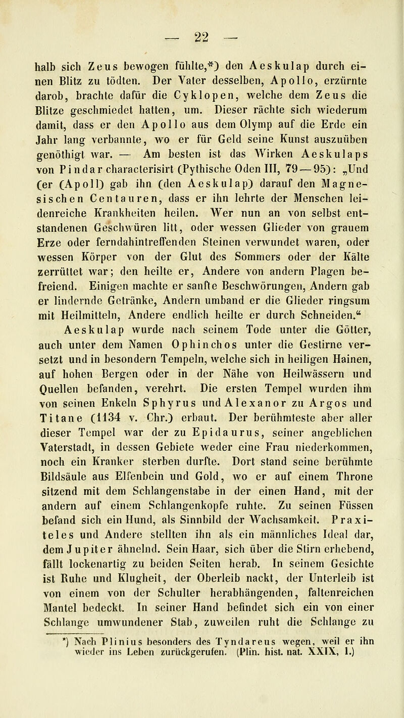 halb sich Zeus bewogen fühlte,*) den Aeskulap durch ei- nen Blitz zu tödten. Der Vater desselben, Apollo, erzürnte darob, brachte dafür die Cyklopen, welche dem Zeus die Blitze geschmiedet hatten, um. Dieser rächte sich wiederum damit, dass er den Apollo aus dem Olymp auf die Erde ein Jahr lang verbannte, wo er für Geld seine Kunst auszuüben genöthigt war. — Am besten ist das AVirken Aeskulaps von Pindar characlerisirt (Pythische Oden III, 79 — 95): „Und (er (Apoll) gab ihn (den Aeskulap) darauf den Magne- sischen Centauren, dass er ihn lehrte der Menschen lei- denreiche Krankheiten heilen. Wer nun an von selbst ent- standenen Geschwüren litt, oder wessen Glieder von grauem Erze oder ferndahintreffenden Steinen verwundet waren, oder wessen Körper von der Glut des Sommers oder der Kälte zerrüttet war; den heilte er. Andere von andern Plagen be- freiend. Einigen machte er sanfte Beschwörungen, Andern gab er lindernde Gelränke, Andern umband er die Glieder ringsum mit Heilmitteln, Andere endlich heilte er durch Schneiden. Aeskulap wurde nach seinem Tode unter die Götter, auch unter dem Namen Ophinchos unter die Gestirne ver- setzt und in besondern Tempeln, welche sich in heiligen Hainen, auf hohen Bergen oder in der Nähe von Heilwässern und Ouellen befanden, verehrt. Die ersten Tempel wurden ihm von seinen Enkeln Sphyrus undAlexanor zu Argos und Titane (1134 v. Chr.) erbaut. Der berühmteste aber aller dieser Tempel war der zu Epidaurus, seiner angeblichen Vaterstadt, in dessen Gebiete weder eine Frau niederkommen, noch ein Kranker sterben durfte. Dort stand seine berühmte Bildsäule aus Elfenbein und Gold, wo er auf einem Throne sitzend mit dem Schlangenstabe in der einen Hand, mit der andern auf einem Schlangenkopfe ruhte. Zu seinen Füssen befand sich ein Hund, als Sinnbild der Wachsamkeit. Praxi- teles und Andere stellten ihn als ein männliches Ideal dar, dem Jupiter ähnelnd. Sein Haar, sich über die Stirn erhebend, fällt lockenartig zu beiden Seiten herab. In seinem Gesichte ist Ruhe und Klugheit, der Oberleib nackt, der Unterleib ist von einem von der Schulter herabhängenden, faltenreichen Mantel bedeckt. In seiner Hand befindet sich ein von einer Schlange umwundener Stab, zuweilen ruht die Schlange zu ) Nach Plinius besonders des Tyndareus wegen, weil er ihn wieder ins Leben zurückgerufen. (Plin. bist. nat. XXIX, 1.)
