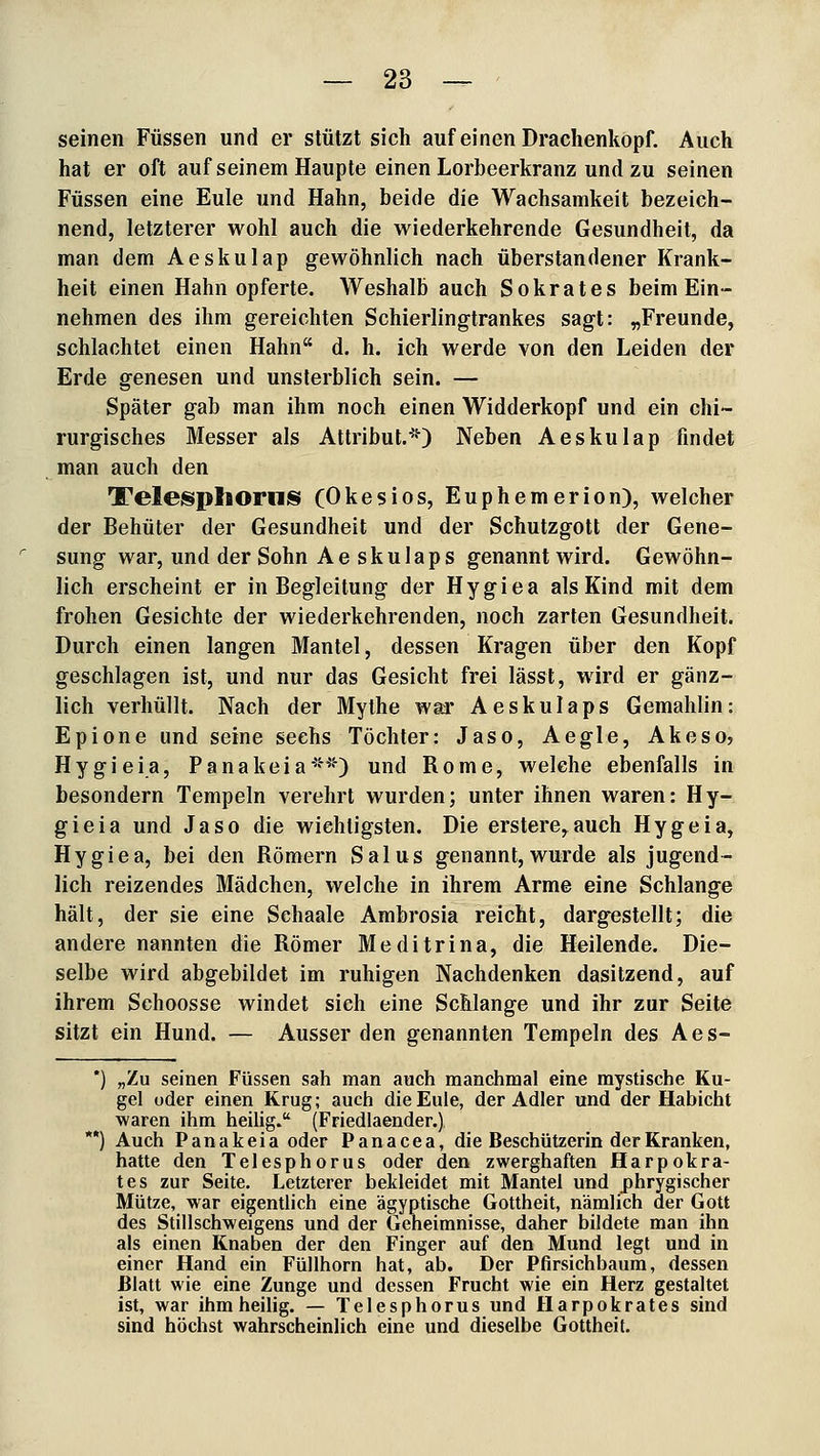 seinen Füssen und er stützt sich auf einen Drachenköpf. Auch hat er oft auf seinem Haupte einen Lorbeerkranz und zu seinen Füssen eine Eule und Hahn, beide die Wachsamkeit bezeich- nend, letzterer wohl auch die wiederkehrende Gesundheit, da man dem Aeskulap gewöhnlich nach überstandener Krank- heit einen Hahn opferte. Weshalb auch Sokrates beim Ein- nehmen des ihm gereichten Schierlingtrankes sagt: „Freunde, schlachtet einen Hahn d. h. ich werde von den Leiden der Erde genesen und unsterblich sein. — Später gab man ihm noch einen Widderkopf und ein chi- rurgisches Messer als Attribut.*) Neben Aeskulap findet man auch den Telesphorns (Okesios, Euphemerion), welcher der Behüter der Gesundheit und der Schutzgott der Gene- sung war, und der Sohn Aeskulaps genannt wird. Gewöhn- lich erscheint er in Begleitung der Hygiea als Kind mit dem frohen Gesichte der wiederkehrenden, noch zarten Gesundheit. Durch einen langen Mantel, dessen Kragen über den Kopf geschlagen ist, und nur das Gesicht frei lässt, wird er gänz- lich verhüllt. Nach der Mythe war Aeskulaps Gemahlin: Epione und seine sechs Töchter: Jaso, Aegle, Akesoj Hygieia, Panakeia**) und Rome, welche ebenfalls in besondern Tempeln verehrt wurden; unter ihnen waren: Hy- gieia und Jaso die wichtigsten. Die erstere^auch Hygeia, Hygiea, bei den Römern Salus genannt,wurde als jugend- lich reizendes Mädchen, welche in ihrem Arme eine Schlange hält, der sie eine Schaale Ambrosia reicht, dargestellt; die andere nannten die Römer Meditrina, die Heilende. Die- selbe wird abgebildet im ruhigen Nachdenken dasitzend, auf ihrem Schoosse windet sieh eine Schlange und ihr zur Seite sitzt ein Hund. — Ausser den genannten Tempeln des Aes- *) „Zu seinen Füssen sah man auch manchmal eine mystische Ku- gel oder einen Krug; auch die Eule, der Adler und der Habicht waren ihm heilig. (Friedlaender.) *) Auch Panakeia oder Panacea, die Beschützerin der Kranken, hatte den Telesphorus oder den zwerghaften Harpokra- tes zur Seite. Letzterer bekleidet mit Mantel und phrygischer Mütze, war eigentlich eine ägyptische Gottheit, nämlich der Gott des Stillschweigens und der Geheimnisse, daher bildete man ihn als einen Knaben der den Finger auf den Mund legt und in einer Hand ein Füllhorn hat, ab. Der Pfirsichbaum, dessen Blatt wie eine Zunge und dessen Frucht wie ein Herz gestaltet ist, war ihm heilig. — Telesphorus und Harpokrates sind sind höchst wahrscheinlich eine und dieselbe Gottheit.