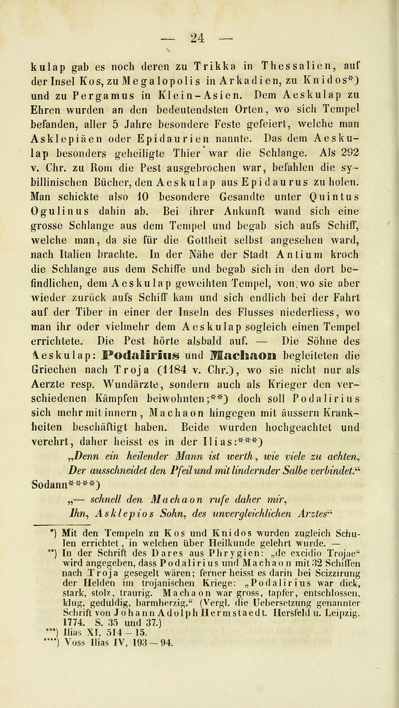 kulap gab es noch deren zu Trikka in Thessalien, auf der Insel Kos, zuMegalopolis in Arkadien, zu Knidos^O und zu Pergamus in Klein-Asien. Dem Aeskulap zu Ehren wurden an den bedeutendsten Orten, wo sich Tempel befanden, aller 5 Jahre besondere Feste gefeiert, welche man Asklepiäen oder Epidaurien nannte. Das dem Aesku- lap besonders geheiligte Thier war die Schlange. Als 292 V. Chr. zu Rom die Pest ausgebrochen war, befahlen die sy- billinischen Bücher, den Aeskulap ausEpidaurus zu holen. Man schickte also 10 besondere Gesandte unter Quintus Ogulinus dahin ab. Bei ihrer Ankunft wand sich eine grosse Schlange aus dem Tempel und begab sich aufs Schiff, welche man, da sie für die Gottheit selbst angesehen ward, nach Italien brachte. In der Nähe der Stadt Antium kroch die Schlange aus dem Schiffe und begab sich in den dort be- findlichen, dem Aeskulap geweihten Tempel, von.wo sie aber wieder zurück aufs Schiff kam und sich endlich bei der Fahrt auf der Tiber in einer der Inseln des Flusses niederliess, wo man ihr oder vielmehr dem Aeskulap sogleich einen Tempel errichtete. Die Pest hörte alsbald auf. — Die Söhne des \eskulap: PodaliritiiS und Machaon begleiteten die Griechen nach Troja (1184 v. Chr.), wo sie nicht nur als Aerzte resp, Wundärzte, sondern auch als Krieger den ver- schiedenen Kämpfen beiwohnten;**) doch soll Podalirius sich mehr mit Innern , Machaon hingegen mit äussern Krank- heiten beschäftigt haben. Beide wurden hochgeachtet und verehrt, daher heisst es in der Ilias:***) ,^Denn ein heilender Mann ist werth, wie viele zu achten, Der ausschneidet den Pfeil und mit lindernder Salbe verbindet.'''' Sodann****) „— schnell den Machaon rufe daher mir. Ihn, Asklepios Sohn, des unvergleichlichen Arztes^'' *) Mit den Tempeln zu Kos und Knidos wurden zugleich Schu- len errichtet, in welchen über Heilkunde gelehrt wurde. — **) In der Schrift des Dares aus Phrygien: „de excidio Trojae wird angegeben, dass Podalirius imd Machaon mit 32 SchilTen nach Troja gesegelt wären; ferner heisst es darin bei Scizzirung der Heiden im trojanischen Kriege: „Podalirius war dick, stark, stolz, traurig. Machaon war gross, tapfer, entschlossen, klug, geduldig, barmherzig. (V^ergl. die Uebersetzung genannter Sc^hrift von JohannAdolphllermstaedt. Hersfeld u. Leipzig. 1774. S. 35 und 37.) *) llias Xf, 514-15. *') Voss Ilias IV, 193-94.