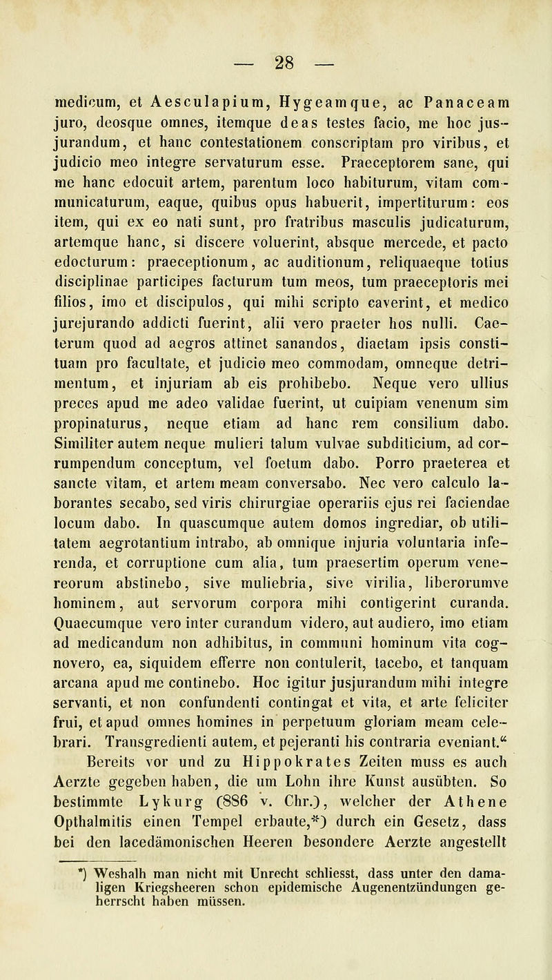 medicum, et Aesculapium, Hygeamque, ac Panaceam juro, deosque omnes, itemque deas testes facio, me hoc jus- jurandum, et hanc contestationem conscriptam pro viribus, et judicio meo integre servaturum esse. Praeceptorem sane, qui me hanc edociiit artem, parentum loco habiturum, vilam com- miinicaturum, eaque, quibus opus habuerit, impertiturum: eos item, qui ex eo nati sunt, pro fratribus masculis judicaturum, artemque hanc, si discere voluerint, absque mercede, et pacto edocturum: praeceptionum, ac auditionum, reliquaeque totius disciplinae participes facturum tum meos, tum praeceptoris mei filios, imo et discipulos, qui mihi scripto caverint, et medico jurejurando addicti fuerint, alii vero praeter hos nulli. Cae- terum quod ad aegros attinet sanandos, diaetam ipsis consti- tuain pro facultate, et judicio meo commodam, omneque detri- mentum, et injuriam ab eis prohibebo. Neque vero ullius preces apud me adeo validae fuerint, ut cuipiam venenum sim propinaturus, neque etiam ad hanc rem consilium dabo. Similiter autem neque mulieri taluni vulvae subditicium, ad cor- rumpendum conceptum, vel foetum dabo. Ferro praeterea et sancte vitam, et artem meam conversabo. Nee vero calculo la- borantes secabo, sed viris chirurgiae operariis ejus rei faciendae locum dabo. In quascumque autem domos ingrediar, ob utili- tatem aegrotantium intrabo, ab omnique injuria voluntaria infe- renda, et corruplione cum alia, tum praesertim operum vene- reorum abslinebo, sive muliebria, sive virilia, liberorumve hominem, aut servorum corpora mihi contigerint curanda. Quaecumque vero inter curandum videro, aut audiero, imo etiam ad medicandum non adhibitus, in communi hominum vita cog- novero, ea, siquidem efferre non contulerit, tacebo, et tanquam arcana apud me continebo. Hoc igitur Jusjurandum mihi integre servanti, et non confundenti contingat et vita, et arte feliciter frui, et apud omnes homines in perpetuum gloriam meam cele- brari. Transgredienti autem, et pejeranti his contraria eveniant. Bereits vor und zu Hippokrates Zeiten muss es auch Aerzte gegeben haben, die um Lohn ihre Kunst ausübten. So bestimmte Lykurg (886 v. Chr.), welcher der Athene Opthalmitis einen Tempel erbaute,''0 durch ein Gesetz, dass bei den lacedämonischen Heeren besondere Aerzte angestellt Weshalb man nicht mit Unrecht schliesst, dass unter den dama- ligen Kriegsheeren schon epidemische Augenentzündungen ge- herrscht haben müssen.
