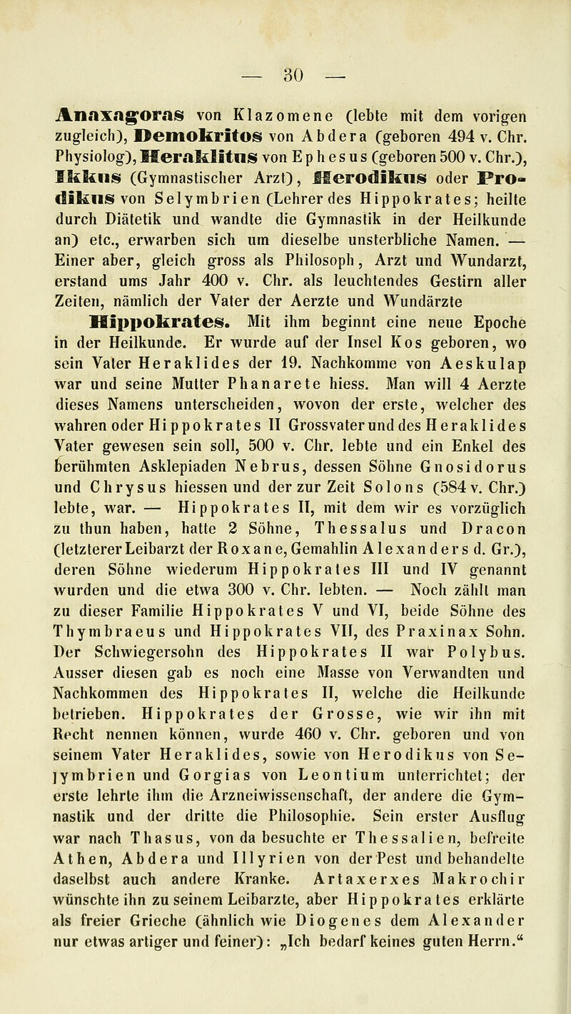 Anaxag'OraiS von Klazomene (lebte mit dem vorigen zugleich), Oeilioltritos von Abdera Cgeboren 494 v. Chr. Physiolog), MeraMitniS von E p h e s u s (geboren 500 v. Chr.), IkkiiiS (Gymnastischer Arzt), MerodikliJS oder Pro- diliUS von Selymbrien (Lehrer des Hippokrates; heilte durch Diätetik und vt^andte die Gymnastik in der Heilkunde an) etc., erwarben sich um dieselbe unsterbliche Namen. — Einer aber, gleich gross als Philosoph, Arzt und Wundarzt, erstand ums Jahr 400 v. Chr. als leuchtendes Gestirn aller Zeiten, nämlich der Vater der Aerzte und Wundärzte IlippokrateiSi. Mit ihm beginnt eine neue Epoche in der Heilkunde. Er v^'urde auf der Insel Kos geboren, wo sein Vater Heraklides der 19. Nachkomme von Aeskulap war und seine Mutter Phanarete hiess. Man will 4 Aerzte dieses Namens unterscheiden, wovon der erste, welcher des wahren oder Hippokrates II Grossvaterund des Heraklides Vater gewesen sein soll, 500 v. Chr. lebte und ein Enkel des berühmten Asklepiaden Nebrus, dessen Söhne Gnosidorus und Chrysus hiessen und der zur Zeit Solons (584 v.Chr.) lebte, war. — Hippokrates II, mit dem wir es vorzüglich zu thun haben, hatte 2 Söhne, Thessalus und Dracon (letztererLeibarzt der Roxane,Gemahlin Alexandersd. Gr.), deren Söhne wiederum Hippokrates III und IV genannt wurden und die etwa 300 v. Chr. lebten. — Noch zählt man zu dieser Familie Hippokrates V und VI, beide Söhne des Thymbraeus und Hippokrates VII, des Praxinax Sohn. Der Schwiegersohn des Hippokrates II war Polybus. Ausser diesen gab es noch eine 31asse von Verwandten und Nachkommen des Hippokrates II, welche die Heilkunde betrieben. Hippokrates der Grosse, wie wir ihn mit Recht nennen können, wurde 460 v. Chr. geboren und von seinem Vater Heraklides, sowie von Herodikus von Se- jymbrien und Gorgias von Leontium unterrichtet; der erste lehrte ihm die Arzneiwissenschaft, der andere die Gym- nastik und der dritte die Philosophie. Sein erster Ausflug war nach Thasus, von da besuchte er Thessalien, befreite Athen, Abdera und Illyrien von der Pest und behandelte daselbst auch andere Kranke. Artaxerxes Makrochir wünschte ihn zu seinem Leibarzte, aber Hippokrates erklärte als freier Grieche (ähnlich wie Diogenes dem Alexander nur etwas artiger und feiner): „Ich bedarf keines guten Herrn.