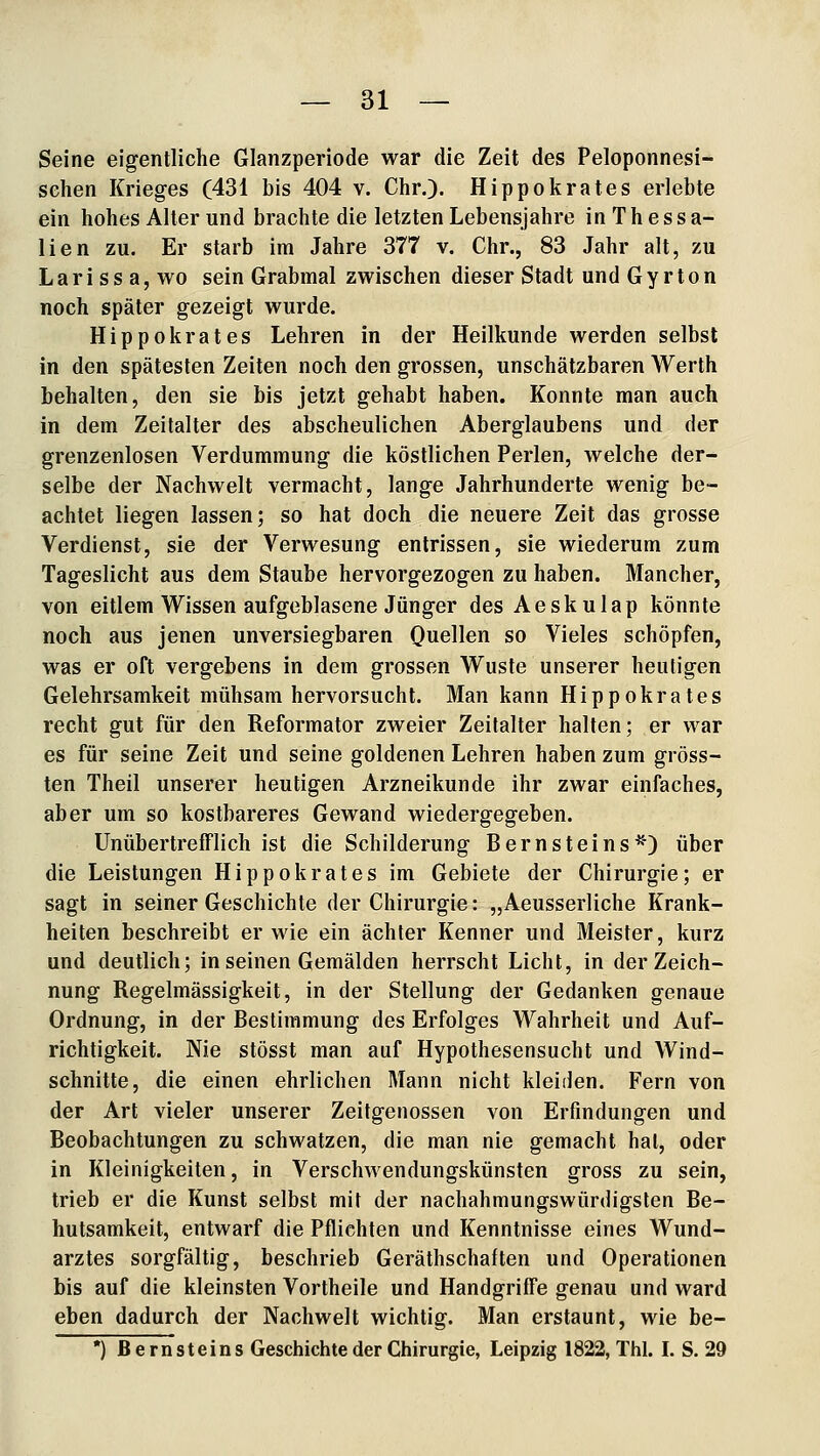 Seine eigentliche Glanzperiode war die Zeit des Peloponnesi- sehen Krieges (431 bis 404 v. Chr.). Hippokrates erlebte ein hohes Alter und brachte die letzten Lebensjahre in T h e s s a- lien zu. Er starb im Jahre 377 v. Chr., 83 Jahr alt, zu L a r i s s a, wo sein Grabmal zwischen dieser Stadt und G y r to n noch später gezeigt wurde. Hippokrates Lehren in der Heilkunde werden selbst in den spätesten Zeiten noch den grossen, unschätzbaren Werth behalten, den sie bis jetzt gehabt haben. Konnte man auch in dem Zeitalter des abscheulichen Aberglaubens und der grenzenlosen Verdummung die köstlichen Perlen, welche der- selbe der Nachwelt vermacht, lange Jahrhunderte wenig be- achtet liegen lassen; so hat doch die neuere Zeit das grosse Verdienst, sie der Verwesung entrissen, sie wiederum zum Tageslicht aus dem Staube hervorgezogen zu haben. Mancher, von eitlem Wissen aufgeblasene Jünger des Aeskulap könnte noch aus jenen unversiegbaren Quellen so Vieles schöpfen, was er oft vergebens in dem grossen Wüste unserer heutigen Gelehrsamkeit mühsam hervorsucht. Man kann Hippokrates recht gut für den Reformator zweier Zeitaller halten; er war es für seine Zeit und seine goldenen Lehren haben zum gröss- ten Theil unserer heutigen Arzneikunde ihr zwar einfaches, aber um so kostbareres Gewand wiedergegeben. Unübertrefflich ist die Schilderung Bernsteins^) über die Leistungen Hippokrates im Gebiete der Chirurgie; er sagt in seiner Geschichte der Chirurgie: „Aeusserliche Krank- heiten beschreibt er wie ein ächter Kenner und Meister, kurz und deutlich; in seinen Gemälden herrscht Licht, in der Zeich- nung Regelmässigkeit, in der Stellung der Gedanken genaue Ordnung, in der Bestimmung des Erfolges Wahrheit und Auf- richtigkeit. Nie stösst man auf Hypothesensucht und Wind- schnitte, die einen ehrlichen Mann nicht kleiden. Fern von der Art vieler unserer Zeitgenossen von Erfindungen und Beobachtungen zu schwatzen, die man nie gemacht hat, oder in Kleinigkeiten, in Verschwendungskünsten gross zu sein, trieb er die Kunst selbst mit der nachahmungswürdigsten Be- hutsamkeit, entwarf die Pflichten und Kenntnisse eines Wund- arztes sorgfältig, beschrieb Geräthschaften und Operationen bis auf die kleinsten Vortheile und Handgriffe genau und ward eben dadurch der Nachwelt wichtig. Man erstaunt, wie be- *) Bernsteins Geschichte der Chirurgie, Leipzig 1822, Thl. I. S. 29