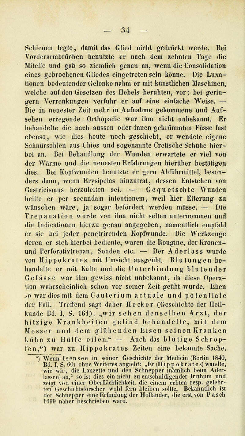 Schienen legte, damit das Glied nicht gedrückt werde. Bei Vorderarmbrüchen benutzte er nach dem zehnten Tage die Mitelle und gab so ziemlich genau an, wenn die Consolidation eines gebrochenen Gliedes eingetreten sein könne. Die Luxa- tionen bedeutender Gelenke nahm er mit künstlichen Maschinen, welche auf den Gesetzen des Hebels beruhten, vor; bei gerin- gern Verrenkungen verfuhr er auf eine einfache Weise. — Die in neuester Zeit mehr in Aufnahme gekommene und Auf- sehen erregende Orthopädie war ihm nicht unbekannt. Er behandelte die nach aussen oder innen gekrümmten Füsse fast ebenso, wie dies heute noch geschieht, er wendete eigene Schnürsohlen aus Chios und sogenannte Cretische Schuhe hier- bei an. Bei Behandlung der Wunden erwartete er viel von der Wärme und die neuesten Erfahrungen hierüber bestätigen dies. Bei Kopfwunden benutzte er gern Abführmittel, beson- ders dann, wenn Erysipelas hinzutrat, dessen Entstehen von Gastricismus herzuleiten sei. — Gequetschte Wunden heilte er per secundam inlentionem, weil hier Eiterung zu wünschen wäre, ja sogar befördert werden müsse. — Die Trepanation wurde von ihm nicht selten unternommen und die Indicationen hierzu genau angegeben, namentlich empfahl er sie bei jeder penetrirenden Kopfwunde. Die Werkzeuge deren er sich hierbei bediente, waren die Rougine, der Kronen- und Perforativtrepan, Sonden etc. — Der Aderlass wurde von Hippokrates mit Umsicht ausgeübt. Blutungen be- handelte er mit Kälte und die Unterbindung blutender Gefasse war ihm gewiss nicht unbekannt, da diese Opera- tion wahrscheinlich schon vor seiner Zeit geübt wurde. Eben jo war dies mit dem Cauterium actuale und potentiale der Fall. Treffend sagt daher Heck er (Geschichte der Heil- kunde Bd. I, S. 161): „wir sehen denselben Arzt, der hitzige Krankheiten gelind behandelte, mit dem Messer und dem glühenden Eisen seinen Kranken kühn zu Hülfe eilen. — Auch das blutige Schröp- fen,^') war zu Hippokrates Zeiten eine bekannte Sache. *) Wenn Isensee in seiner Geschichte der Medicin (Berlin J840, Bd. I, S. 60) ohne Weiteres angiebt: „Er (Hipp okrates) wandte, wie wir, die Lanzette und den Schnepper (nämlich beim Ader- lassen) an, so ist dies ein nicht zu entschuldigender Irrthum und zeigt von einer Oberflächlichkeit, die einem echten resp. gelehr- ten Geschichtsforscher wohl fern bleiben sollte. Bekanntlich ist der Schnepper eine Erfindung der Holländer, die erst von Pasch IfiOO näher beschrieben ward.