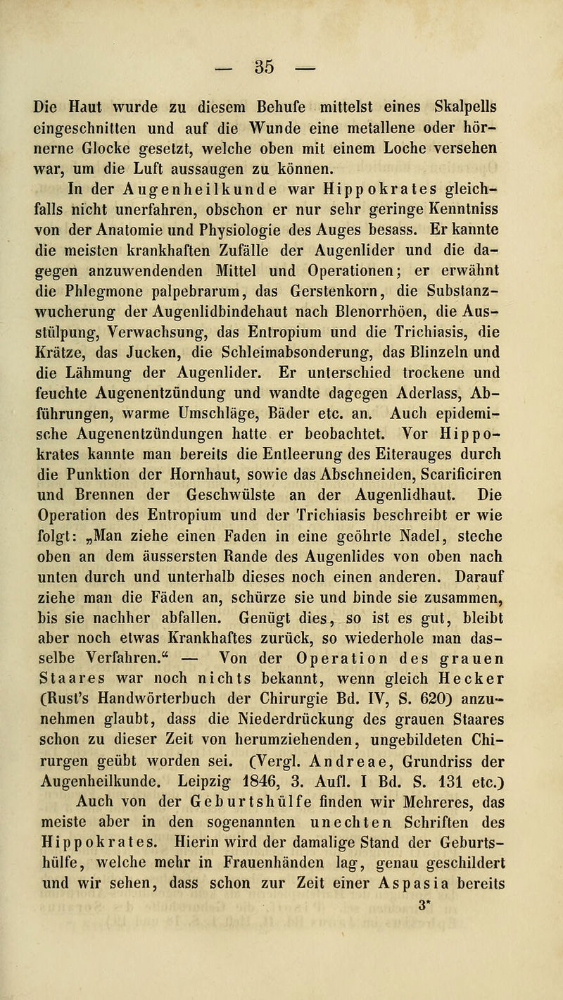 Die Haut wurde zu diesem Behufe mittelst eines Skalpells eingeschnitten und auf die Wunde eine metallene oder hör- nerne Glocke gesetzt, welche oben mit einem Loche versehen war, um die Luft aussaugen zu können. In der Augenheilkunde war Hippokrates gleich- falls nicht unerfahren, obschon er nur sehr geringe Kenntniss von der Anatomie und Physiologie des Auges besass. Er kannte die meisten krankhaften Zufälle der Augenlider und die da- gegen anzuwendenden Mittel und Operationen; er erwähnt die Phlegmone palpebrarum, das Gerstenkorn, die Substanz- wucherung der Augenlidbindehaut nach Blenorrhöen, die Aus- stülpung, Verwachsung, das Entropium und die Trichiasis, die Krätze, das Jucken, die Schleimabsonderung, das Blinzeln und die Lähmung der Augenlider. Er unterschied trockene und feuchte Augenentzündung und wandte dagegen Aderlass, Ab- führungen, warme Umschläge, Bäder etc. an. Auch epidemi- sche Augenentzündungen hatte er beobachtet. Vor Hippo- krates kannte man bereits die Entleerung des Eiterauges durch die Punktion der Hornhaut, sowie das Abschneiden, Scarificiren und Brennen der Geschwülste an der Augenlidhaut. Die Operation des Entropium und der Trichiasis beschreibt er wie folgt: „Man ziehe einen Faden in eine geöhrte Nadel, steche oben an dem äussersten Rande des Augenlides von oben nach unten durch und unterhalb dieses noch einen anderen. Darauf ziehe man die Fäden an, schürze sie und binde sie zusammen, bis sie nachher abfallen. Genügt dies, so ist es gut, bleibt aber noch etwas Krankhaftes zurück, so wiederhole man das- selbe Verfahren. — Von der Operation des grauen Staares war noch nichts bekannt, wenn gleich Heck er (Rust's Handwörterbuch der Chirurgie Bd. IV, S. 620) anzu- nehmen glaubt, dass die JNiederdrückung des grauen Staares schon zu dieser Zeit von herumziehenden, ungebildeten Chi- rurgen geübt worden sei. (Vergl. Andreae, Grundriss der Augenheilkunde. Leipzig 1846, 3. Aufl. I Bd. S. 131 etc.) Auch von der Geburtshülfe finden wir Mehreres, das meiste aber in den sogenannten unechten Schriften des Hippokrates. Hierin wird der damalige Stand der Geburts- hülfe, welche mehr in Frauenhänden lag, genau geschildert und wir sehen, dass schon zur Zeit einer Aspasia bereits 3*