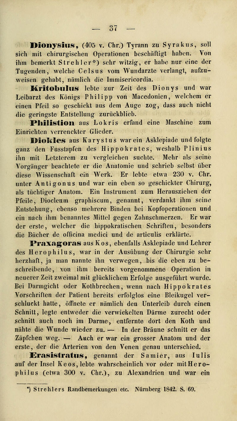 I>ioli;fisiii^, (405 V. Chr.) Tyrann zu Syrakiis, soll sich mit chirurgischen Operationen beschäftigt haben. Von ihm bemerkt Strehler^'') sehr witzig, er habe nur eine der Tugenden, welche Celsus vom Wundarzte verlangt, aufzu- weisen gehabt, nämlich die Immisericordia. Mritot>lilBii§f lebte zur Zeit des Dionys und war Leibarzt des Königs Philipp von Macedonien, welchem er einen Pfeil so geschickt aus dem Auge zog, dass auch nicht die geringste Entstellung zurückblieb. Philiistion aus Lokris erfand eine Maschine zum Einrichten verrenckter Glieder. Oiokles aus Karystus war ein Asklepiade und folgte ganz den Fusslapfen des Hippokrates, weshalb Plinius ihn mit Letzterem zu vergleichen suchte. Mehr als seine Vorgänger beachtete er die Anatomie und schrieb selbst über diese Wissenschaft ein Werk. Er lebte etwa 230 v. Chr. unter Antigonus und war ein eben so geschickter Chirurg, als tüchtiger Anatom. Ein Instrument zum Herausziehen der Pfeile, Diocleum graphiscum, genannt, verdankt ihm seine Entstehung, ebenso mehrere Binden bei Kopfoperationen und ein nach ihm benanntes Mittel gegen Zahnschmerzen. Er war der erste, welcher die hippokratischen Schriften, besonders die Bücher de officina medici und de articulis erklärte. Praxag^oras aus Kos, ebenfalls Asklepiade und Lehrer des Herophilus, war in der Ausübung der Chirurgie sehr herzhaft, ja man nannte ihn verwegen, bis die eben zu be- schreibende, von ihm bereits vorgenommene Operation in neuerer Zeit zweimal mit glücklichem Erfolge ausgeführt wurde. Bei Darmgicht oder Kothbrechen, wenn nach Hippokrates Vorschriften der Patient bereits erfolglos eine Bleikugel ver- schluckt hatte, öffnete er nämlich den Unterleib durch einen Schnitt, legte entweder die verwickelten Därme zurecht oder schnitt auch noch im Darme, entfernte dort den Koth und nähte die Wunde wieder zu. — In der Bräune schnitt er das Zäpfchen weg. — Auch er war ein grosser Anatom und der erste, der die Arterien von den Venen genau unterschied. Erasii§>tratiiis9 genannt der Samier, aus lulis auf der Insel Keos, lebte wahrscheinlich vor oder mit Hero- philus (etwa 3(X) v. Chr.), zu Alexandrien und war ein *) Strehlers Randbemerkungen etc. Nürnberg 1842. S. 69.