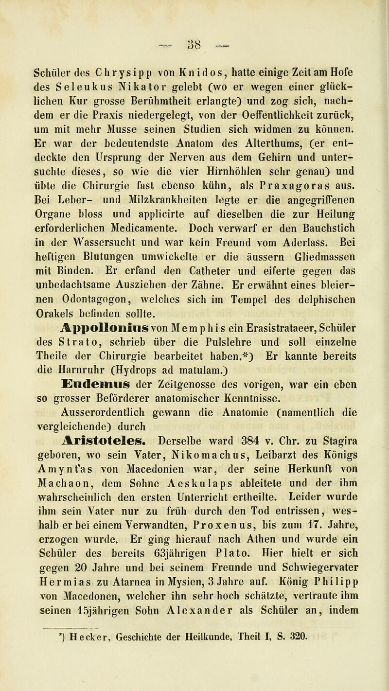 Schüler des C h r y s i p p von K n i d o s, hatte einige Zeit am Hofe des Seleukus Nikator gelebt (wo er wegen einer glück- lichen Kur grosse Berühmtheit erlangte) und zog sich, nach- dem er die Praxis niedergelegt, von der Oeffentlichkeit zurück, um mit mehr Müsse seinen Studien sich widmen zu können. Er war der bedeutendste Anatom des Alterthums, (er ent- deckte den Ursprung der Nerven aus dem Gehirn und unter- suchte dieses, so wie die vier Hirnhöhlen sehr genau) und übte die Chirurgie fast ebenso kühn, als Praxagoras aus. Bei Leber- und Milzkrankheiten legte er die angegriffenen Organe bloss und applicirte auf dieselben die zur Heilung erforderlichen Medicamente. Doch verwarf er den Bauchstich in der Wassersucht und war kein Freund vom Aderlass. Bei heftigen Blutungen umwickelte er die äussern Gliedmassen mit Binden. Er erfand den Catheter und eiferte gegen das unbedachtsame Ausziehen der Zähne. Er erwähnt eines bleier- nen Odontagogon, welches sich im Tempel des delphischen Orakels befinden sollte. AppolIonilliS von M e m p h i s ein Erasistrataeer, Schüler des Strato, schrieb über die Pulslehre und soll einzelne Theile der Chirurgie bearbeitet haben.*) Er kannte bereits die Harnruhr (Hydrops ad malulam.) Endemnis der Zeitgenosse des vorigen, war ein eben so grosser Beförderer anatomischer Kenntnisse. Ausserordentlich gewann die Anatomie (namentlich die vergleichende) durch Aristoteles. Derselbe ward 384 v. Chr. zu Stagira geboren, wo sein Vater, Nikomachus, Leibarzt des Königs Amynt'as von Macedonien war, der seine Herkunft von Machaon, dem Sohne Aeskulaps ableitete und der ihm wahrscheinlich den ersten Unterricht ertheilte. Leider wurde ihm sein Vater nur zu früh durch den Tod entrissen, wes- halb er bei einem Verwandten, Proxenus, bis zum i7. Jahre, erzogen wurde. Er ging hierauf nach Athen und wurde ein Schüler des bereits 63jährigen Plato. Hier hielt er sich gegen 20 Jahre und bei seinem Freunde und Schwiegervater Hermias zu Atarnea in Mysien, 3 Jahre auf. König Philipp von Macedonen, welcher ihn sehr hoch schätzte, vertraute ihm seinen 15jährigen Sohn Alexander als Schüler an, indem