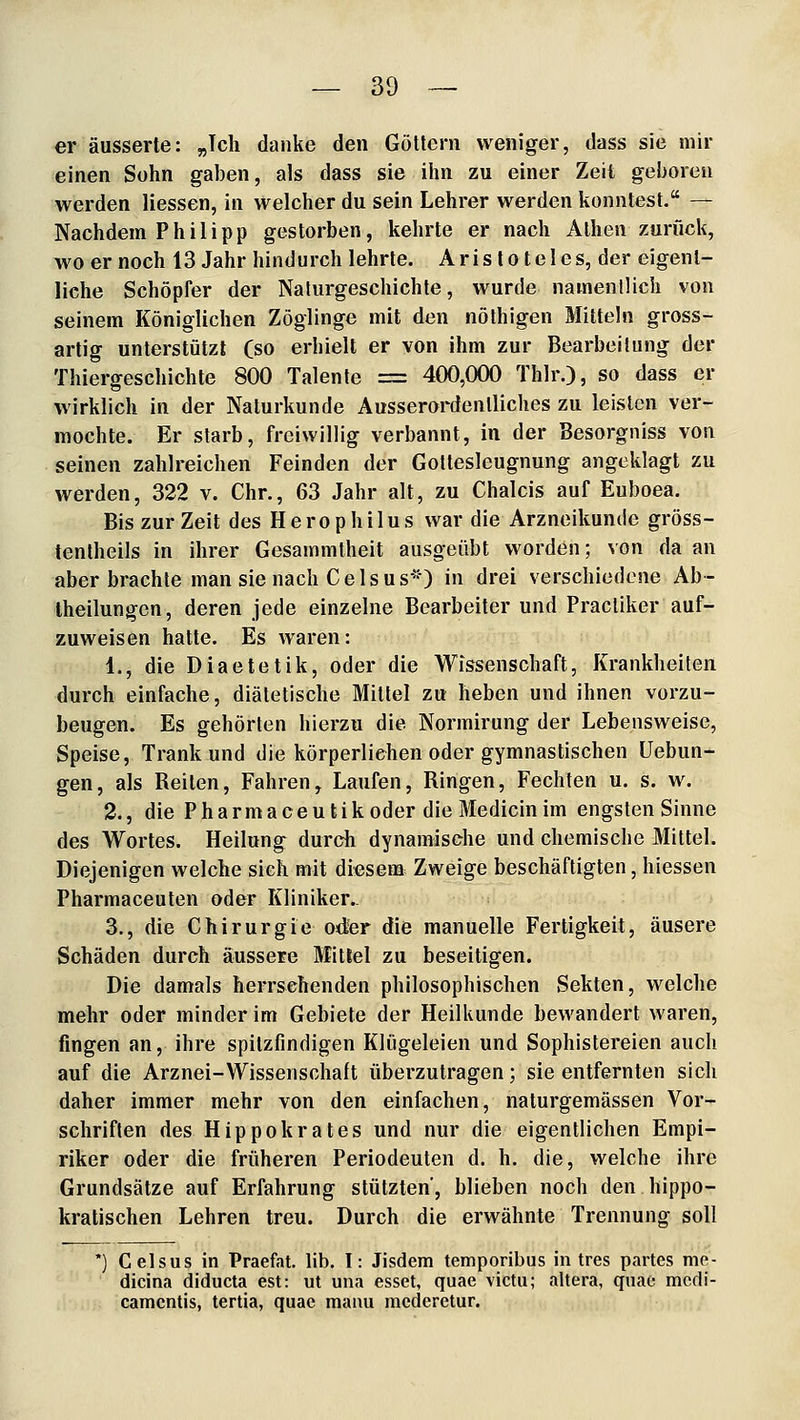 er äusserte: „Ich danke den Göttern weniger, dass sie mir einen Sohn gaben, als dass sie ihn zu einer Zeit geboren werden Hessen, in welcher du sein Lehrer werden konntest. — Nachdem Philipp gestorben, kehrte er nach Athen zurück, w'oernoch 13 Jahr hindurch lehrte. Aristo teles, der eigent- liche Schöpfer der Naturgeschichte, wurde namenUich von seinem Königlichen Zöglinge mit den nöthigen Mitteln gross- artig unterstützt Cso erhielt er von ihm zur Bearbeitung der Thiergeschichte 800 Talente = 400,000 Thlr.), so dass er wirklich in der Naturkunde Ausserordentliches zu leisten ver- mochte. Er starb, freiwillig verbannt, in der Besorgniss von seinen zahlreichen Feinden der Goltesleugnung angeklagt zu werden, 322 v. Chr., 63 Jahr alt, zu Chalcis auf Euboea. Bis zur Zeit des Herophilus war die Arzneikunde gröss- tentheils in ihrer Gesammtheit ausgeübt worden; von da an aber brachte man sie nach Geis US) in drei verschiedene Ab- Iheilungcn, deren jede einzelne Bearbeiter und Pracliker auf- zuweisen hatte. Es waren: 1., die Diaetetik, oder die Wissenschaft, Krankheiten durch einfache, diätetische Mittel zu heben und ihnen vorzu- beugen. Es gehörten hierzu die Normirung der Lebensweise, Speise, Trank und die körperliehen oder gymnastischen üebun- gen, als Reiten, Fahren, Laufen, Ringen, Fechten u. s. w. 2., die Phärmaceutik oder die Medicin im engsten Sinne des Wortes. Heilung durch dynamische und chemische Mittel. Diejenigen welche sich mit diesem Zweige beschäftigten, hiessen Pharmaceuten oder Kliniker.. 3., die Chirurgie o<Jer die manuelle Fertigkeit, äusere Schäden durch äussere Mittel zu beseitigen. Die damals herrsehenden philosophischen Sekten, welche mehr oder minder im Gebiete der Heilkunde bewandert waren, fingen an, ihre spitzfindigen Klügeleien und Sophistereien auch auf die Arznei-Wissenschaft überzutragen; sie entfernten sich daher immer mehr von den einfachen, naturgemässen Vor- schriften des Hippokrates und nur die eigentlichen Empi- riker oder die früheren Periodeuten d. h. die, welche ihre Grundsätze auf Erfahrung stützten, blieben noch den hippo- kratischen Lehren treu. Durch die erwähnte Trennung soll Celsus in Praefat. lib. I: Jisdem temporibus in tres partes me- dicina diducta est: ut una esset, quae victu; altera, quae mcdi- camcntis, tertia, quae manu mcderetur.