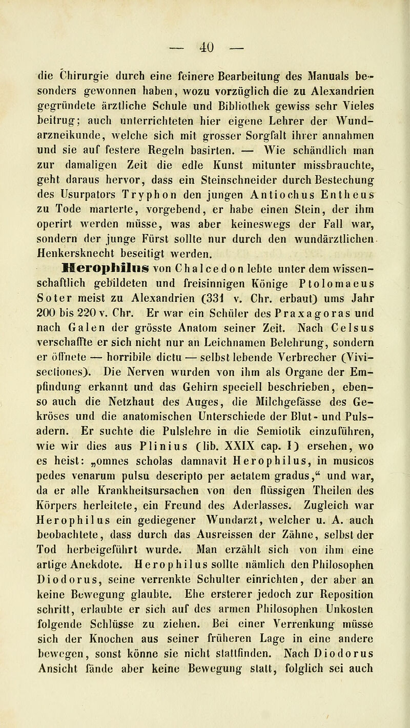 die Chirurgie durch eine feinere Bearbeitung des Manuals be- sonders gewonnen haben, wozu vorzüglich die zu Alexandrien gegründete ärztliche Schule und Bibliothek gewiss sehr Vieles beitrug; auch unterrichteten hier eigene Lehrer der Wund- arzneikunde, welche sich mit grosser Sorgfalt ihrer annahmen und sie auf festere Regeln basirten. — Wie schändlich man zur damaligen Zeit die edle Kunst mitunter missbrauchte, geht daraus hervor, dass ein Steinschneider durch Bestechung des Usurpators Tryphon den jungen Antiochus Entheus zu Tode marterte, vorgebend, er habe einen Stein, der ihm operirt werden müsse, was aber keineswegs der Fall war, sondern der junge Fürst sollte nur durch den wundärzllichen Henkersknecht beseitigt werden. MeroptiilniS von Chalcedon lebte unter dem wissen- schaftlich gebildeten und freisinnigen Könige Ptolomaeus Soter meist zu Alexandrien (331 v. Chr. erbaut) ums Jahr 200 bis 220 V. Chr. Er war ein Schüler des Praxagoras und nach Galen der grösste Anatom seiner Zeit. Nach Celsus verschaffte er sich nicht nur an Leichnamen Belehrung, sondern er öffnete — horribile dictu — selbst lebende Verbrecher (Vivi- secliones). Die Nerven wurden von ihm als Organe der Em- pfindung erkannt und das Gehirn speciell beschrieben, eben- so auch die Netzhaut des Auges, die Milchgefässe des Ge- kröses und die anatomischen Unterschiede der Blut-und Puls- adern. Er suchte die Pulslehre in die Semiolik einzuführen, wie wir dies aus Plinius (lib. XXIX cap. I) ersehen, wo es heist: „omnes scholas damnavit Herophilus, in musicos pedes venarum pulsu descripto per aetatem gradus, und war, da er alle Krankheitsursachen von den flüssigen Theilen des Körpers herleitete, ein Freund des Aderlasses. Zugleich war Herophilus ein gediegener Wundarzt, welcher u. A. auch beobachtete, dass durch das Ausreissen der Zähne, selbst der Tod herbeigeführt wurde. Man erzählt sich von ihm eine artige Anekdote. Herophilus sollte nämlich den Philosophen Diodorus, seine verrenkte Schulter einrichten, der aber an keine Bewegung glaubte. Ehe ersterer jedoch zur Reposition schritt, erlaubte er sich auf des armen Philosophen Unkosten folgende Schlüsse zu ziehen. Bei einer Verrenkung müsse sich der Knochen aus seiner früheren Lage in eine andere bewegen, sonst könne sie nicht slatlfinden. Nach Diodorus Ansicht fände aber keine Bewegung statt, folglich sei auch