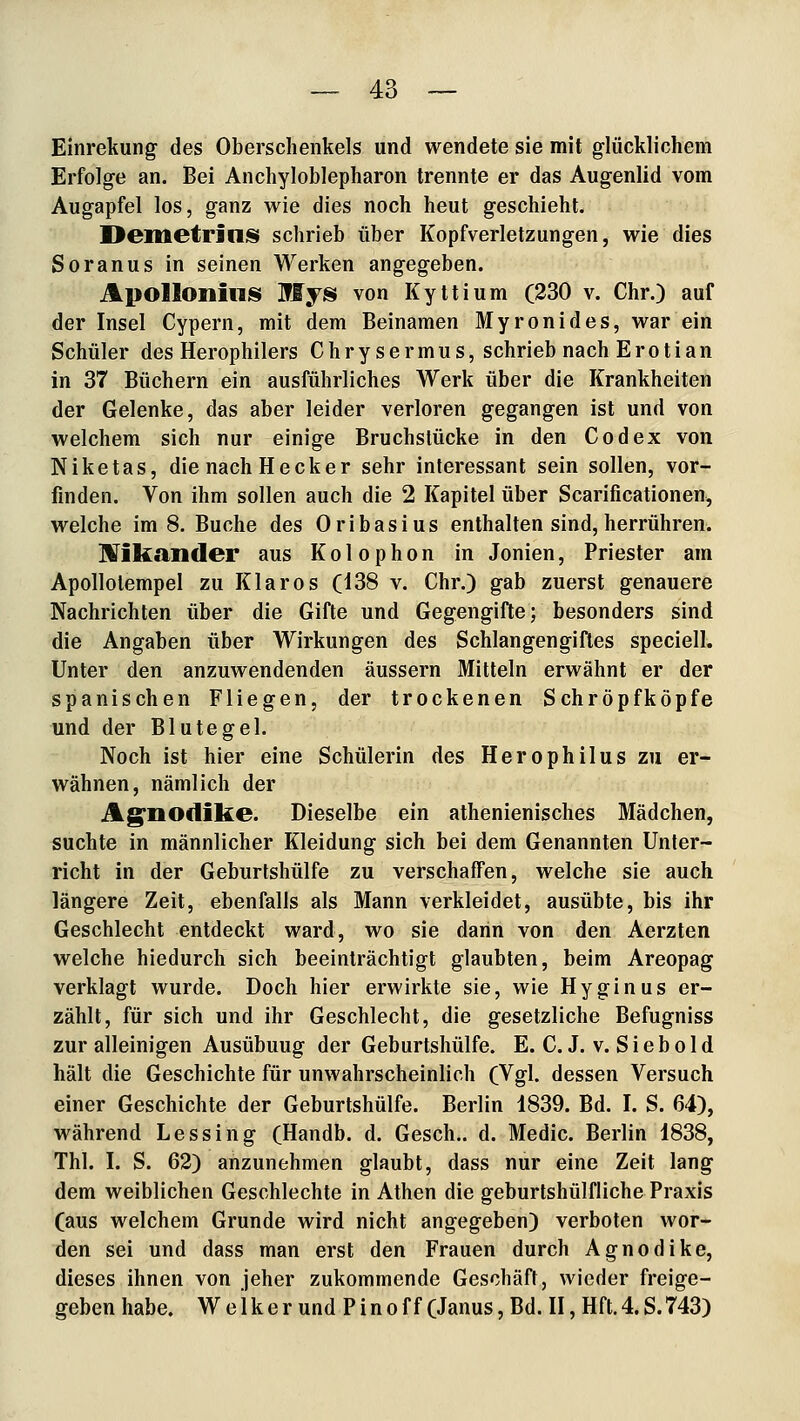 Einrekung des Oberschenkels und wendete sie mit glücklichem Erfolge an. Bei Anchyloblepharon trennte er das Augenlid vom Augapfel los, ganz wie dies noch heut geschieht. Demetrill^i schrieb über Kopfverletzungen, wie dies Soranus in seinen Werken angegeben. ApolloniiiJS Jffys von Kyttium (230 v. Chr.) auf der Insel Cypern, mit dem Beinamen Myronides, war ein Schüler des Herophilers Chrysermus, schrieb nach Erotian in 37 Büchern ein ausführliches Werk über die Krankheiten der Gelenke, das aber leider verloren gegangen ist und von welchem sich nur einige Bruchslücke in den Codex von Niketas, die nach Heck er sehr interessant sein sollen, vor- finden. Von ihm sollen auch die 2 Kapitel über Scarificationen^ welche im 8. Buche des Oribasius enthalten sind, herrühren. IVikander aus Kolophon in Jonien, Priester am Apollotempel zu Klaros (138 v. Chr.) gab zuerst genauere Nachrichten über die Gifte und Gegengifte; besonders sind die Angaben über Wirkungen des Schlangengiftes speciell. Unter den anzuwendenden äussern Mitteln erwähnt er der spanischen Fliegen, der trockenen Schröpfköpfe und der Blutegel. Noch ist hier eine Schülerin des Herophilus zu er- wähnen, nämlich der Ag'üOdike. Dieselbe ein athenienisches Mädchen, suchte in männlicher Kleidung sich bei dem Genannten Unter- richt in der Geburtshülfe zu verschaffen, welche sie auch längere Zeit, ebenfalls als Mann verkleidet, ausübte, bis ihr Geschlecht entdeckt ward, wo sie dann von den Aerzten welche hiedurch sich beeinträchtigt glaubten, beim Areopag verklagt wurde. Doch hier erwirkte sie, wie Hyginus er- zählt, für sich und ihr Geschlecht, die gesetzliche Befugniss zur alleinigen Ausübung der Geburtshülfe. E. C. J. v. S i e b o 1 d hält die Geschichte für unwahrscheinlich (Vgl. dessen Versuch einer Geschichte der Geburtshülfe. Berlin 1839. Bd. I. S. 64), während Lessing (Handb. d. Gesch.. d. Medic. Berlin 1838, Thl. I. S. 62) anzunehmen glaubt, dass nur eine Zeit lang dem weiblichen Geschlechte in Athen die geburtshülfliche Praxis (aus welchem Grunde wird nicht angegeben) verboten wor- den sei und dass man erst den Frauen durch Agnodike, dieses ihnen von jeher zukommende Geschäft, wieder freige- geben habe. W e 1 k e r und P i n o f f (Janus, Bd. II, Hft. 4. S. 743)