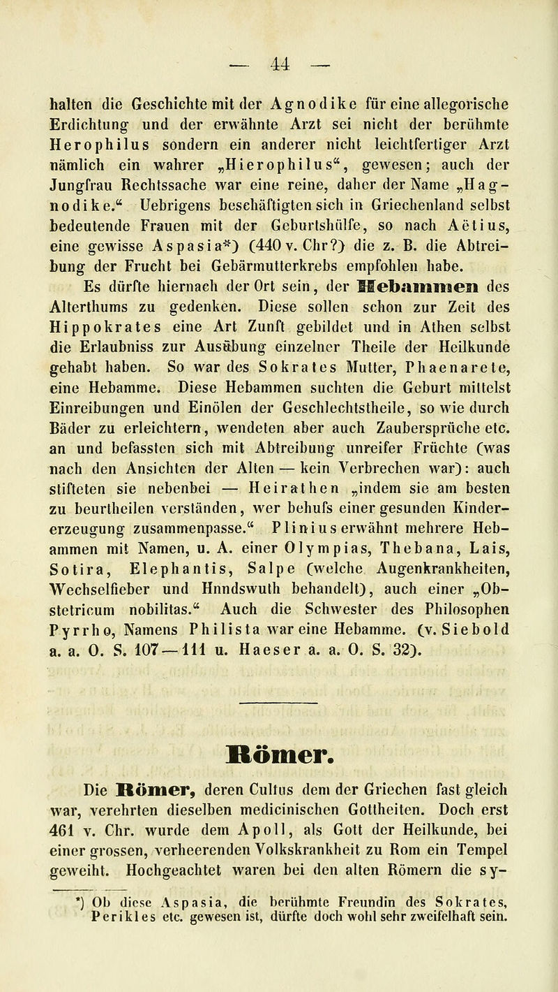 halten die Geschichte mit der Agnodike für eine allegorische Erdichtung und der erwähnte Arzt sei nicht der berühmte Herophilus sondern ein anderer nicht leichtfertiger Arzt nämlich ein wahrer „Hierophilus, gewesen; auch der Jungfrau Rechtssache war eine reine, daher der Name „Hag- nodike. Uebrigens beschäftigten sich in Griechenland selbst bedeutende Frauen mit der Geburtshiilfe, so nach Aetius, eine gewisse Aspasia*) (440v. Chr?) die z. B. die Abtrei- bung der Frucht bei Gebärinutterkrebs empfohlen habe. Es dürfte hiernach der Ort sein, der Mebaiimaen des Alterthums zu gedenken. Diese sollen schon zur Zeit des Hippokrates eine Art Zunft gebildet und in Athen selbst die Erlaubniss zur Ausübung einzelner Theile der Heilkunde gehabt haben. So war des Sokrates Mutter, Phaenarete, eine Hebamme. Diese Hebammen suchten die Geburt mittelst Einreibungen und Einölen der Geschlechtstheile, so wie durch Bäder zu erleichtern, wendeten aber auch Zaubersprüche etc. an und befassten sich mit Abtreibung unreifer Früchte (was nach den Ansichten der Alten — kein Verbrechen war): auch stifteten sie nebenbei — Heirathen „indem sie am besten zu beurtheilen verständen, wer behufs einer gesunden Kinder- erzeugung zusammenpasse. Plinius erwähnt mehrere Heb- ammen mit Namen, u. A. einer Olympias, Thebana, Lais, Sotira, Elephantis, Salpe (welche Augenkrankheiten, Wechselfieber und Hnndswuth behandelt), auch einer „Ob- stetricum nobilitas. Auch die Schwester des Philosophen Pyrrho, Namens Philista war eine Hebamme. (v.Siebold a. a. 0. S. 107 — 111 u. Haeser a. a. 0. S. 32). Römer. Die Römer, deren Cultus dem der Griechen fast gleich war, verehrten dieselben medicinischen Gottheiten. Doch erst 461 V. Chr. wurde dem Apoll, als Gott der Heilkunde, bei einer grossen, verheerenden Volkskrankheit zu Rom ein Tempel geweiht. Hochgeachtet waren bei den alten Römern die sy- •) Ob diese Aspasia, die berühmte Freundin des Sokrates, P er ikl es etc. gewesen ist, dürfte doch wolil sehr zweifelhaft sein.