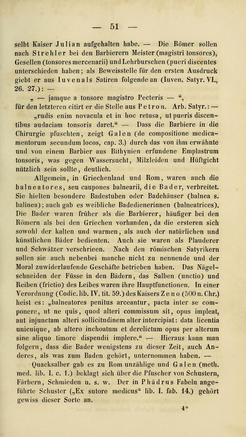selbt Kaiser Julian aufgehalten habe. — Die Römer sollen nach Strehler bei den Barbierern Meister (magistri tonsores), Gesellen (tonsores mercenarii) und Lehrburschen (pueri discentes unterschieden haben; als Beweisstelle für den ersten Ausdruck giebt er aus luven als Satiren folgende an (luven. Satyr. VL, 26. 27.): — „ — jamque a tonsore magistro Pectoris — , für den letzteren citirt er die Stelle aus P e t r o n. Arb. Satyr.: — „rudis enira novacula et in hoc retusa, ut pueris discen- tibus audaciam tonsoris daret. — Dass die Barbiere in die Chirurgie pfuschten, zeigt Galen (de compositione medica- mentorum secundum locos, cap. 3.) durch das von ihm erwähnte und von einem Barbier aus Bithynien erfundene Emplastrum tonsoris, was gegen Wassersucht, Milzleiden und Hüftgicht nützlich sein sollte, deutlich. Allgemein, in Griechenland und Rom, waren auch die balneatores, seu caupones balnearii, die Bader, verbreitet. Sie hielten besondere Badestuben oder Badehäuser (balnea s. balinea); auch gab es weibliche Badedienerinnen (balneatrices). Die Bader waren früher als die Barbierer, häufiger bei den Römern als bei den Griechen vorhanden, da die ersteren sich sowohl der kalten und warmen, als auch der natürlichen und künstlichen Bäder bedienten. Auch sie waren als Plauderer und Schwätzer verschrieen. Nach den römischen Satyrikern sollen sie auch nebenbei manche nicht zu nennende und der Moral zuwiderlaufende Geschäfte betrieben haben. Das Nägel- schneiden der Füsse in den Bädern, das Salben (unctio) und Reiben (frictio) des Leibes waren ihre Hauptfunctionen. In einer Verordnung (Codic. lib. IV. tit. 59.) des Kaisers Z e n o (500 n. Chr.) heist es: „balneatores penitus arceantur, pacta inter se com- ponere, ut ne quis, quod alteri commissum sit, opus impleat, aut injunctam alteri sollicitudinem alter intercipiat: data licentia unicuique, ab altero inchoatum et derelictum opus per alterum sine aliquo timore dispendii implere. — Hieraus kann man folgern, dass die Bader wenigstens zu dieser Zeit, auch An- deres, als was zum Baden gehört, unternommen haben. — Quacksalber gab es zu Rom unzählige und Galen (meth. med. lib. I. c. 1.) beklagt sich über die Pfuscher von Schustern, Färbern, Schmieden u. s. w. Der in Phädrus Fabeln ange- führte Schuster („Ex sutore medicus lib. I. fab. 14.) gehört gewiss dieser Sorte an. 4*
