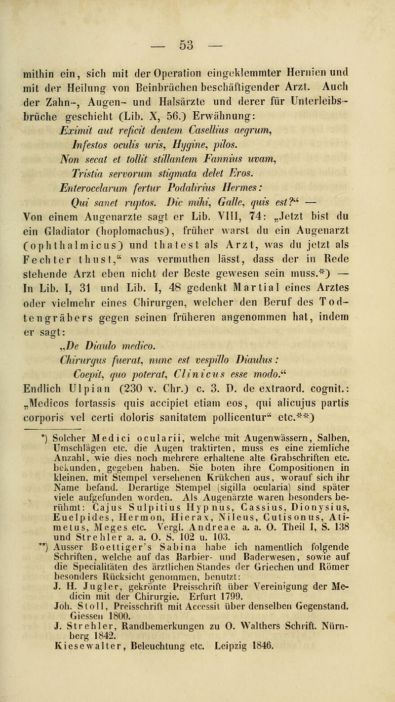 mithin ein, sich mit der Operation eingeklemmter Hernien und mit der Heilung von Beinbrüchen beschäftigender Arzt. Auch der Zahn-, Augen- und Halsärzte und derer für Unterleibs - brüche geschieht (Lib. X, 56.) Erwähnung: Eximit aut reficit dentem Casellius aegrum, Infestos ocults uns, Hygine, pilos. Non secat et tollit stillantem Fannius uvam, Tristia servorum Stigmata delet Eros. Enterocelarum fertur Podalmus Hermes: Qui sanet ruptos. Die mihi, Galle, quis est?'''' — Von einem Augenarzte sagt er Lib. VIII, 74: „Jetzt bist du ein Gladiator (hoplomachus), früher warst du ein Augenarzt (OphthalmieUS) und thatest als Arzt, was du jetzt als Fechter thust, was vermuthen lässt, dass der in Rede stehende Arzt eben nicht der Beste gewesen sein muss.*'0 — In Lib. I, 31 und Lib. I, 48 gedenkt Martial eines Arztes oder vielmehr eines Chirurgen, welcher den Beruf des Tod- tengräbers gegen seinen früheren angenommen hat, indem er sagt: „De Dittulo medico. Chirurgus fuerat, nunc est vespillo Diaulus: Coepit, quo poterat, Clinicus esse modo}'' Endlich ülpian (230 v. Chr.) c. 3. D. de extraord. cognit.: „Medicos fortassis quis accipiet etiam eos, qui alicujus partis corporis vel certi doloris sanitatem pollicentur etc.') *) Solcher Medici ocularii, welche mit Augenwässern, Salben, Umschlägen etc. die Augen traktirten, muss es eine ziemliche Anzahl, wie dies noch mehrere erhaltene alte Grabschriften etc. bekunden, gegeben haben. Sie boten ihre Compositionen in kleinen, mit Stempel versehenen Krükchen aus, worauf sich ihr Name befand. Derartige Stempel (sigilla oeularia) sind später viele aufgefunden worden. Als Augenärzte waren besonders be- rühmt: Ca jus Sulpitius Hypnus, Gassius, Dionysius, Euelpides, Hermon, Hierax, Nileus, Cutisonus, Ati- melus, Meges etc. V^ergl. Andreae a. a. 0. Theil I, S. 138 und St rehler a. a. 0. S. 102 u. 103. *) Ausser Boettiger's Sabina habe ich namentlich folgende Schriften, welche auf das Barbier- und Baderwesen, sowie auf die Specialitäten des ärztlichen Standes der Griechen und Römer besonders Rücksicht genommen, benutzt: J. H. Jugler, gekrönte Preisschrift über Vereinigung der Me- dicin mit der Chirurgie. Erfurt 1799. Joh. St oll, Preisschrift mit Accessit über denselben Gegenstand. Giesseu 1800. J. Strehler, Randbemerkungen zu 0. VValthers Schrift. Nürn- berg 1842. Kiese Walter, Beleuchtung etc. Leipzig 1846,