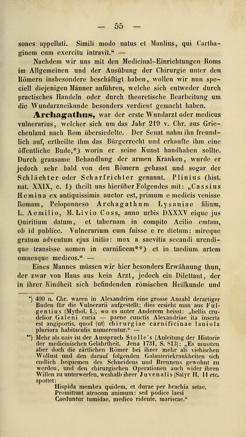 sones appellati. Simili modo natus et Manlius, qui Cartha- ginem cum exercitu intravit. — Nachdem wir uns mit den Medicinal-Einrichtungen Roms im Allgemeinen und der Ausübung der Chirurgie unter den Römern insbesondere beschäftigt haben, wollen wir nun spe- ciell diejenigen Männer anführen, welche sich entweder durch practisches Handeln oder durch theoretische Bearbeitung um die Wundarzneikunde besonders verdient gemacht haben. Areliag'atlllliS, war der erste Wundarzt oder medicus vulnerarius, welcher sich um das Jahr 219 v. Chr. aus Grie- chenland nach Rom übersiedelte. Der Senat nahm ihn freund- lich auf, ertheilte ihm das Büi'gerrecht und erkaufte ihm eine öffentliche Bude,'^') worin er seine Kunst handhaben sollte. Durch grausame Behandlung der armen Kranken, wurde er jedoch sehr bald von den Römern gehasst und sogar der Schlächter oder Scharfrichter genannt. Plinius (hist. nat. XXIX, c. 1) theilt uns hierüber Folgendes mit: „Cassius Hemina ex antiquissimis auctor est, primum e medicis venisse Romam, Peloponneso Archagathum Lysaniae filium, L. Aemilio, M. Livio Coss, anno urbis DXXXV eique jus Quiritium datum, et tabernam in compito Acilio emtam, ob id publice. Vulnerarium eum fuisse e re dictum: mireque gratum adventum ejus initio: mox a saevitia secandi urendi- que transisse nomen in carnificem*^'> et in taedium artem omnesque medicos. — Eines Mannes müssen wir hier besonders Erwähnung thun, der zwar von Haus aus kein Arzt, jedoch ein Dilettant, der in ihrer Kindheit sich befindenden römischen Heilkunde und 400 n. Chr. waren in Alexandrien eine grosse Anzahl derartiger Buden für die Vulnerarii aufgestellt; dies ersieht man aus Ful- gentius (Mythol. I.), wo es unter Anderem heisst: „bellis cru- delior Galeni curia — paene cunctis Alexandriae ita inserta est angiportis, quod (ut) chirurgiae carnificinae laniola pluriora habitaculis numerentur. — Mehr als naiv ist der Ausspruch Stolle's (Anleitung der Historie der medicinischen Gelahrtheit. Jena 1731, S. 813): „Es mussten aber doch die zärtlichen Römer bei ihrer mehr als viehischen Wollust und den darauf folgenden Galantcriekrankheiten sich endlich bequemen des Schneidens und Brennens gewohnt zu werden, und den chirurgischen Operationen auch wider ihren Willen zu unterwerfen, weshalb ihrer J u v e n a 1 i s (Satyr II, 11 etc. spottet: Hispida membra quidem, et durae per brachia setae, Proraittunt atrocem aniraum: sed podice laesi Caeduntur tumidae, medico ridente, mariscae.