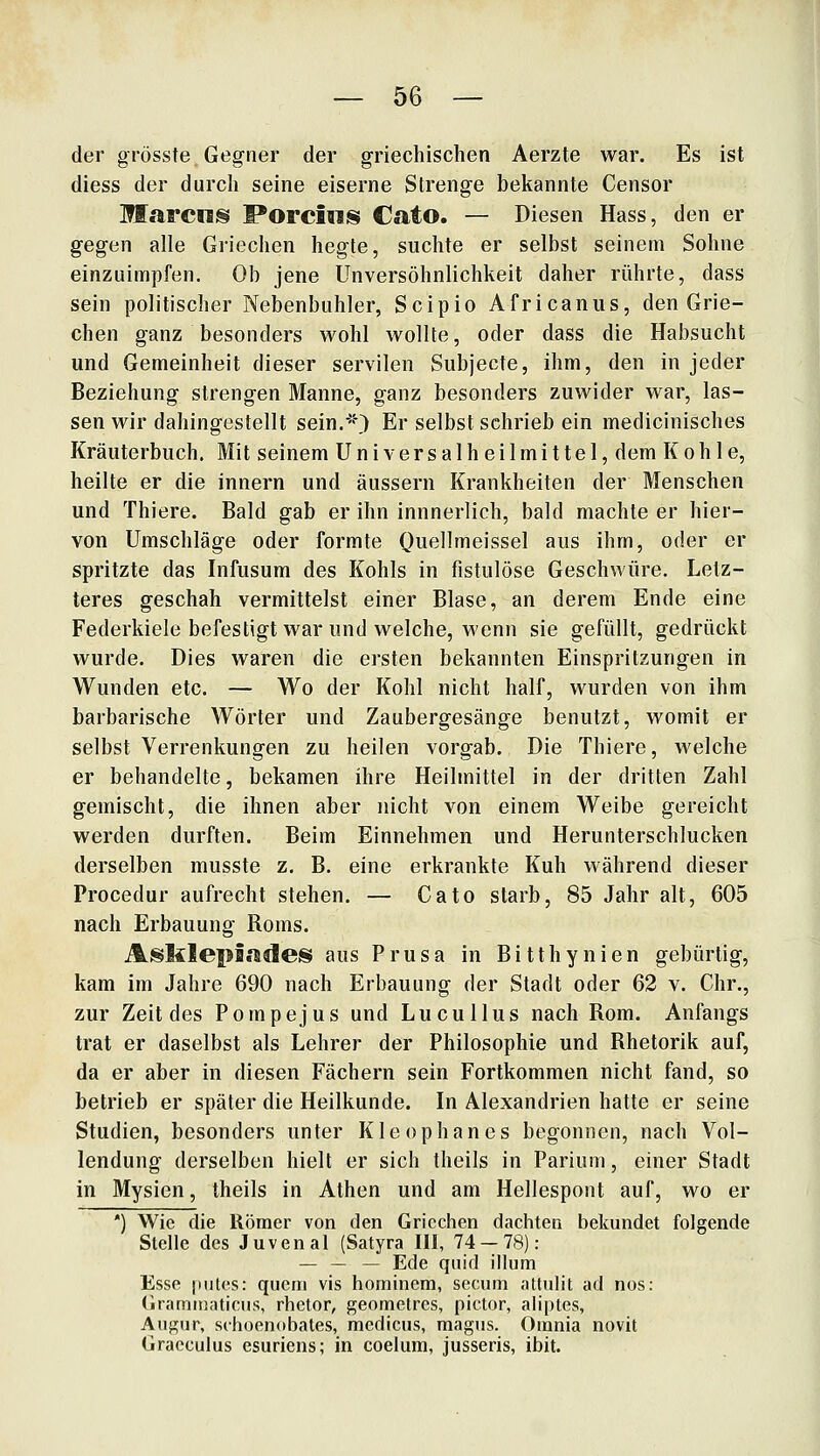 der grösste Gegner der griechischen Aerzte war. Es ist diess der durch seine eiserne Strenge bekannte Censor Marens Porcins CatO. — Diesen Hass, den er gegen alle Griechen hegte, suchte er selbst seinem Sohne einzuimpfen. Ob jene Unversöhnlichkeit daher rührte, dass sein politischer Nebenbuhler, Scipio Africanus, den Grie- chen ganz besonders wohl wollte, oder dass die Habsucht und Gemeinheit dieser servilen Subjecte, ihm, den in jeder Beziehung strengen Manne, ganz besonders zuwider war, las- sen wir dahingestellt sein.*) Er selbst schrieb ein medicinisches Kräuterbuch. Mit seinem Universalheilmittel, dem Kohle, heilte er die innern und äussern Krankheiten der Menschen und Thiere. Bald gab er ihn innnerlich, bald machte er hier- von Umschläge oder formte Quellmeissel aus ihm, oder er spritzte das Infusum des Kohls in fistulöse Geschwüre. Letz- teres geschah vermittelst einer Blase, an derem Ende eine Federkiele befestigt war und welche, wenn sie gefüllt, gedrückt wurde. Dies waren die ersten bekannten Einspritzungen in Wunden etc. — Wo der Kohl nicht half, wurden von ihm barbarische Wörter und Zaubergesänge benutzt, womit er selbst Verrenkungen zu heilen vorgab. Die Thiere, welche er behandelte, bekamen ihre Heilmittel in der dritten Zahl gemischt, die ihnen aber nicht von einem Weibe gereicht werden durften. Beim Einnehmen und Herunterschlucken derselben musste z. B. eine erkrankte Kuh während dieser Procedur aufrecht stehen. — Cato starb, 85 Jahr alt, 605 nach Erbauung Roms. Aslilepicides aus Prusa in Bitthynien gebürtig, kam im Jahre 690 nach Erbauung der Stadt oder 62 v. Chr., zur Zeit des Pompejus und Lucullus nach Rom. Anfangs trat er daselbst als Lehrer der Philosophie und Rhetorik auf, da er aber in diesen Fächern sein Fortkommen nicht fand, so betrieb er später die Heilkunde. In Alexandrien hatte er seine Studien, besonders unter Kleophanes begonnen, nach Vol- lendung derselben hielt er sich theils in Parium, einer Stadt in Mysien, theils in Athen und am Hellespont auf, wo er ') Wie die Römer von den Griechen dachten bekundet folgende Stelle des Juvenal (Satyra III, 74 — 78): — — — Ede quid illum Esse |iiites: quem vis hominem, secum attulit ad nos: (Iraminaticus, rhetor, geometrcs, pictor, aliptes, Augur, sctioenobates, medicus, magus. Orania novit Gracculus esuriens; in coeliim, jusseris, ibit.