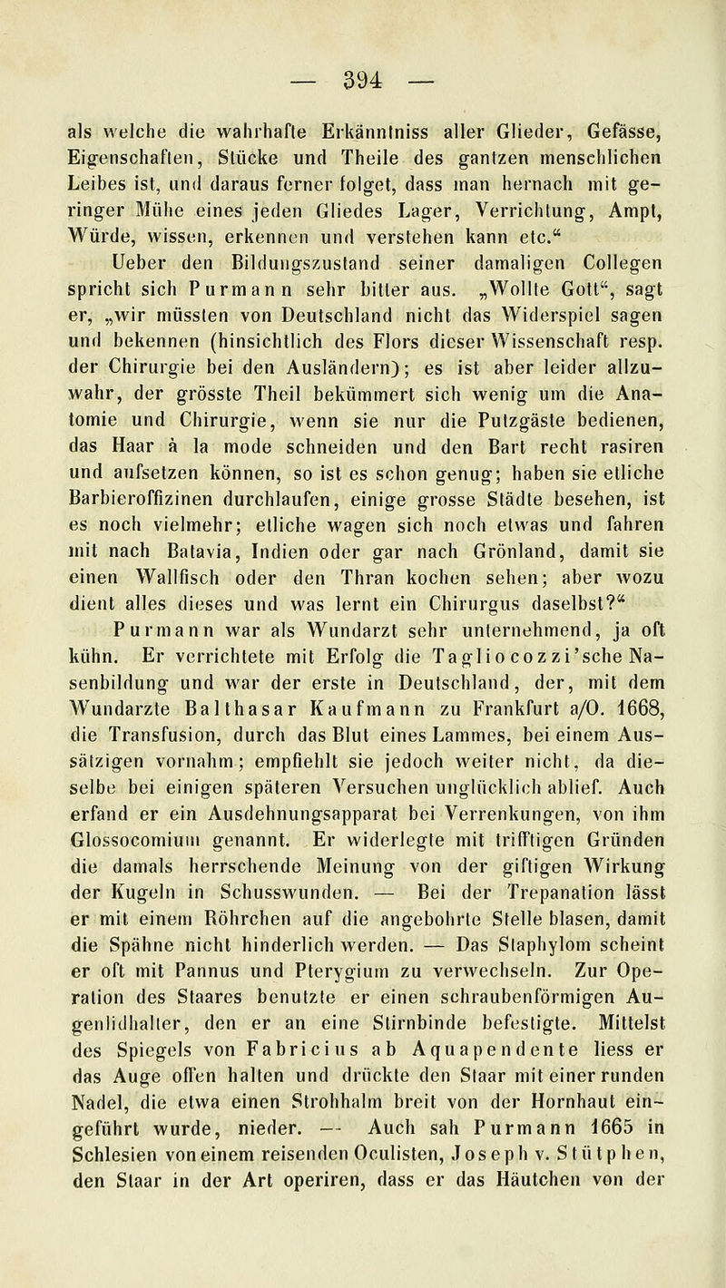 als welche die wahrhafte Erkänntniss aller Glieder, Gefässe, Eigenschaften, Stücke und Theile des gantzen menschlichen Leibes ist, und daraus ferner folget, dass man hernach mit ge- ringer Mühe eines jeden Gliedes Lager, Verrichtung, Ampi, Würde, wissen, erkennen und verstehen kann etc. Ueber den Bildungszustand seiner damaligen Collegen spricht sich Purmann sehr bitler aus. „Wollte Gott, sagt er, „wir müsslen von Deutschland nicht das Widerspiel sagen und bekennen (hinsichtlich des Flors dieser Wissenschaft resp. der Chirurgie bei den Ausländern); es ist aber leider allzu- wahr, der grösste Theil bekümmert sich wenig um die Ana- tomie und Chirurgie, wenn sie nur die Putzgäste bedienen, das Haar ä la mode schneiden und den Bart recht rasiren und aufsetzen können, so ist es schon genug; haben sie etliche Barbieroffizinen durchlaufen, einige grosse Städte besehen, ist es noch vielmehr; etliche wagen sich noch etwas und fahren mit nach Batavia, Indien oder gar nach Grönland, damit sie einen Wall fisch oder den Thran kochen sehen; aber wozu dient alles dieses und was lernt ein Chirurgus daselbst? Purmann war als Wundarzt sehr unternehmend, ja oft kühn. Er verrichtete mit Erfolg die Taglio coz zi'sche Na- senbildung und w^ar der erste in Deutschland, der, mit dem Wundarzte Balthasar Kaufmann zu Frankfurt a/0, 1668, die Transfusion, durch das Blut eines Lammes, bei einem Aus- sätzigen vornahm; empfiehlt sie jedoch weiter nicht, da die- selbe bei einigen späteren Versuchen unglücklich ablief. Auch erfand er ein Ausdehnungsapparat bei Verrenkungen, von ihm Glossocomiuiu genannt. Er widerlegte mit trifftigen Gründen die damals herrschende Meinung von der giftigen Wirkung der Kugeln in Schusswunden. — Bei der Trepanation lässt er mit einem Röhrchen auf die angebohrte Stelle blasen, damit die Spähne nicht hinderlich werden. — Das Staphylom scheint er oft mit Pannus und Pterygium zu verwechseln. Zur Ope- ration des Staares benutzte er einen schraubenförmigen Au- genlidhaller, den er an eine Stirnbinde befestigte. Mittelst des Spiegels von Fabricius ab Aquapendente liess er das Auge offen halten und drückte den Slaar mit einer runden Nadel, die etwa einen Strohhalm breit von der Hornhaut ein- geführt wurde, nieder. — Auch sah Purmann i665 in Schlesien von einem reisenden Oculisten, J o s e p h v. S t ü t p h e n, den Slaar in der Art operiren, dass er das Häutchen von der