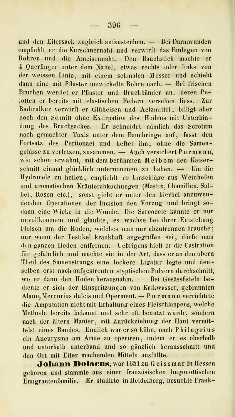 und den Eitersack zugleich aufzustechen. — Bei Darmwunden empfiehlt er die Kürschnernaht und verwirft das Einlegen von Röhren und die Ameisennaht. Den Bauchstich machte er 4 Ouerfinger unter dem Nabel, etwas rechts oder links von der weissen Linie, mit einem schmalen Messer und schiebt dann eine mit Pflaster umwickelte Röhre nach. — Bei frischen Brüchen wendet er Pflaster und Bruchbänder an, deren Pe- lotten er bereits mit elastischen Federn versehen Hess. Zur Radicalkur verwirft er Glüheisen und Aelzmittel, billigt aber doch den Schnitt ohne Extirpalion des Hodens mit Unterbin- dung des Bruchsackes. Er schneidet nämlich das Scrotum nach gemachter Taxis unter dem Bauchringe auf, fasst den Fortsatz des Peritonaei und heftet ihn, ohne die Samen- ^efässe zu verletzen, zusammen. — Auch versichert P u r m a n n, wie schon erwähnt, mit dem berühmten Meibom den Kaiser- schnitt einmal glücklich unternommen zu haben. — Um die Hydrocele zu heilen, empfiehlt er Umschläge aus Weinhefen und aromatischen Kräuterabkochungen (Mastix, Chamillen, Sal- bei, Rosen etc.), sonst giebt er unter den hierbei anzuwen- denden Operationen der Incision den Vorzug und bringt so- dann eine Wieke in die Wunde. Die Sarcocele kannte er nur unvollkommen und glaubte, es wachse bei ihrer Entstehung Fleisch um die Hoden, welches man nur abzutrennen brauche; nur wenn der Testikel krankhaft angegriffen sei, dürfe man den ganzen Hoden entfernen. Uebrigens hielt er die Castration für gefährlich und machte sie in der Art, dass er an den obern Theil des Samenstrangs eine lockere Ligatur legte und den- selben erst nach aufgestreuten styptischen Pulvern durchschnitt, wo er dann den Hoden herausnahm. — Bei Gesässfisteln be- diente er sich der Einspritzungen von Kalkwasser, gebrannten Alaun,Mercurius dulcis und Operment. — Purmann verrichtete die Amputation nicht mit Erhaltung eines Fleischlappens, welche Methode bereits bekannt und sehr oft benutzt wurde, sondern nach der altern Manier, mit Zurückziehung der Haut vermit- telst eines Bandes. Endlich war er so kühn, nach Philagrius ein Aneurysma am Arme zu operiren, indem er es oberhalb und unterhalb unterband und so gänzlich herausschnitt und den Ort mit Eiler machenden Mitteln ausfüllte. Johann Dolaens, war 1651 zu Geissmar in Hessen geboren und stammte aus einer französischen hugonottischen Emigrantenfamilie. Er sludirte in Heidelberg, besuchte Frank-