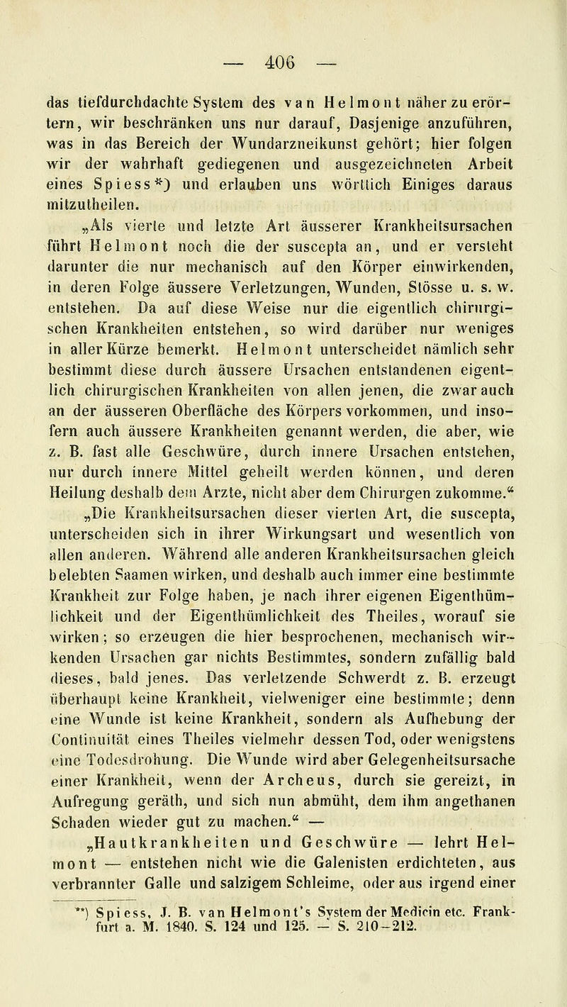 das tiefdurchdachte System des van Helmont näher zu erör- tern, wir beschränken uns nur darauf, Dasjenige anzuführen, was in das Bereich der Wundarzneikunsl gehört; hier folgen wir der wahrhaft gediegenen und ausgezeichneten Arbeit eines Spiess^) und erlauben uns wörltich Einiges daraus mitzutheilen. „Als vierle und letzte Art äusserer Krankheilsursachen führt Helmont noch die der suscepta an, und er versteht darunter die nur mechanisch auf den Körper einwirkenden, in deren Folge äussere Verletzungen, Wunden, Stösse u. s. w. entstehen. Da auf diese Weise nur die eigentlich chirurgi- schen Krankheiten entstehen, so wird darüber nur weniges in aller Kürze bemerkt. Helmont unterscheidet nämlich sehr bestimmt diese durch äussere Ursachen entstandenen eigent- lich chirurgischen Krankheiten von allen jenen, die zwar auch an der äusseren Oberfläche des Körpers vorkommen, und inso- fern auch äussere Krankheiten genannt werden, die aber, wie z. B. fast alle Geschwüre, durch innere Ursachen entstehen, nur durch innere Mittel geheilt werden können, und deren Heilung deshalb dem Ärzte, nicht aber dem Chirurgen zukomme. „Die Krankheitsursachen dieser vierten Art, die suscepta, unterscheiden sich in ihrer Wirkungsart und wesentlich von allen anderen. Während alle anderen Krankheitsursachen gleich belebten Saamen wirken, und deshalb auch immer eine bestimmte Krankheit zur Folge haben, je nach ihrer eigenen Eigenlhüm- lichkeit und der Eigenthümlichkeit des Theiles, worauf sie wirken; so erzeugen die hier besprochenen, mechanisch wir- kenden Ursachen gar nichts Bestimmtes, sondern zufällig bald dieses, bald jenes. Das verletzende Schwerdt z, B. erzeugt überhaupt keine Krankheil, vielweniger eine bestimmte; denn eine Wunde ist keine Krankheit, sondern als Aufhebung der Continuität eines Theiles vielmehr dessen Tod, oder wenigstens eine Todesdrohung. Die Wunde wird aber Gelegenheitsursache einer Krankheit, wenn der Archeus, durch sie gereizt, in Aufregung geräth, und sich nun abmüht, dem ihm angethanen Schaden wieder gut zu machen. — „Hautkrankheiten und Geschwüre — lehrt Hel- mont — entstehen nicht wie die Galenisten erdichteten, aus verbrannter Galle und salzigem Schleime, oder aus irgend einer Spiess, J. B. vanHelraont's Svstem der Mcdicin etc. Frank- furt a. M. 1840. S. 124 und 125. - S. 210-212.