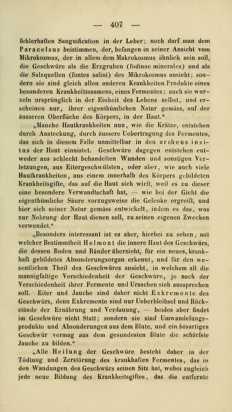 fehlerhaften Sanguification in der Leber; noch darf man dem Paracelsus beistimmen, der, befangen in seiner Ansicht vom Mikrokosmus, der in allem dem Makrokosmus ähnlich sein soll, die Geschwüre als die Erzgruben (fodinae minerales) und als die Salzquellen (fontes salini) des Mikrokosmus ansieht; son- dern sie sind gleich allen anderen Krankheiten Produkte eines besonderen Krankheitssaamens, eines Fermentes; auch sie wur- zeln ursprünglich in der Einheit des Lebens selbst, und er- scheinen nur, ihrer eigenthümlichen Natur gemäss, auf der äusseren Oberfläche des Körpers, in der Haut. „Manche Hautkrankheiten nun, wie die Krätze, entstehen durch Ansteckung, durch äussere Uebertragung des Fermentes, das sich in diesem Falle unmittelbar in den archeus in Si- tus der Haut einnistet. Geschwüre dagegen entstehen ent- weder aus schlecht behandelten Wunden und sonstigen Ver- letzungen, aus Eitergeschwülsten, oder aber, wie auch viele Hautkrankheiten, aus einem innerhalb des Körpers gebildeten Krankheitsgifte, das auf die Haut sich wirft, weil es zu dieser eine besondere Verwandtschaft hat, — wie bei der Gicht die eigenlhümliche Säure vorzugsweise die Gelenke ergreift, und hier sich seiner Natur gemäss entwickelt, indem es das, was zur Nahrung der Haut dienen soll, zu seinen eigenen Zwecken verwendet. „Besonders interessant ist es aber, hierbei zu sehen, mit welcher Bestimmtheit H e 1 m o n t die innere Haut des Geschwürs, die dessen Boden und Ränder überzieht, für ein neues, krank- haft gebildetes Absonderungsorgan erkennt, und für den we- sentlichen Theil des Geschwüres ansieht, in welchem all die mannigfaltige Verschiedenheit der Geschwüre, je nach der Verschiedenheit ihrer Fermente und Ursachen sich aussprechen soll. Eiter und Jauche sind daher nicht Exkremente des Geschwürs, denn Exkremente sind nur Ueberbleibsel und Rück- stände der Ernährung und Verdauung, - beides aber findet im Geschwüre nicht Statt; sondern sie sind Umwandelungs- produkte und Absonderungen aus dem Blute, und ein bösartiges Geschwür vermag aus dem gesundesten Blute die schärfste Jauche zu bilden. „Alle Heilung der Geschwüre besteht daher in der Tödtung und Zerstörung des krankhaften Fermentes, das in den Wandungen des Geschwürs seinen Sitz hal, wobei zugleich jede neue Bildung des Krankheitsgifles, das die entfernte
