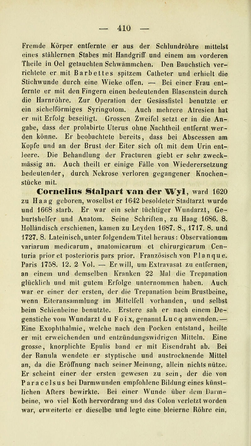 Fremde Körper entfernte er aus der Schlundröhre mittelst eines stählernen Stabes mit Handgriff und einem am vorderen Theile in Oel getauchten Schwämmchen. Den Bauchstich ver- richtete er mit Barbettes spitzem Catheter und erhielt die Stichwunde durch eine Wieke offen. — Bei einer Frau ent- fernte er mit den Fingern einen bedeutenden Blasenstein durch die Harnröhre. Zur Operation der Gesässfistel benutzte er ein sichelförmiges Syringotom. Auch mehrere Atresien hat er mit Erfolg beseitigt. Grossen Zweifel setzt er in die An- gabe, dass der prolabirte Uterus ohne Nachtheil entfernt wer- den könne. Er beobachtete bereits, dass bei Abscessen am Kopfe und an der Brust der Eiter sich oft mit dem Urin ent- leere. Die Behandlung der Fracturen giebt er sehr zweck- mässig an. Auch theilt er einige Fälle von Wiederersetzung bedeutender, durch Nekrose verloren gegangener Knochen- stücke mit. Cornelinis j^t.ilp.art v.in der \%^yl, ward 1620 zu Haag geboren, woselbst er 1642 besoldeter Stadtarzt wurde und 1668 starb. Er war ein sehr tüchtiger Wundarzt, Ge- burtshelfer und Anatom. Seine Schriften, zu Haag 1686. 8. Holländisch erschienen, kamen zu Leyden 1687. 8., 1717. 8, und 1727. 8. Lateinisch, unter folgendem Titel heraus: Observationum variarum medicarum, anatomicarum et chirurgicarum Cen- turia prior et posterioris pars prior. Französisch von Planque. Paris 1758. 12. 2 Vol. — Er will, um Extravasat zu entfernen, an einem und demselben Kranken 22 Mal die Ti'epanation glücklich und mit gutem Erfolge unternommen haben. Auch war er einer der ersten, der die Trepanation beim Brustbeine, wenn Eiteransammlung im Mittelfell vorhanden, und selbst beim Schienbeine benutzte. Erslere sah er nach einem De- genstiche vom Wundarzt du Foix, genanntLucq anwenden, — Eine Exophlhalmie, welche nach den Pocken entstand, heilte er mit erweichenden und entzündungswidrigen Mitteln. Eine grosse, knorplichte Epulis band er mit Eisendraht ab. Bei der Banula wendete er styptische und austrocknende Mittel an, da die Eröffnung nach seiner Meinung, allein nichts nütze. Er scheint einer der ersten gewesen zu sein, der die von Paracelsus bei Darmwunden empfohlene Bildungeines künst- lichen Afters bewirkte. Bei einer Wunde über dem Darm- beine, wo viel Koth hervordrang und das Colon verletzt worden war, erweiterte er dieselbe und legte eine bleierne Röhre ein,