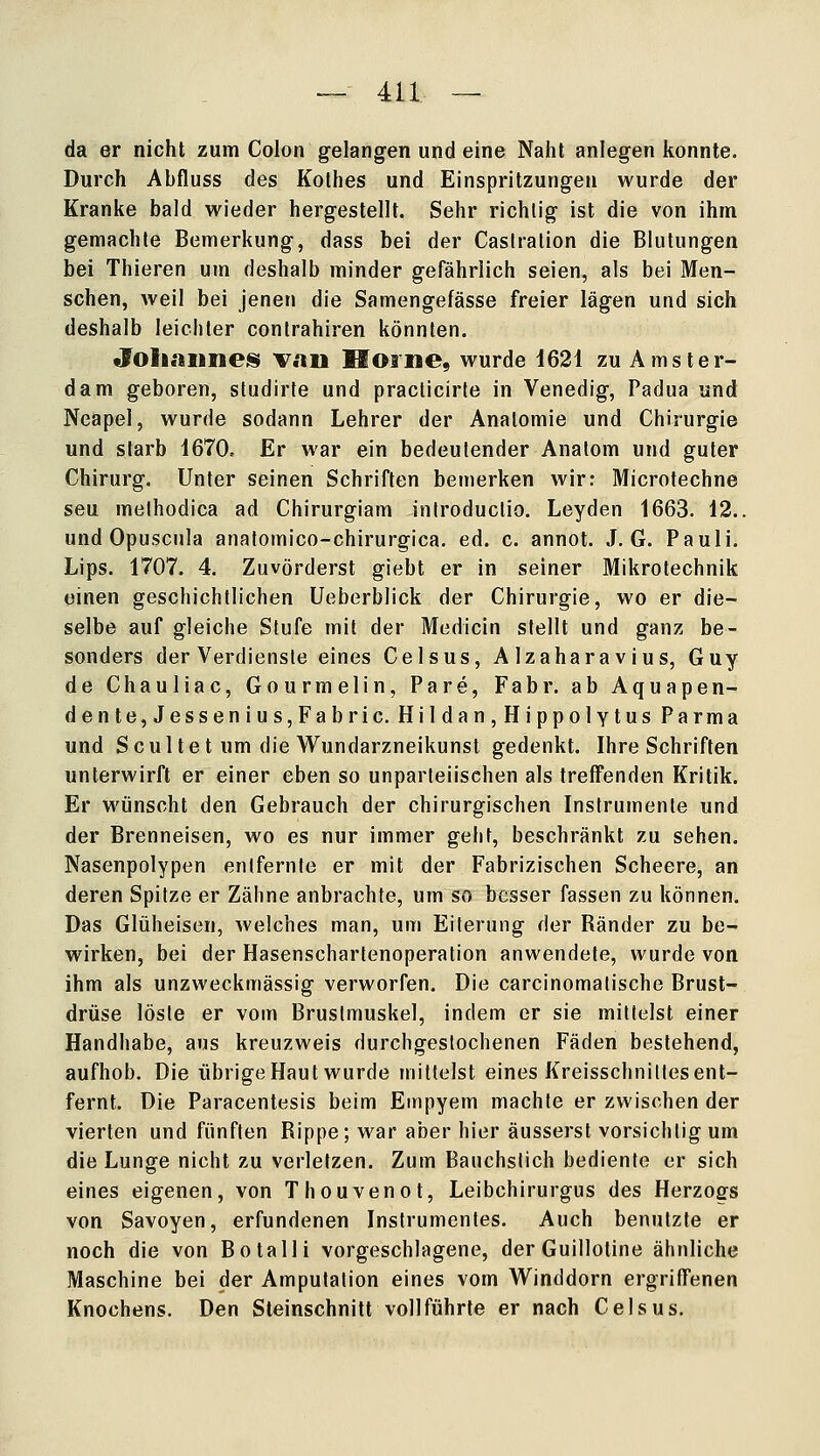 da er nicht zum Colon gelangen und eine Naht anlegen konnte. Durch Abfluss des Kolhes und Einspritzungen wurde der Kranke bald wieder hergestellt. Sehr richtig ist die von ihm gemachte Bemerkung, dass bei der Caslralion die Blutungen bei Thieren um deshalb minder gefährlich seien, als bei Men- schen, weil bei jenen die Samengefässe freier lägen und sich deshalb leichter contrahiren könnten. JohaiineiS V.ill IlOilie, wurde 1621 zu Amster- dam geboren, sludirte und practicirle in Venedig, Padua und Neapel, wurde sodann Lehrer der Anatomie und Chirurgie und starb 1670= Er war ein bedeutender Anatom und guter Chirurg. Unter seinen Schriften bemerken wir: Microtechne seu melhodica ad Chirurgiam iniroduclio. Leyden 1663. 12.. und Opuscula analomico-chirurgica. ed. c. annot. J. G. Pauli. Lips. 1707. 4. Zuvörderst giebt er in seiner Mikrotechnik einen geschichtlichen Ueberblick der Chirurgie, wo er die- selbe auf gleiche Stufe mit der Medicin stellt und ganz be- sonders der Verdiensie eines Celsus, A Izahara vius, Guy de Chauliac, Gourmelin, Pare, Fabr. ab Aquapen- dente, Jessenins,Fabric. Hi!dan,HippolYtus Parma und Scultet um die Wundarzneikunst gedenkt. Ihre Schriften unterwirft er einer eben so unparteiischen als treffenden Kritik. Er wünscht den Gebrauch der chirurgischen Instrumente und der Brenneisen, wo es nur immer geht, beschränkt zu sehen. Nasenpolypen entfernte er mit der Fabrizischen Scheere, an deren Spitze er Zähne anbrachte, um so besser fassen zu können. Das Glüheisen, welches man, um Eiterung der Ränder zu be- wirken, bei der Hasenscharlenoperation anwendete, wurde von ihm als unzweckmässig verworfen. Die carcinomalische Brust- drüse löste er vom Brustmuskel, indem er sie milleist einer Handhabe, aus kreuzweis durchgestochenen Fäden bestehend, aufhob. Die übrige Haut wurde mittelst eines Kreisschniltes ent- fernt. Die Paracentesis beim Empyem machte er zwischen der vierten und fünften Rippe; war aber hier äusserst vorsichtig um die Lunge nicht zu verletzen. Zum Banchstich bediente er sich eines eigenen, von Thouvenot, Leibchirurgus des Herzogs von Savoyen, erfundenen Instrumentes. Auch benutzte er noch die von Botalli vorgeschlagene, der Guillotine ähnliche Maschine bei der Amputation eines vom Winddorn ergriffenen Knochens. Den Steinschnitl vollführte er nach Celsus.