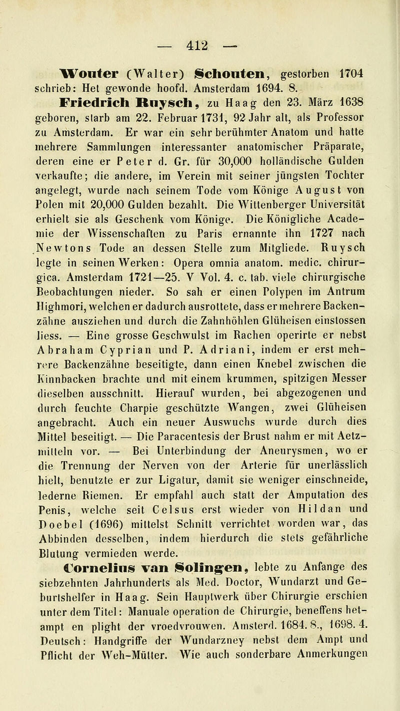 Woiiter (Walter) l§choliteii, gestorben 1704 schrieb: Het gewonde hoofd, Amsterdam 1694. 8. Friedrich Rnyisch, zu Haag den 23. März 1638 geboren, starb am 22. Februar 1731, 92 Jahr alt, als Professor zu Amsterdam. Er war ein sehr berühmter Anatom und hatte mehrere Sammlungen interessanter anatomischer Präparate, deren eine er Peter d. Gr. für 30,000 holländische Gulden verkaufte; die andere, im Verein mit seiner jüngsten Tochter angelegt, wurde nach seinem Tode vom Könige August von Polen mit 20,000 Gulden bezahlt. Die Wittenberger Universität erhielt sie als Geschenk vom Könige. Die Königliche Acade- mie der Wissenschaften zu Paris ernannte ihn 1727 nach Newtons Tode an dessen Stelle zum Mitgliede. Ruysch legte in seinen Werken: Opera omnia anatom. medic. chirur- gica. Amsterdam 1721—25. V Vol. 4 c. tab. viele chirurgische Beobachtungen nieder. So sah er einen Polypen im Antrum Highmori, welchen er dadurch ausrottete, dass er mehrere Backen- zähne ausziehen und durch die Zahnhöhlen Glüheisen einslossen iiess. — Eine grosse Geschwulst im Rachen operirte er nebst Abraham Cyprian und P. Adriani, indem er erst meh- rere Backenzähne beseitigte, dann einen Knebel zwischen die Kinnbacken brachte und mit einem krummen, spitzigen Messer dieselben ausschnitt. Hierauf wurden, bei abgezogenen und durch feuchte Charpie geschützte Wangen, zwei Glüheisen angebracht. Auch ein neuer Auswuchs wurde durch dies Mittel beseitigt. — Die Paracentesis der Brust nahm er mit Aetz- niilleln vor. — Bei Unterbindung der Aneurysmen, wo er die Trennung der Nerven von der Arterie für unerlässlich hielt, benutzte er zur Ligatur, damit sie weniger einschneide, lederne Riemen. Er empfahl auch statt der Amputation des Penis, welche seit Celsus erst wieder von Hildan und Doebel (1696) mittelst Schnitt verrichtet worden war, das Abbinden desselben, indem hierdurch die stets gefährliche Blutung vermieden werde. Cornelius; van iSoling^en, lebte zu Anfange des siebzehnten Jahrhunderts als Med. Doctor, Wundarzt und Ge- burtshelfer in Haag. Sein Hauptwerk über Chirurgie erschien unter dem Titel: Manuale Operation de Chirurgie, benefFens het- ampt en plight der vroedvrouwen. Amsterd. 1684. 8., 1698.4. Deutsch: Handgriffe der Wundarzney nebst dem Ampt und Pflicht der Weh-Mütter. Wie auch sonderbare Anmerkungen