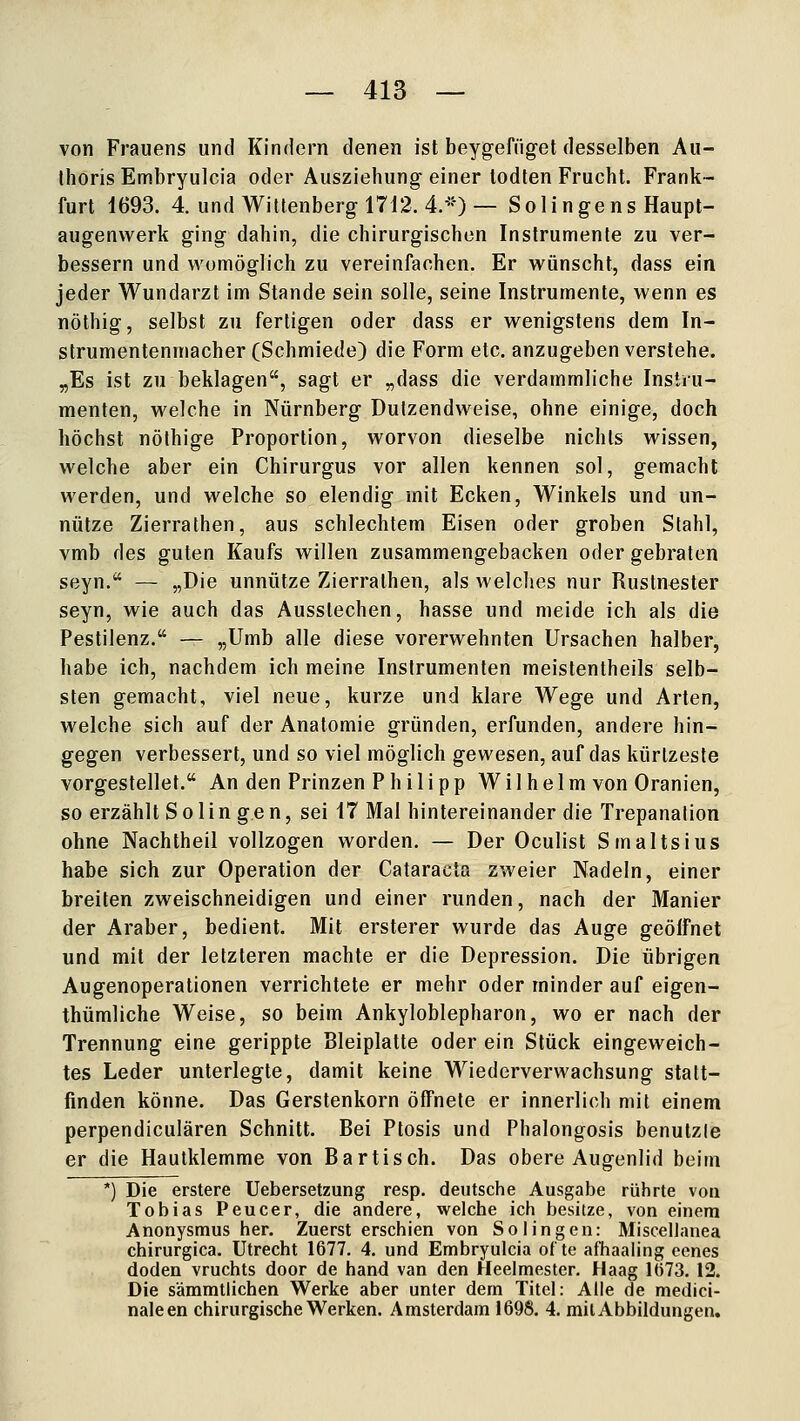 von Frauens und Kindern denen ist beygefüget desselben Aii- thoris Embryulcia oder Ausziehiing- einer lodten Frucht. Frank- furt 1693. 4. und Wittenberg 1712. 4.-) — Solingens Haupt- augenvverk ging dahin, die chirurgischen Instrumente zu ver- bessern und womöglich zu vereinfachen. Er vi^ünscht, dass ein jeder Wundarzt im Stande sein solle, seine Instrumente, wenn es nöthig, selbst zu fertigen oder dass er wenigstens dem In- strumentenmacher (Schmiede) die Form etc. anzugeben verstehe. „Es ist zu beklagen, sagt er „dass die verdammliche Instru- menten, welche in Nürnberg Dutzendweise, ohne einige, doch höchst nöthige Proportion, worvon dieselbe nichts wissen, welche aber ein Chirurgus vor allen kennen sol, gemacht werden, und welche so elendig mit Ecken, Winkels und un- nütze Zierrathen, aus schlechtem Eisen oder groben Stahl, vmb des guten Kaufs willen zusammengebacken oder gebraten seyn. — „Die unnütze Zierrathen, als welches nur Rustn^ster seyn, wie auch das Ausstechen, hasse und meide ich als die Pestilenz. — „Umb alle diese vorerwehnten Ursachen halber, habe ich, nachdem ich meine Instrumenten meistentheils Selb- sten gemacht, viel neue, kurze und klare Wege und Arten, welche sich auf der Anatomie gründen, erfunden, andere hin- gegen verbessert, und so viel möglich gewesen, auf das kürlzeste vorgestellet. An den Prinzen Philipp Wilhelm von Oranien, so erzählt Solingen, sei 17 Mal hintereinander die Trepanalion ohne Nachtheil vollzogen worden. — Der Oculist Smaltsius habe sich zur Operation der Cataracta zweier Nadeln, einer breiten zweischneidigen und einer runden, nach der Manier der Araber, bedient. Mit ersterer wurde das Auge geöifnet und mit der letzteren machte er die Depression. Die übrigen Augenoperationen verrichtete er mehr oder minder auf eigen- thümliche Weise, so beim Ankyloblepharon, wo er nach der Trennung eine gerippte Bleiplatte oder ein Stück eingeweich- tes Leder unterlegte, damit keine Wiederverwachsung statt- finden könne. Das Gerstenkorn öffnete er innerlich mit einem perpendiculären Schnitt. Bei Ptosis und Phalongosis benutzte er die Hautklemme von Bartisch. Das obere Augenlid beim ') Die erstere Uebersetzung resp. deutsche Ausgabe rührte von Tobias Peucer, die andere, welche ich besitze, von einem Anonysmus her. Zuerst erschien von Solingen: Miscellanea chirurgica. Utrecht 1677. 4. und Embryulcia ot'te afliaaling eenes doden vruchts door de band van den Heelmester. Haag 1()73. 12. Die sämmtlichen Werke aber unter dem Titel: Alle de medici- naleen chirurgische Werken. Amsterdam 1698. 4. mit Abbildungen.