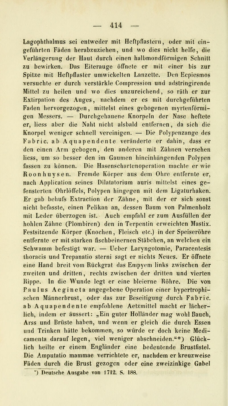 Lagophthalmus sei entweder mit Heftpflastern, oder mit ein- geführten Fäden herabzuziehen, und wo dies nicht helfe, die Verlängerung der Haut durch einen halbmondförmigen Schnitt zu bewirken. Das Eilerauge öffnete er mit einer bis zur Spitze mit Heftpflaster umwickelten Lanzette. Den Ecpiesmos versuchte er durch verslärkle Compression und adstringirende Mittel zu heilen und wo dies unzureichend, so rälh er zur Exlirpalion des Auges, nachdem er es mit durchgeführten Faden hervorgezogen, mittels! eines gebogenen myrtenförmi- gen Messers. — Durchgehauene Knorpeln der Nase heftete er, Hess aber die Naht nicht alsbald entfernen, da sich die Knorpel weniger schnell vereinigen. — Die Polypenzange des Fabric. ab Aquapendente veränderte er dahin, dass er den einen Arm gebogen, den anderen mit Zähnen versehen Hess, um so besser den im Gaumen hineinhängenden Polypen fassen zu können. Die Hasenscharlenoperation machte er wie Roonhuysen. Fremde Körper aus dem Ohre entfernte er, nach Application seines Dilatalorium auris mittelst eines ge- fensterten Ohrlöffels, Polypen hingegen mit dem Ligaturhaken. Er gab behufs Extraction der Zähne, mit der er sich sonst nicht befasste, einen Pelikan an, dessen Baum von Palmenholz mit Leder überzogen ist. Auch empfahl er zum Ausfüllen der hohlen Zähne (Plombiren) den in Terpentin erweichten Mastix. Festsitzende Körper (Knochen, Fleisch etc.) in der Speiseröhre entfernte er mit starken fischbeinernen Stäbchen, an welchen ein Schwamm befestigt war. — Ueber Laryngotomie, Paracentesis thoracis und Trepanatio sterni sagt er nichts Neues. Er öffnete eine Hand breit vom Rückgrat das Empyem links zwischen der zweiten und dritten, rechts zwischen der dritten und vierten Rippe. In die Wunde legt er eine bleierne Röhre. Die von Paulus Aegineta angegebene Operation einer hypertrophi- schen Männerbrust, oder das zur Beseitigung durch Fabric. ab Aquapendente empfohlene Aetzmittel macht er lächer- lich, indem er äussert: „Ein guter Holländer mag wohl Bauch, Arss und Brüste haben, und wenn er gleich die durch Essen und Trinken hätte bekommen, so würde er doch keine Medi- camenta darauf legen, viel weniger abschneiden.*) Glück- lich heilte er einem Engländer eine bedeutende Brustfistel. Die Amputatio mammae verrichtete er, nachdem er kreuzweise Fäden durch die Brust gezogen oder eine zweizinkige Gabel *) Deutsche Ausgabe von 1712. S. 188.