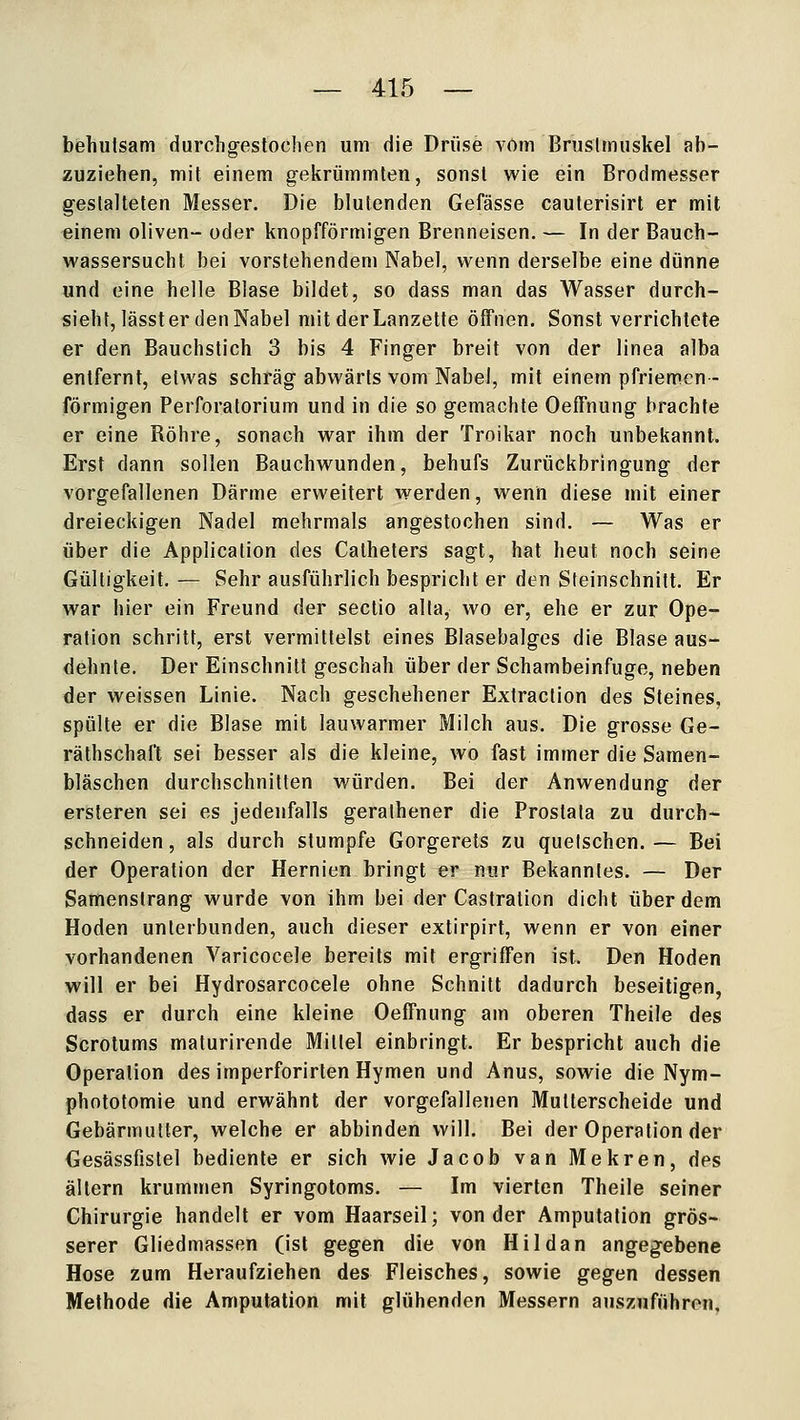 behulsam durohgeslochen um die Drüse vom Bruslmuskel ab- zuziehen, mit einem gekrümmten, sonst wie ein Brodmesser gestalteten Messer. Die blutenden Gefässe cauterisirt er mit einem oliven- oder knopfförmigen Brenneisen. — In der Bauch- wassersucht bei vorstehendem Nabel, wenn derselbe eine dünne und eine helle Blase bildet, so dass man das Wasser durch- sieht, lässter den Nabel mit der Lanzette öffnen. Sonst verrichtete er den Bauchstich 3 bis 4 Finger breit von der linea alba entfernt, etwas schräg abwärts vom Nabel, mit einem pfriemcn- förmigen Perforatorium und in die so gemachte Oeffnung brachte er eine Röhre, sonach war ihm der Troikar noch unbekannt. Erst dann sollen Bauchwunden, behufs Zurückbringung der vorgefallenen Därme erweitert werden, wenn diese mit einer dreieckigen Nadel mehrmals angestochen sind. — Was er über die Application des Calhelers sagt, hat heut noch seine Gültigkeit. — Sehr ausführlich bespricht er den Steinschnitt. Er war hier ein Freund der sectio alta, wo er, ehe er zur Ope- ration schritt, erst vermittelst eines Blasebalges die Blase aus- dehnte. Der Einschnitt geschah über der Schambeinfuge, neben der weissen Linie. Nach geschehener Extraclion des Steines, spülte er die Blase mit lauwarmer Milch aus. Die grosse Ge- räthschaft sei besser als die kleine, wo fast immer die Samen- bläschen durchschnitten würden. Bei der Anwendung der ersteren sei es jedenfalls geralhener die Prostata zu durch- schneiden , als durch stumpfe Gorgerets zu quetschen. — Bei der Operation der Hernien bringt er nur Bekanntes. — Der Samenslrang wurde von ihm bei der Castralion dicht über dem Hoden unterbunden, auch dieser extirpirt, wenn er von einer vorhandenen Varicocele bereits mit ergriffen ist. Den Hoden will er bei Hydrosarcocele ohne Schnitt dadurch beseitigen, dass er durch eine kleine Oeffnung am oberen Theile des Scrotums malurirende Mittel einbringt. Er bespricht auch die Operation des imperforirten Hymen und Anus, sowie die Nym- phototomie und erwähnt der vorgefallenen Mutlerscheide und Gebärmutter, welche er abbinden will. Bei der Operation der Gesässfistel bediente er sich wie Jacob van Mekren, des altern krummen Syringotoms. — Im vierten Theile seiner Chirurgie handelt er vom Haarseil; von der Amputation grös- serer Gliedmassen (ist gegen die von Hildan angegebene Hose zum Heraufziehen des Fleisches, sowie gegen dessen Methode die Amputation mit glühenden Messern auszuführen,