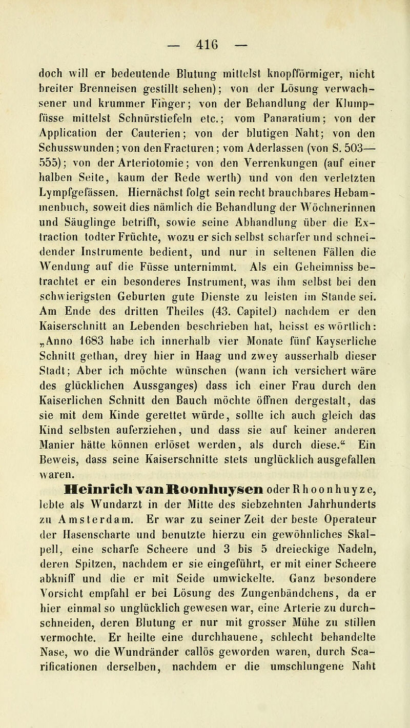doch will er bedeutende Blutung mittelst knopfförmiger, nicht breiler Brenneisen gestillt sehen); von der Lösung verwach- sener und krummer Finger; von der Behandlung der Klump- fiisse mittelst Schnürstiefeln etc.; vom Panaratium; von der Application der Cauterien; von der blutigen Naht; von den Schusswunden; von denFracluren; vom Aderlassen (von S. 503— 555); von der Arteriotomie; von den Verrenkungen (auf einer halben Seite, kaum der Rede werth) und von den verletzten Lympfgefässen. Hiernächst folgt sein recht brauchbares Hebam- menbuch, soweit dies nämlich die Behandlung der Wöchnerinnen und Säuglinge betrifft, sowie seine Abhandlung über die Ex- Iraction todter Früchte, wozu er sich selbst scliarfer und schnei- dender Instrumente bedient, und nur in seltenen Fällen die Wendung auf die Füsse unternimmt. Als ein Geheimniss be- trachtet er ein besonderes Instrument, was ihm selbst bei den schwierigsten Geburten gute Dienste zu leisten im Stande sei. Am Ende des dritten Theiles (43. Capitel) nachdem er den Kaiserschnitt an Lebenden beschrieben hat, heisst es wörtlich: „Anno 1683 habe ich innerhalb vier Monate fünf Kayserliche Schnitt gethan, drey hier in Haag und zwey ausserhalb dieser Stadt; Aber ich möchte wünschen (wann ich versichert wäre des glücklichen Aussganges) dass ich einer Frau durch den Kaiserlichen Schnitt den Bauch möchte öffnen dergestalt, das sie mit dem Kinde gerettet würde, sollte ich auch gleich das Kind Selbsten auferziehen, und dass sie auf keiner anderen Manier hätte können erlöset werden, als durch diese. Ein Beweis, dass seine Kaiserschnitte stets unglücklich ausgefallen waren. Heinrich van Roonhnyisen oder Rhoonhuyze, lebte als Wundarzt in der Mitte des siebzehnten Jahrhunderts zu Amsterdam. Er war zu seiner Zeit der beste Operateur der Hasenscharte und benutzte hierzu ein gewöhnliches Skal- pell, eine scharfe Scheere und 3 bis 5 dreieckige Nadeln, deren Spitzen, nachdem er sie eingeführt, er mit einer Scheere abkniff und die er mit Seide umwickelte. Ganz besondere Vorsicht empfahl er bei Lösung des Zungenbändchens, da er hier einmal so unglücklich gewesen war, eine Arterie zu durch- schneiden, deren Blutung er nur mit grosser Mühe zu stillen vermochte. Er heilte eine durchhauene, schlecht behandelte Nase, wo die Wundränder callös geworden waren, durch Sca- rificationen derselben, nachdem er die umschlungene Naht