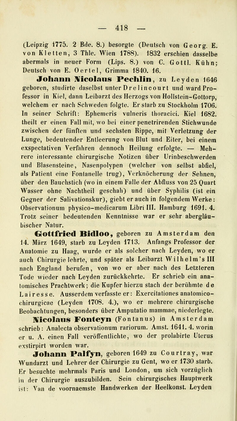 (Leipzig 1775. 2 Bde. 8.) besorgte (Deutsch von Georg. E. von Kletten, 3 Thle. Wien 1788). 1832 erschien dasselbe abermals in neuer Form (Lips. 8.) von C. Gottl. Kühn; Deutsch von E. Oertel, Grimma 1840. 16. Johann ^N^icoLini^i Pechlin, zu Leyden 1646 geboren, studirte daselbst unter Dre lincourt und ward Pro- fessor in Kiel, dann Leibarzt des Herzogs von Hollstein-Goltorp, welchem er nach Schweden folgte. Er starb zu Stockholm 1706. In seiner Schrift: Ephemeris vulneris thoracici. Kiel 1682. theilt er einen Fall mit, wo bei einer penetrirenden Stichwunde zwischen der fünften und sechsten Rippe, mit Verletzung der Lunge, bedeutender Entleerung von Blut und Eiter, bei einem exspectativen Verfahren dennoch Heilung erfolgte. — Meh- rere interessante chirurgische Notizen über Urinbeschwerden und Blasensteine, Nasenpolypen (welcher von selbst abfiel, als Patient eine Fontanelle trug). Verknöcherung der Sehnen, über den Bauchstich (wo in einem Falle der Abfluss von 25 Qu&rt Wasser ohne Nachtheil geschah) und über Syphilis (ist ein Gegner der Salivationskur), giebt er auch in folgendem Werke: Observationum physico-medicarum Libri IIL Hamburg 1691. 4. Trotz seiner bedeutenden Kenntnisse war er sehr abergläu- bischer Natur. GrOttfried Bidloo, geboren zu Amsterdam den 14. März 1649, starb zu Leyden 1713. Anfangs Professor der Anatomie zu Haag, wurde er als solcher nach Leyden, wo er auch Chirurgie lehrte, und später als Leibarzt Wilhelm'sIII nach England berufen, von wo er aber nach des Letzteren Tode wieder nach Leyden zurückkehrte. Er schrieb ein ana- tomisches Prachtwerk; die Kupfer hierzu stach der berühmte de Lairesse. Ausserdem verfasste er: Exercitationes anatomico- chirurgicae (Leyden 1708. 4.), wo er mehrere chirurgische Beobachtungen, besonders über Amputatio mammae, niederlegte. IVicolaniS Fonteyn (Fontanus) in Amsterdam schrieb: Analecta observationum rariorum. Amst. 1641.4. worin er u. A. einen Fall veröffentlichte, wo der prolabirte Uterus exstirpirt worden war. «foliann Palfyn, geboren 1649 zu Courtray, war Wundarzt und Lehrer der Chirurgie zu Gent, wo er 1730 starb. Er besuchte mehrmals Paris und London, um sich vorzüglich in der Chirurgie auszubilden. Sein chirurgisches Hauptwerk isl: Van de voornaemste Handwerken der Heelkonst. Leyden