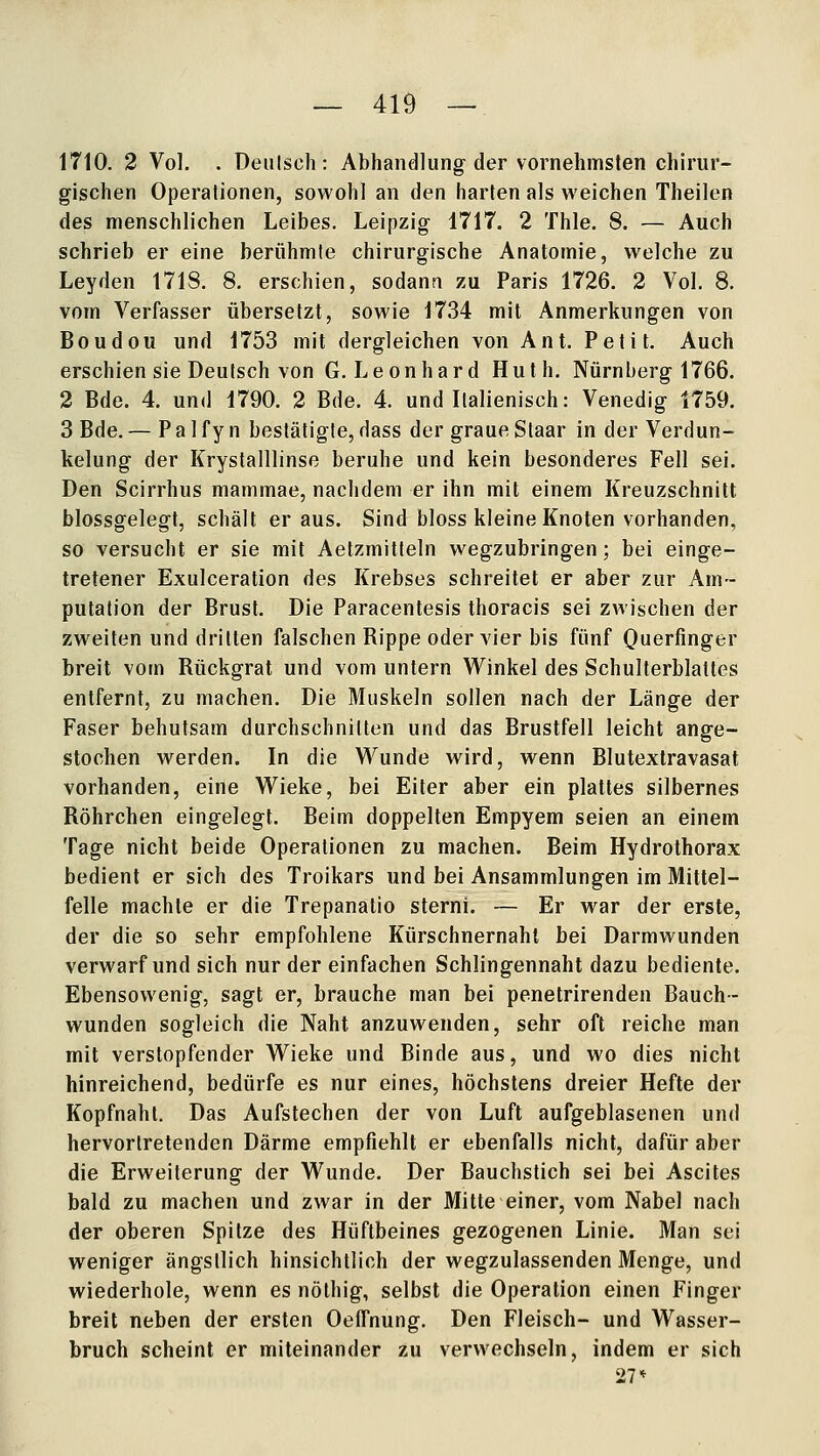 1710. 2 Vol. . Deiilsch: Abhandlung der vornehmsten chirur- gischen Operationen, sowohl an den harten als weichen Theilen des menschlichen Leibes. Leipzig 1717. 2 Thle. 8. — Auch schrieb er eine berühmte chirurgische Anatomie, welche zu Leyden 1718. 8. erschien, sodann zu Paris 1726. 2 Vol. 8, vom Verfasser übersetzt, sowie 1734 mit Anmerkungen von Boudou und 1753 mit dergleichen von Ant. Petit. Auch erschien sie Deutsch von G. Leonhard Huth. Nürnberg 1766. 2 Bde. 4. und 1790. 2 Bde. 4. und Italienisch: Venedig 1759. 3 Bde. — P a 1 f y n bestätigte, dass der graue Staar in der Verdun- kelung der Krystalllinse beruhe und kein besonderes Fell sei. Den Scirrhus mammae, nachdem er ihn mit einem Kreuzschnitt blossgelegt, schält er aus. Sind bloss kleine Knoten vorhanden, so versucht er sie mit Aetzmitteln wegzubringen; bei einge- tretener Exulceration des Krebses schreitet er aber zur Am- putation der Brust. Die Paracentesis thoracis sei zwischen der zweiten und dritten falschen Rippe oder vier bis fünf Ouerfinger breit vom Rückgrat und vom untern Winkel des Schulterblattes entfernt, zu machen. Die Muskeln sollen nach der Länge der Faser behutsam durchschnitten und das Brustfell leicht ange- stochen werden. In die Vl^unde wird, wenn Blutextravasat vorhanden, eine Wieke, bei Eiter aber ein plattes silbernes Röhrchen eingelegt. Beim doppelten Empyem seien an einem Tage nicht beide Operationen zu machen. Beim Hydrothorax bedient er sich des Troikars und bei Ansammlungen im Mittel- felle machte er die Trepanatio sterni. — Er war der erste, der die so sehr empfohlene Kürschnernahl bei Darmwunden verwarf und sich nur der einfachen Schlingennaht dazu bediente. Ebensowenig, sagt er, brauche man bei penetrirenden Bauch- wunden sogleich die Naht anzuwenden, sehr oft reiche man mit verstopfender Wieke und Binde aus, und wo dies nicht hinreichend, bedürfe es nur eines, höchstens dreier Hefte der Kopfnahl. Das Aufstechen der von Luft aufgeblasenen und hervortretenden Därme empfiehlt er ebenfalls nicht, dafür aber die Erweiterung der Wunde. Der Bauchstich sei bei Ascites bald zu machen und zwar in der Mitte einer, vom Nabel nach der oberen Spitze des Hüftbeines gezogenen Linie. Man sei weniger ängstlich hinsichtlich der wegzulassenden Menge, und wiederhole, wenn es nöthig, selbst die Operation einen Finger breit neben der ersten Oeffnung, Den Fleisch- und Wasser- bruch scheint er miteinander zu verwechseln, indem er sich 27*