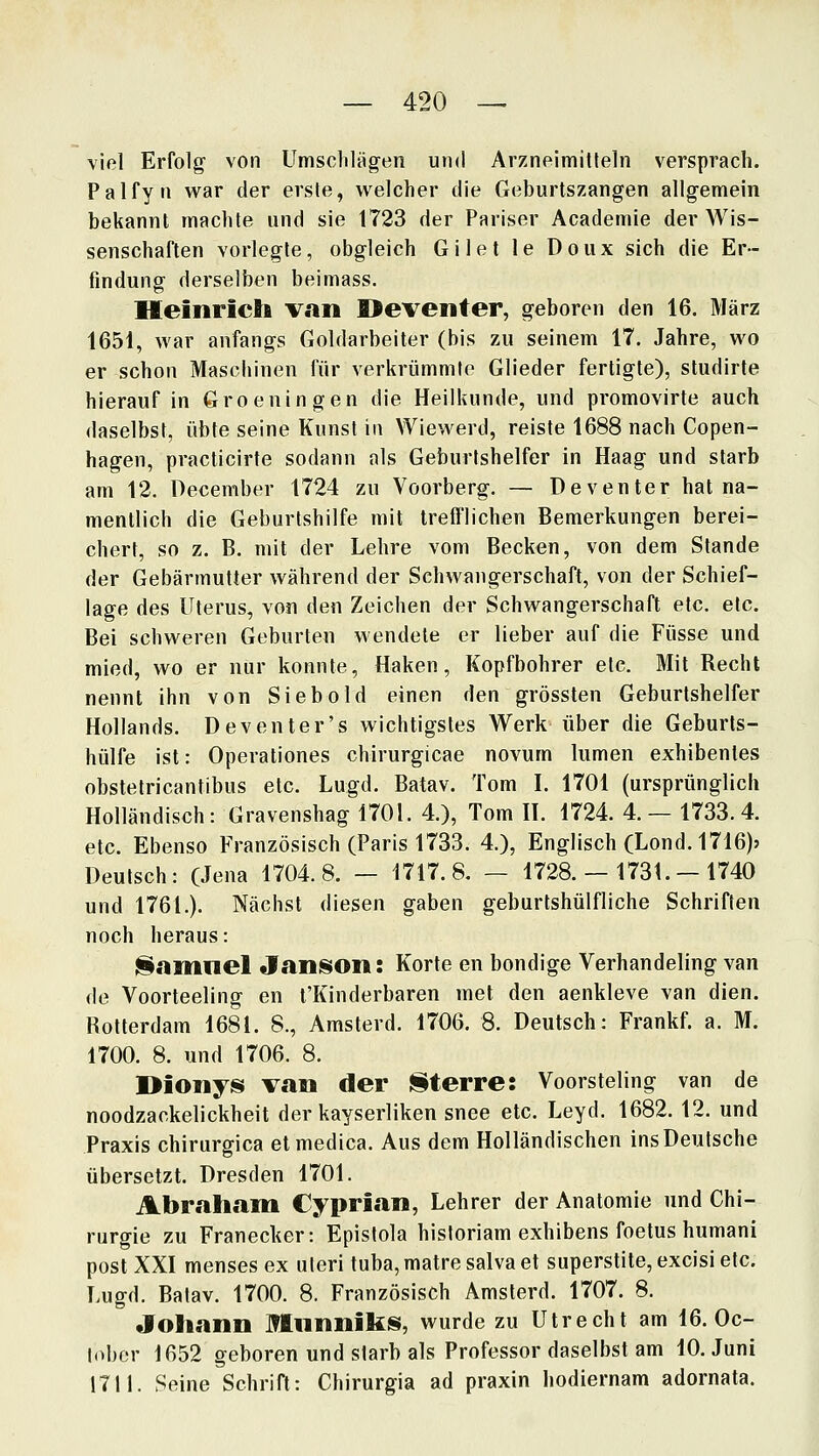 viel Erfolg von Umschlägen und Arzneimitteln versprach. Palfyn war der erste, welcher die Geburtszangen allgemein bekannt machte und sie 1723 der Pariser Academie der Wis- senschaften vorlegte, obgleich Gilet le Doux sich die Er- findung derselben beimass. Heinrich Viin Oeventer, geboren den 16. März 1651, war anfangs Goldarbeiter (bis zu seinem 17. Jahre, wo er schon Maschinen für verkrümmte Glieder fertigte), studirte hierauf in Groeningen die Heilkunde, und promovirte auch daselbst, übte seine Kunst in Wiewerd, reiste 1688 nach Copen- hagen, practicirte sodann als Geburtshelfer in Haag und starb am 12. December 1724 zu Voorberg. — Deventer hat na- mentlich die Geburtshilfe mit trefflichen Bemerkungen berei- chert, so z. B. mit der Lehre vom Becken, von dem Stande der Gebärmutter während der Schwangerschaft, von der Schief- lage des Uterus, von den Zeichen der Schwangerschaft etc. etc. Bei schweren Geburten wendete er lieber auf die Füsse und mied, wo er nur konnte, Haken, Kopfbohrer etc. Mit Recht nennt ihn von Siebold einen den grössten Geburtshelfer Hollands. Deventer's wichtigstes Werk über die Geburts- hülfe ist: Operationes chirurgicae novum lumen exhibentes obstetricantibus etc. Lugd. Batav. Tom I. 1701 (ursprünglich Holländisch: Gravenshag 1701. 4.), Tom H. 1724. 4. — 1733. 4. etc. Ebenso Französisch (Paris 1733. 4.), Englisch (Lond. 1716)j Deutsch: (Jena 1704.8. - 1717.8. - 1728. - 1731.-1740 und 1761.). Nächst diesen gaben geburtshülfliche Schriften noch heraus: ^amnel Janson: Körte en bondige Verhandeling van de Voorteeling en t'Kinderbaren mel den aenkleve van dien. Rotterdam 1681. 8., Amsterd. 1706. 8. Deutsch: Frankf. a. M. 1700. 8. und 1706. 8. I>ioiiyis van der literre: Voorsteling van de noodzackelickheit der kayserliken snee etc. Leyd. 1682. 12. und Praxis chirurgica etmedica. Aus dem Holländischen ins Deutsche übersetzt. Dresden 1701. Abrah<ani Cypri.an, Lehrer der Anatomie und Chi- rurgie zu Franecker: Epistola historiam exhibens foetus humani post XXI menses ex uteri tuba, matre salva et superstite, excisi etc. Lugd. Batav. 1700. 8. Französisch Amsterd. 1707. 8. Johann Mnnniks, wurde zu Utrecht am 16.0c- lober 1652 geboren und starb als Professor daselbst am 10. Juni 1711. Seine Schrift: Chirurgia ad praxin hodiernam adornata.