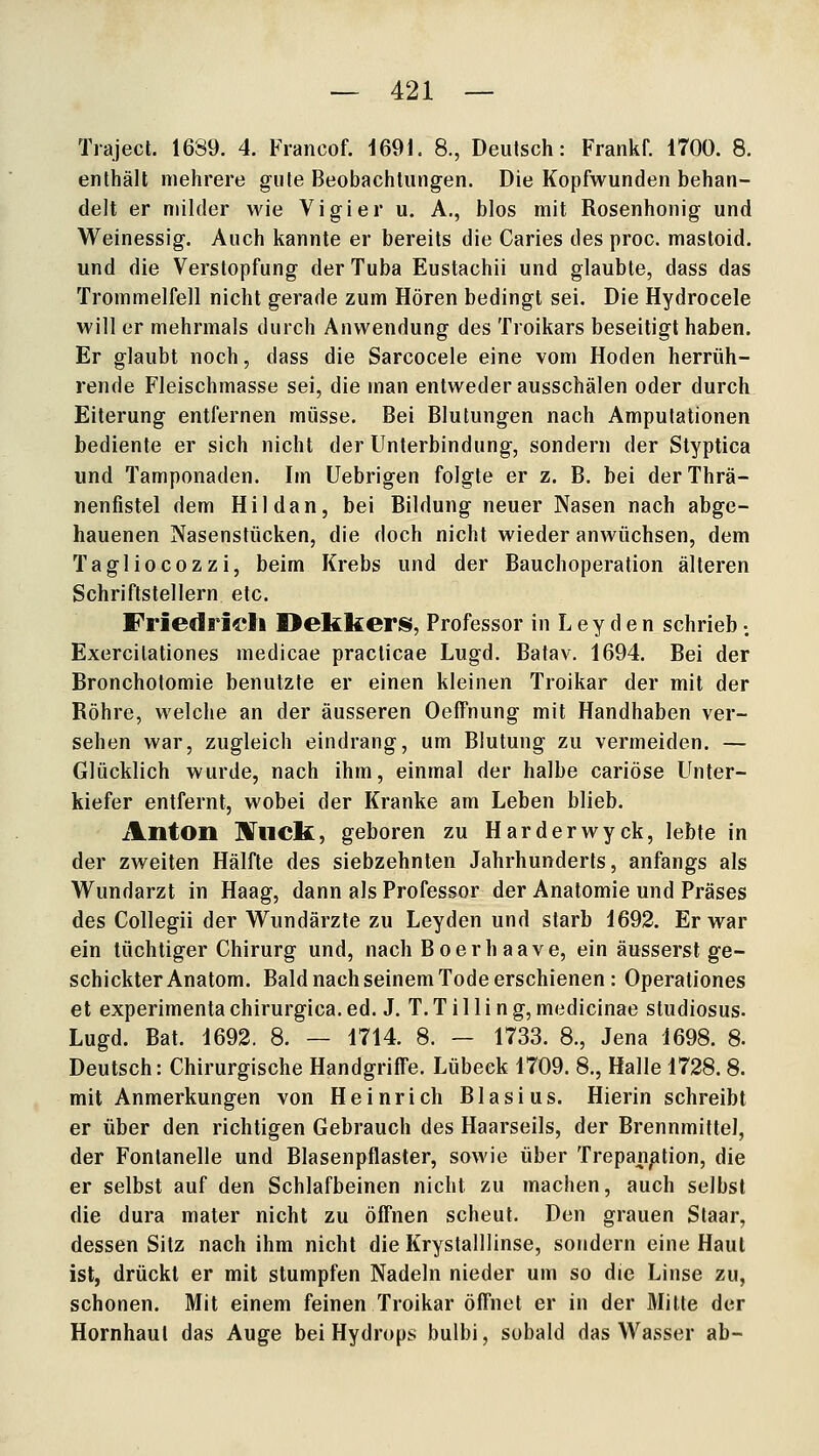 Traject. 1689. 4. Francof. 1691. 8., Deutsch: Frankf. 1700. 8. enthält mehrere gute Beobachtungen. Die Kopfwunden behan- delt er milder wie Vi gier u. A., blos mit Rosenhonig und Weinessig. Auch kannte er bereits die Caries des proc. mastoid. und die Verstopfung der Tuba Eustachii und glaubte, dass das Trommelfell nicht gerade zum Hören bedingt sei. Die Hydrocele will er mehrmals durch Anwendung des Troikars beseitigt haben. Er glaubt noch, dass die Sarcocele eine vom Hoden herrüh- rende Fleischmasse sei, die man entweder ausschälen oder durch Eiterung entfernen müsse. Bei Blutungen nach Amputationen bediente er sich nicht der Unterbindung, sondern der Styptica und Tamponaden. Im Uebrigen folgte er z. B. bei derThrä- nenfistel dem Hildan, bei Bildung neuer Nasen nach abge- hauenen Nasenstücken, die doch nicht wieder anwüchsen, dem Tagliocozzi, beim Krebs und der Bauchoperation älteren Schriftstellern etc. Friedrich Oekkeris, Professor in Ley den schrieb •. Exercilationes medicae practicae Lugd. Batav. 1694. Bei der Bronchotomie benutzte er einen kleinen Troikar der mit der Röhre, welche an der äusseren OefTnung mit Handhaben ver- sehen war, zugleich eindrang, um Blutung zu vermeiden. — Glücklich wurde, nach ihm, einmal der halbe cariöse Unter- kiefer entfernt, wobei der Kranke am Leben blieb. Anton JlTllck, geboren zu Harderwyck, lebte in der zweiten Hälfte des siebzehnten Jahrhunderts, anfangs als Wundarzt in Haag, dann als Professor der Anatomie und Präses des Collegii der Wundärzte zu Leyden und starb 1692. Er war ein tüchtiger Chirurg und, nach Boerhaave, ein äusserst ge- schickter Anatom. Bald nach seinem Tode erschienen : Operationes et experimenta chirurgica. ed. J. T. T i 11 i n g, medicinae Studiosus. Lugd. Bat. 1692. 8. — 1714. 8. — 1733. 8., Jena 1698. 8. Deutsch: Chirurgische Handgriffe. Lübeck 1709. 8., Halle 1728.8. mit Anmerkungen von Heinrich Blasius. Hierin schreibt er über den richtigen Gebrauch des Haarseils, der Brennmittel, der Fontanelle und Blasenpflaster, sowie über Trepanation, die er selbst auf den Schlafbeinen nicht zu machen, auch selbst die dura mater nicht zu öffnen scheut. Den grauen Staar, dessen Sitz nach ihm nicht die Krystalliinse, sondern eine Haut ist, drückt er mit stumpfen Nadeln nieder um so die Linse zu, schonen. Mit einem feinen Troikar öffnet er in der Mitte der Hornhaut das Auge bei Hydrops bulbi, sobald das Wasser ab-