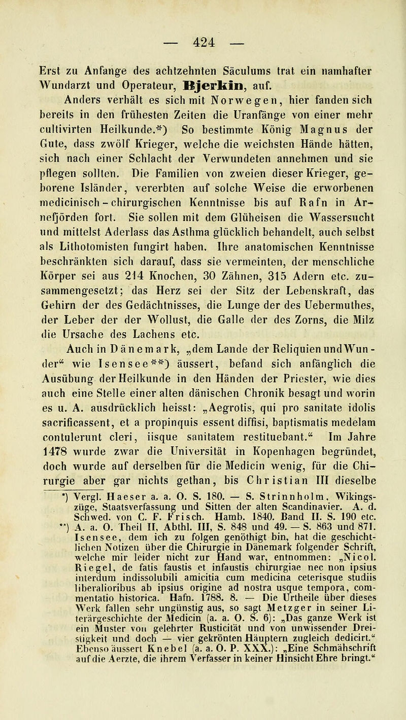 Erst zu Anfange des achtzehnten Säculums trat ein namhafter Wundarzt und Operateur, Bjerkin, auf. Anders verhält es sich mit Norwegen, hier fanden sich bereits in den frühesten Zeiten die Uranfänge von einer mehr cultivirten Heilkunde.*^) So bestimmte König Magnus der Gute, dass zwölf Krieger, welche die weichsten Hände hätten, sich nach einer Schlacht der Verwundeten annehmen und sie pflegen sollten. Die Familien von zweien dieser Krieger, ge- borene Isländer, vererbten auf solche Weise die erworbenen medicinisch - chirurgischen Kenntnisse bis auf Rafn in Ar- neljörden fort. Sie sollen mit dem Glüheisen die Wassersucht und mittelst Aderlass das Asthma glücklich behandelt, auch selbst als Lithofomisten fungirt haben. Ihre anatomischen Kenntnisse beschränkten sich darauf, dass sie vermeinten, der menschliche Körper sei aus 214 Knochen, 30 Zähnen, 315 Adern etc. zu- sammengesetzt; das Herz sei der Silz der Lebenskraft, das Gehirn der des Gedächtnisses, die Lunge der des Uebermuthes, der Leber der der Wollust, die Galle der des Zorns, die Milz die Ursache des Lachens etc. Auch in Dänemark, „dem Lande der Reliquien und Wun- der wie Isensee*'^'*'') äussert, befand sich anfänglich die Ausübung der Heilkunde in den Händen der Priester, wie dies auch eine Stelle einer alten dänischen Chronik besagt und worin es u. A. ausdrücklich heisst: „Aegrotis, qui pro sanitate idolis sacrificassent, et a propinquis essent diffisi, baptismalis medelam contulerunt cleri, iisque sanitatem restituebant. Im Jahre 1478 wurde zwar die Universität in Kopenhagen begründet, doch wurde auf derselben für die Medicin wenig, für die Chi- rurgie aber gar nichts gethan, bis Christian III dieselbe ') Vergl. Haeser a. a. 0. S. 180. — S. Strinnholm, Wikings- züge, Staatsverfassung und Sitten der alten Scandinavier. A. d. Schwed. von C. F. Frisch. Hamb. 1840. Band II. S. 190 etc. **) A. a. O. Theil II, Abthl. III, S. 848 und 49. — S. 863 und 871. Isensee, dem ich zu folgen genöthigt bin, hat die geschicht- lichen Notizen über die Chirurgie in Dänemark folgender Schrift, welche mir leider nicht zur Hand war, entnommen: „Nicol. Riegel, de fatis faustis et infaustis chirurgiae nee non ipsius interdura indissolubili amicitia cum raedicina ceterisque studiis liberalioribus ab ipsius origine ad nostra usque tempora, cora- mentatio historica. Hafn. 1788. 8. — Die Urtheile über dieses Werk fallen sehr ungünstig aus, so sagt Metzger in seiner Li- terärgeschichte der Medicin (a. a. O. S. 6): „Das ganze Werk ist ein Muster von gelehrter Rusticität und von unwissender Drei- stigkeit und doch — vier gekrönten Häuptern zugleich dedicirt. Ebenso äussert Knebel (a. a. 0. P. XXX.): „Eine Schmähschrift auf die Aerzte, die ihrem Verfasser in keiner Hinsicht Ehre bringt.