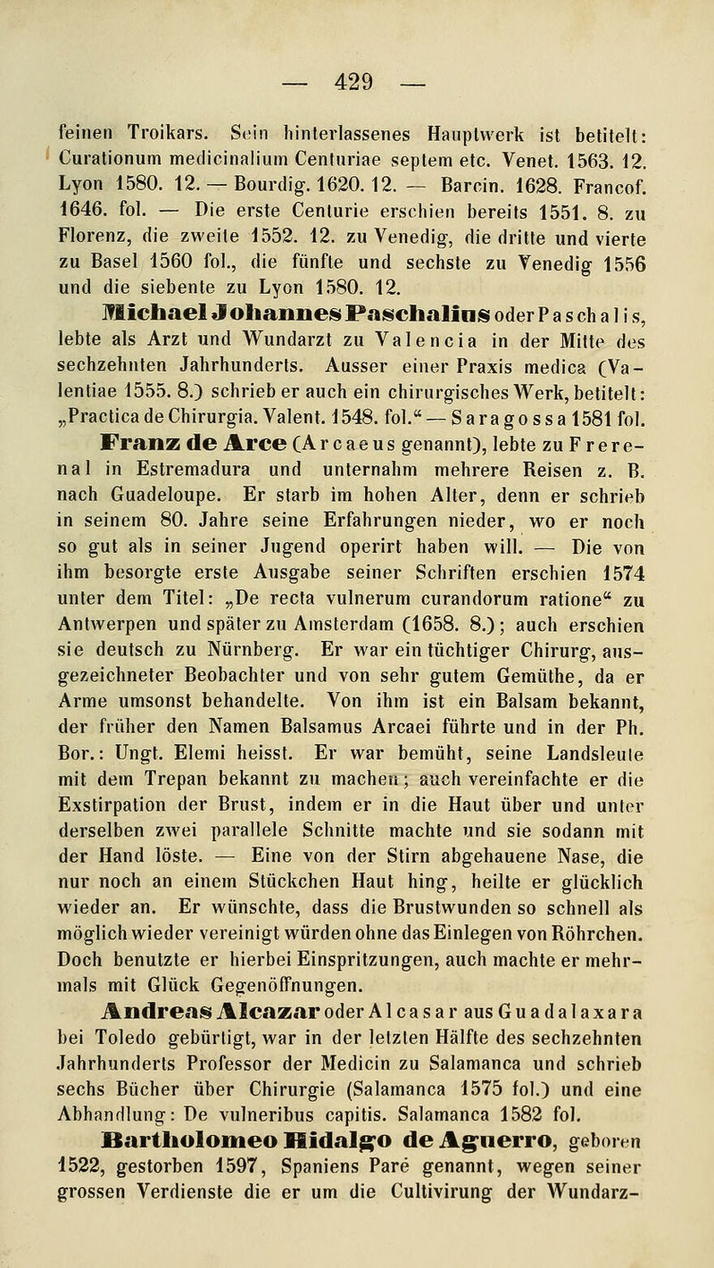 feinen Troikars. Sein hinterlassenes Hauptwerk ist betitelt: Curationum medicinalium Centuriae septem etc. Venet. 1563. 12. Lyon 1580. 12. — Bourdig. 1620. 12. — Baroin. 1628. Francof. 1646. fol. — Die erste Centurie erschien bereits 1551. 8. zu Florenz, die zweite 1552. 12. zu Venedig, die dritte und vierte zu Basel 1560 fol., die fünfte und sechste zu Venedig- 1556 und die siebente zu Lyon 1580. 12. Michael Johanneis PaischaliniS oder P a s ch a 1 i s, lebte als Arzt und Wundarzt zu Valencia in der Mitte des sechzehnten Jahrhunderts. Ausser einer Praxis medica (Va- lentiae 1555. 8.) schrieb er auch ein chirurgisches Werk, betitelt: „Practica de Chirurgia. Valent. 1548. fol. — S a ra g o s s a 1581 fol. Franz de Arce CA r c a e u s genannt), lebte zu F r e r e- nal in Estremadura und unternahm mehrere Reisen z. B. nach Guadeloupe. Er starb im hohen Alter, denn er schrieb in seinem 80. Jahre seine Erfahrungen nieder, wo er noch so gut als in seiner Jugend operirt haben will. — Die von ihm besorgte erste Ausgabe seiner Schriften erschien 1574 unter dem Titel: „De recta vulnerum curandorum ratione zu Antwerpen und später zu Amsterdam (1658. 8.); auch erschien sie deutsch zu Nürnberg. Er war ein tüchtiger Chirurg, aus- gezeichneter Beobachter und von sehr gutem Gemüthe, da er Arme umsonst behandelte. Von ihm ist ein Balsam bekannt, der früher den Namen Balsamus Arcaei führte und in der Ph. Bor.: Ungt. Elemi heisst. Er war bemüht, seine Landsleule mit dem Trepan bekannt zu machen • auch vereinfachte er die Exstirpation der Brust, indem er in die Haut über und unter derselben zwei parallele Schnitte machte und sie sodann mit der Hand löste. — Eine von der Stirn abgehauene Nase, die nur noch an einem Stückchen Haut hing, heilte er glücklich wieder an. Er wünschte, dass die Brustwunden so schnell als möglich wieder vereinigt würden ohne das Einlegen von Röhrchen. Doch benutzte er hierbei Einspritzungen, auch machte er mehr- mals mit Glück Gegenöffnungen. Andreas; Alcaxar oder AlcasarausGuadalaxara bei Toledo gebürtigt, war in der letzten Hälfte des sechzehnten Jahrhunderts Professor der Medicin zu Salamanca und schrieb sechs Bücher über Chirurgie (Salamanca 1575 fol.) und eine Abhandlung: De vulneribus capitis. Salamanca 1582 fol. Bartholoiiieo Hidalg^o deAg^nerro, geboren 1522, gestorben 1597, Spaniens Pare genannt, wegen seiner grossen Verdienste die er um die Cultivirung der Wundarz-